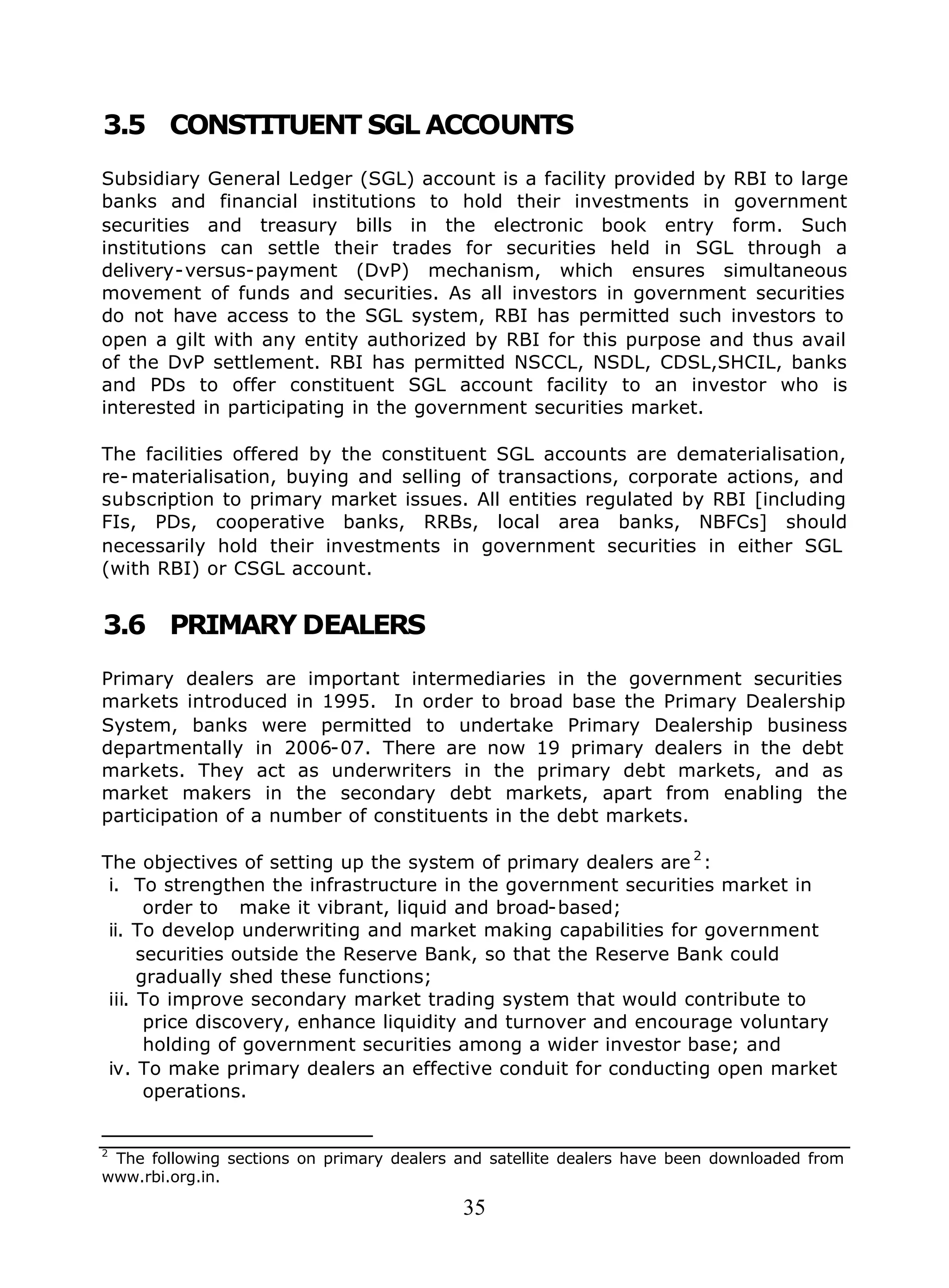 35
3.5 CONSTITUENT SGL ACCOUNTS
Subsidiary General Ledger (SGL) account is a facility provided by RBI to large
banks and financial institutions to hold their investments in government
securities and treasury bills in the electronic book entry form. Such
institutions can settle their trades for securities held in SGL through a
delivery-versus-payment (DvP) mechanism, which ensures simultaneous
movement of funds and securities. As all investors in government securities
do not have access to the SGL system, RBI has permitted such investors to
open a gilt with any entity authorized by RBI for this purpose and thus avail
of the DvP settlement. RBI has permitted NSCCL, NSDL, CDSL,SHCIL, banks
and PDs to offer constituent SGL account facility to an investor who is
interested in participating in the government securities market.
The facilities offered by the constituent SGL accounts are dematerialisation,
re- materialisation, buying and selling of transactions, corporate actions, and
subscription to primary market issues. All entities regulated by RBI [including
FIs, PDs, cooperative banks, RRBs, local area banks, NBFCs] should
necessarily hold their investments in government securities in either SGL
(with RBI) or CSGL account.
3.6 PRIMARY DEALERS
Primary dealers are important intermediaries in the government securities
markets introduced in 1995. In order to broad base the Primary Dealership
System, banks were permitted to undertake Primary Dealership business
departmentally in 2006-07. There are now 19 primary dealers in the debt
markets. They act as underwriters in the primary debt markets, and as
market makers in the secondary debt markets, apart from enabling the
participation of a number of constituents in the debt markets.
The objectives of setting up the system of primary dealers are 2
:
i. To strengthen the infrastructure in the government securities market in
order to make it vibrant, liquid and broad-based;
ii. To develop underwriting and market making capabilities for government
securities outside the Reserve Bank, so that the Reserve Bank could
gradually shed these functions;
iii. To improve secondary market trading system that would contribute to
price discovery, enhance liquidity and turnover and encourage voluntary
holding of government securities among a wider investor base; and
iv. To make primary dealers an effective conduit for conducting open market
operations.
2
The following sections on primary dealers and satellite dealers have been downloaded from
www.rbi.org.in.
 