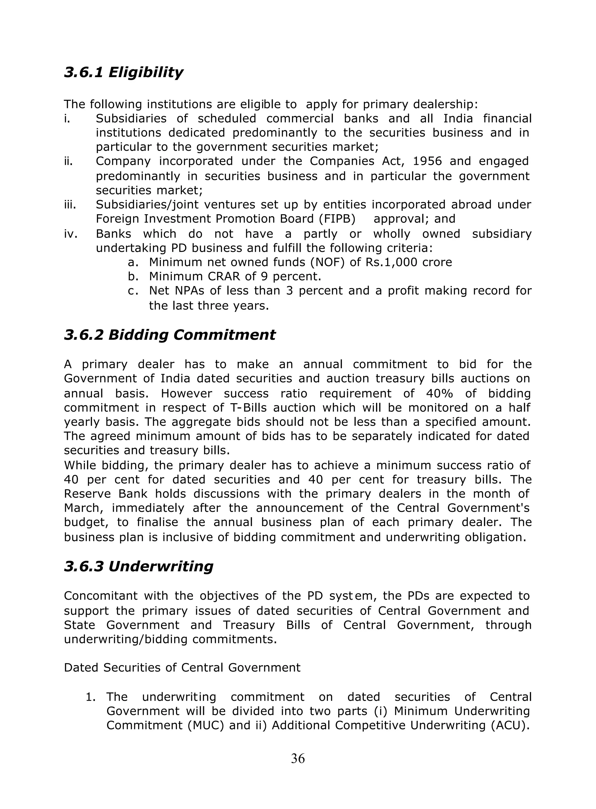 36
3.6.1 Eligibility
The following institutions are eligible to apply for primary dealership:
i. Subsidiaries of scheduled commercial banks and all India financial
institutions dedicated predominantly to the securities business and in
particular to the government securities market;
ii. Company incorporated under the Companies Act, 1956 and engaged
predominantly in securities business and in particular the government
securities market;
iii. Subsidiaries/joint ventures set up by entities incorporated abroad under
Foreign Investment Promotion Board (FIPB) approval; and
iv. Banks which do not have a partly or wholly owned subsidiary
undertaking PD business and fulfill the following criteria:
a. Minimum net owned funds (NOF) of Rs.1,000 crore
b. Minimum CRAR of 9 percent.
c. Net NPAs of less than 3 percent and a profit making record for
the last three years.
3.6.2 Bidding Commitment
A primary dealer has to make an annual commitment to bid for the
Government of India dated securities and auction treasury bills auctions on
annual basis. However success ratio requirement of 40% of bidding
commitment in respect of T-Bills auction which will be monitored on a half
yearly basis. The aggregate bids should not be less than a specified amount.
The agreed minimum amount of bids has to be separately indicated for dated
securities and treasury bills.
While bidding, the primary dealer has to achieve a minimum success ratio of
40 per cent for dated securities and 40 per cent for treasury bills. The
Reserve Bank holds discussions with the primary dealers in the month of
March, immediately after the announcement of the Central Government's
budget, to finalise the annual business plan of each primary dealer. The
business plan is inclusive of bidding commitment and underwriting obligation.
3.6.3 Underwriting
Concomitant with the objectives of the PD syst em, the PDs are expected to
support the primary issues of dated securities of Central Government and
State Government and Treasury Bills of Central Government, through
underwriting/bidding commitments.
Dated Securities of Central Government
1. The underwriting commitment on dated securities of Central
Government will be divided into two parts (i) Minimum Underwriting
Commitment (MUC) and ii) Additional Competitive Underwriting (ACU).
 