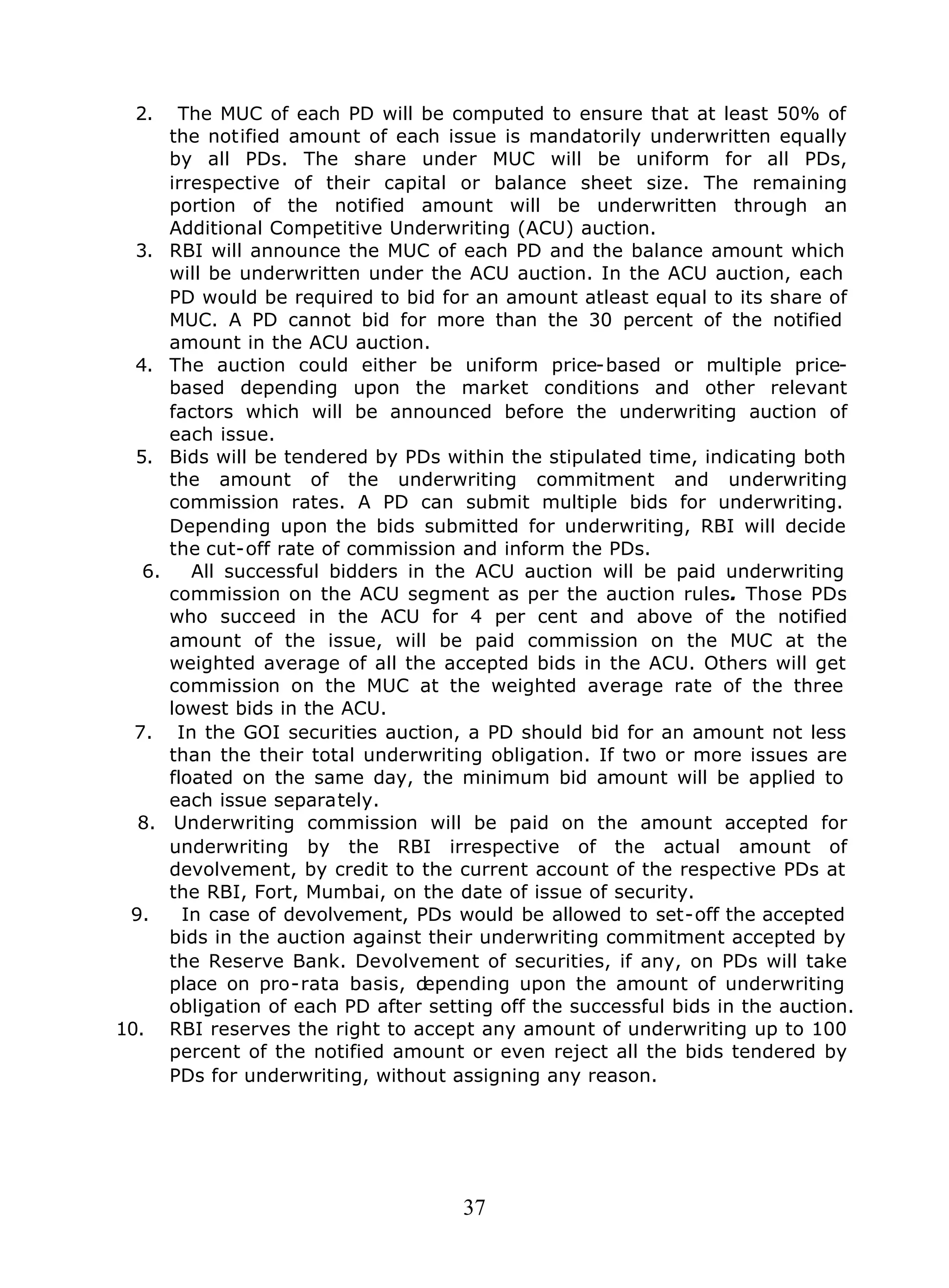 37
2. The MUC of each PD will be computed to ensure that at least 50% of
the notified amount of each issue is mandatorily underwritten equally
by all PDs. The share under MUC will be uniform for all PDs,
irrespective of their capital or balance sheet size. The remaining
portion of the notified amount will be underwritten through an
Additional Competitive Underwriting (ACU) auction.
3. RBI will announce the MUC of each PD and the balance amount which
will be underwritten under the ACU auction. In the ACU auction, each
PD would be required to bid for an amount atleast equal to its share of
MUC. A PD cannot bid for more than the 30 percent of the notified
amount in the ACU auction.
4. The auction could either be uniform price-based or multiple price-
based depending upon the market conditions and other relevant
factors which will be announced before the underwriting auction of
each issue.
5. Bids will be tendered by PDs within the stipulated time, indicating both
the amount of the underwriting commitment and underwriting
commission rates. A PD can submit multiple bids for underwriting.
Depending upon the bids submitted for underwriting, RBI will decide
the cut-off rate of commission and inform the PDs.
6. All successful bidders in the ACU auction will be paid underwriting
commission on the ACU segment as per the auction rules. Those PDs
who succeed in the ACU for 4 per cent and above of the notified
amount of the issue, will be paid commission on the MUC at the
weighted average of all the accepted bids in the ACU. Others will get
commission on the MUC at the weighted average rate of the three
lowest bids in the ACU.
7. In the GOI securities auction, a PD should bid for an amount not less
than the their total underwriting obligation. If two or more issues are
floated on the same day, the minimum bid amount will be applied to
each issue separately.
8. Underwriting commission will be paid on the amount accepted for
underwriting by the RBI irrespective of the actual amount of
devolvement, by credit to the current account of the respective PDs at
the RBI, Fort, Mumbai, on the date of issue of security.
9. In case of devolvement, PDs would be allowed to set-off the accepted
bids in the auction against their underwriting commitment accepted by
the Reserve Bank. Devolvement of securities, if any, on PDs will take
place on pro-rata basis, depending upon the amount of underwriting
obligation of each PD after setting off the successful bids in the auction.
10. RBI reserves the right to accept any amount of underwriting up to 100
percent of the notified amount or even reject all the bids tendered by
PDs for underwriting, without assigning any reason.
 
