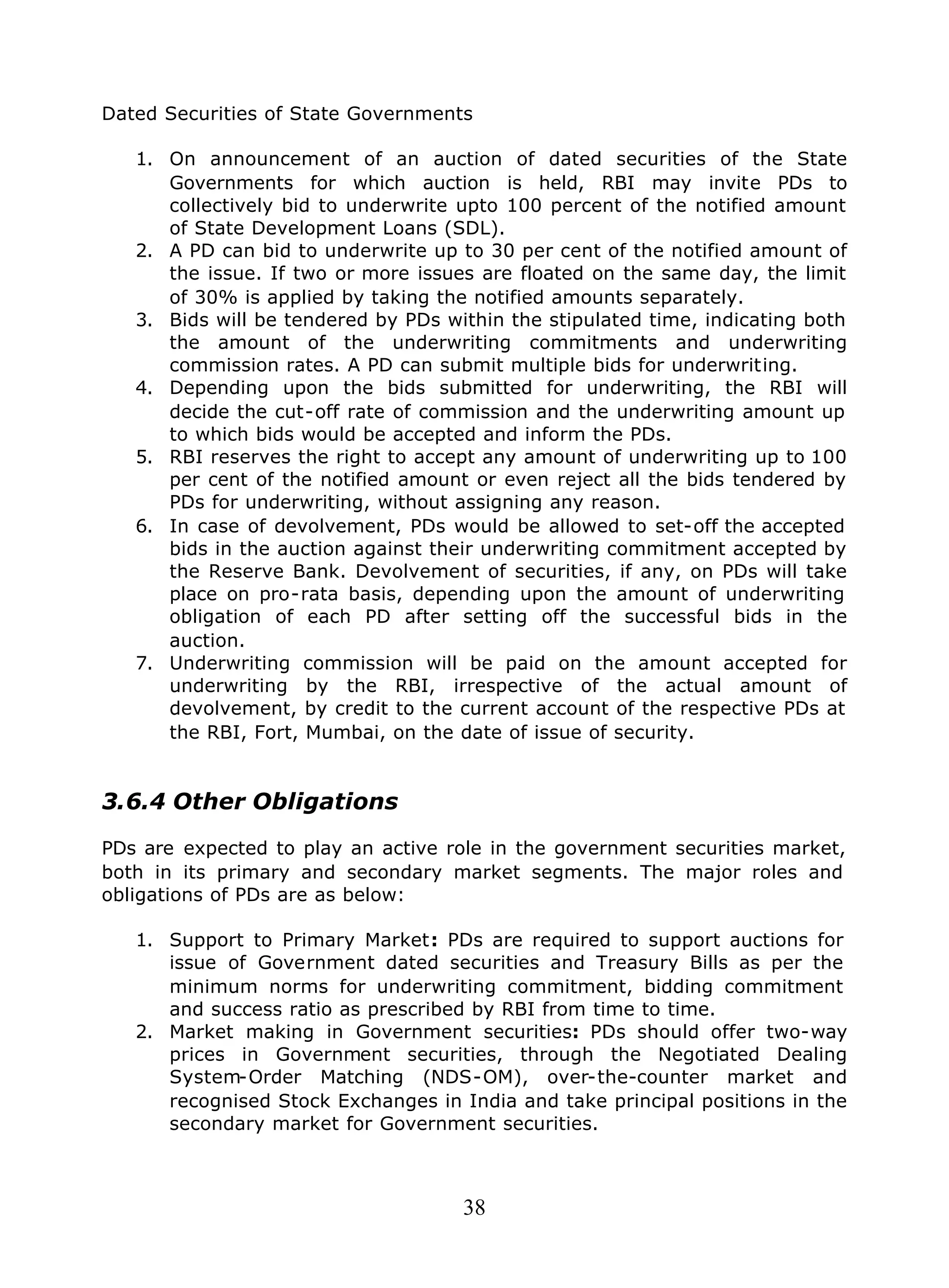 38
Dated Securities of State Governments
1. On announcement of an auction of dated securities of the State
Governments for which auction is held, RBI may invite PDs to
collectively bid to underwrite upto 100 percent of the notified amount
of State Development Loans (SDL).
2. A PD can bid to underwrite up to 30 per cent of the notified amount of
the issue. If two or more issues are floated on the same day, the limit
of 30% is applied by taking the notified amounts separately.
3. Bids will be tendered by PDs within the stipulated time, indicating both
the amount of the underwriting commitments and underwriting
commission rates. A PD can submit multiple bids for underwriting.
4. Depending upon the bids submitted for underwriting, the RBI will
decide the cut-off rate of commission and the underwriting amount up
to which bids would be accepted and inform the PDs.
5. RBI reserves the right to accept any amount of underwriting up to 100
per cent of the notified amount or even reject all the bids tendered by
PDs for underwriting, without assigning any reason.
6. In case of devolvement, PDs would be allowed to set-off the accepted
bids in the auction against their underwriting commitment accepted by
the Reserve Bank. Devolvement of securities, if any, on PDs will take
place on pro-rata basis, depending upon the amount of underwriting
obligation of each PD after setting off the successful bids in the
auction.
7. Underwriting commission will be paid on the amount accepted for
underwriting by the RBI, irrespective of the actual amount of
devolvement, by credit to the current account of the respective PDs at
the RBI, Fort, Mumbai, on the date of issue of security.
3.6.4 Other Obligations
PDs are expected to play an active role in the government securities market,
both in its primary and secondary market segments. The major roles and
obligations of PDs are as below:
1. Support to Primary Market: PDs are required to support auctions for
issue of Government dated securities and Treasury Bills as per the
minimum norms for underwriting commitment, bidding commitment
and success ratio as prescribed by RBI from time to time.
2. Market making in Government securities: PDs should offer two-way
prices in Government securities, through the Negotiated Dealing
System-Order Matching (NDS-OM), over-the-counter market and
recognised Stock Exchanges in India and take principal positions in the
secondary market for Government securities.
 