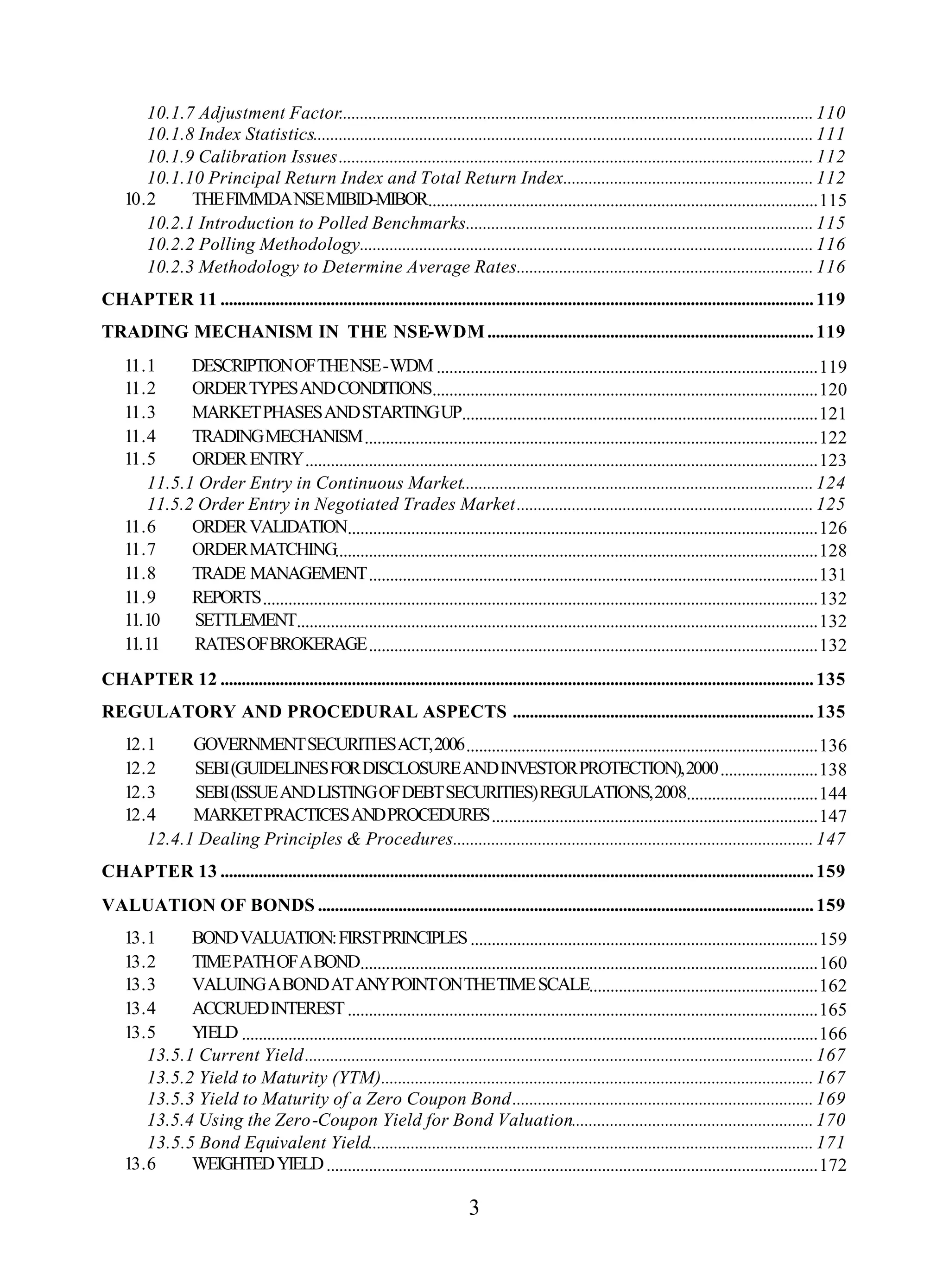 3
10.1.7 Adjustment Factor................................................................................................................110
10.1.8 Index Statistics......................................................................................................................111
10.1.9 Calibration Issues................................................................................................................112
10.1.10 Principal Return Index and Total Return Index...........................................................112
10.2 THEFIMMDANSEMIBID-MIBOR............................................................................................115
10.2.1 Introduction to Polled Benchmarks..................................................................................115
10.2.2 Polling Methodology...........................................................................................................116
10.2.3 Methodology to Determine Average Rates......................................................................116
CHAPTER 11 ............................................................................................................................................119
TRADING MECHANISM IN THE NSE-WDM.............................................................................119
11.1 DESCRIPTIONOFTHENSE-WDM..........................................................................................119
11.2 ORDERTYPESANDCONDITIONS...........................................................................................120
11.3 MARKETPHASESANDSTARTINGUP....................................................................................121
11.4 TRADINGMECHANISM...........................................................................................................122
11.5 ORDERENTRY.........................................................................................................................123
11.5.1 Order Entry in Continuous Market...................................................................................124
11.5.2 Order Entry in Negotiated Trades Market......................................................................125
11.6 ORDERVALIDATION...............................................................................................................126
11.7 ORDERMATCHING..................................................................................................................128
11.8 TRADE MANAGEMENT..........................................................................................................131
11.9 REPORTS...................................................................................................................................132
11.10 SETTLEMENT...........................................................................................................................132
11.11 RATESOFBROKERAGE..........................................................................................................132
CHAPTER 12 ............................................................................................................................................135
REGULATORY AND PROCEDURAL ASPECTS .......................................................................135
12.1 GOVERNMENTSECURITIESACT,2006...................................................................................136
12.2 SEBI(GUIDELINESFORDISCLOSUREANDINVESTORPROTECTION),2000.......................138
12.3 SEBI(ISSUEANDLISTINGOFDEBTSECURITIES)REGULATIONS,2008...............................144
12.4 MARKETPRACTICESANDPROCEDURES.............................................................................147
12.4.1 Dealing Principles & Procedures.....................................................................................147
CHAPTER 13 ............................................................................................................................................159
VALUATION OF BONDS .....................................................................................................................159
13.1 BONDVALUATION:FIRSTPRINCIPLES..................................................................................159
13.2 TIMEPATHOFABOND............................................................................................................160
13.3 VALUINGABONDATANYPOINTONTHETIMESCALE......................................................162
13.4 ACCRUEDINTEREST...............................................................................................................165
13.5 YIELD ........................................................................................................................................166
13.5.1 Current Yield........................................................................................................................167
13.5.2 Yield to Maturity (YTM)......................................................................................................167
13.5.3 Yield to Maturity of a Zero Coupon Bond.......................................................................169
13.5.4 Using the Zero-Coupon Yield for Bond Valuation.........................................................170
13.5.5 Bond Equivalent Yield.........................................................................................................171
13.6 WEIGHTEDYIELD....................................................................................................................172
 