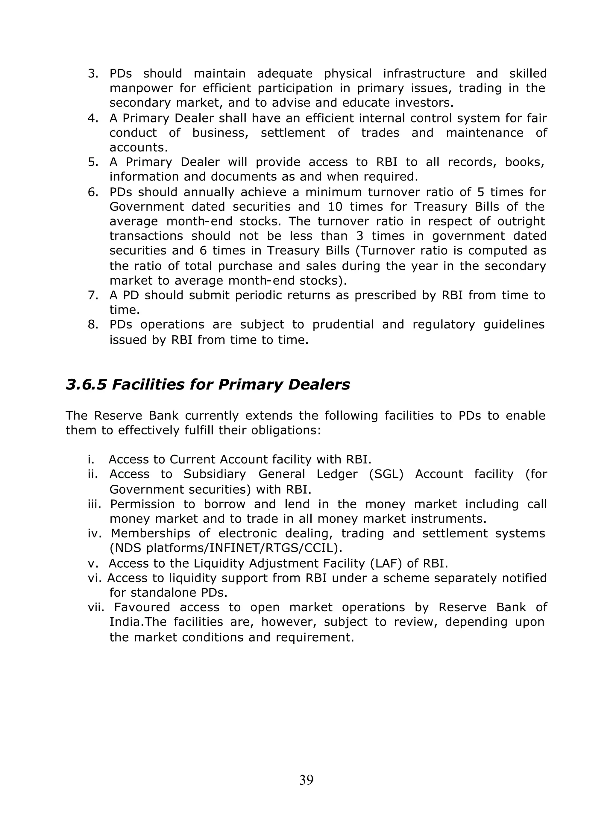39
3. PDs should maintain adequate physical infrastructure and skilled
manpower for efficient participation in primary issues, trading in the
secondary market, and to advise and educate investors.
4. A Primary Dealer shall have an efficient internal control system for fair
conduct of business, settlement of trades and maintenance of
accounts.
5. A Primary Dealer will provide access to RBI to all records, books,
information and documents as and when required.
6. PDs should annually achieve a minimum turnover ratio of 5 times for
Government dated securities and 10 times for Treasury Bills of the
average month-end stocks. The turnover ratio in respect of outright
transactions should not be less than 3 times in government dated
securities and 6 times in Treasury Bills (Turnover ratio is computed as
the ratio of total purchase and sales during the year in the secondary
market to average month-end stocks).
7. A PD should submit periodic returns as prescribed by RBI from time to
time.
8. PDs operations are subject to prudential and regulatory guidelines
issued by RBI from time to time.
3.6.5 Facilities for Primary Dealers
The Reserve Bank currently extends the following facilities to PDs to enable
them to effectively fulfill their obligations:
i. Access to Current Account facility with RBI.
ii. Access to Subsidiary General Ledger (SGL) Account facility (for
Government securities) with RBI.
iii. Permission to borrow and lend in the money market including call
money market and to trade in all money market instruments.
iv. Memberships of electronic dealing, trading and settlement systems
(NDS platforms/INFINET/RTGS/CCIL).
v. Access to the Liquidity Adjustment Facility (LAF) of RBI.
vi. Access to liquidity support from RBI under a scheme separately notified
for standalone PDs.
vii. Favoured access to open market operations by Reserve Bank of
India.The facilities are, however, subject to review, depending upon
the market conditions and requirement.
 