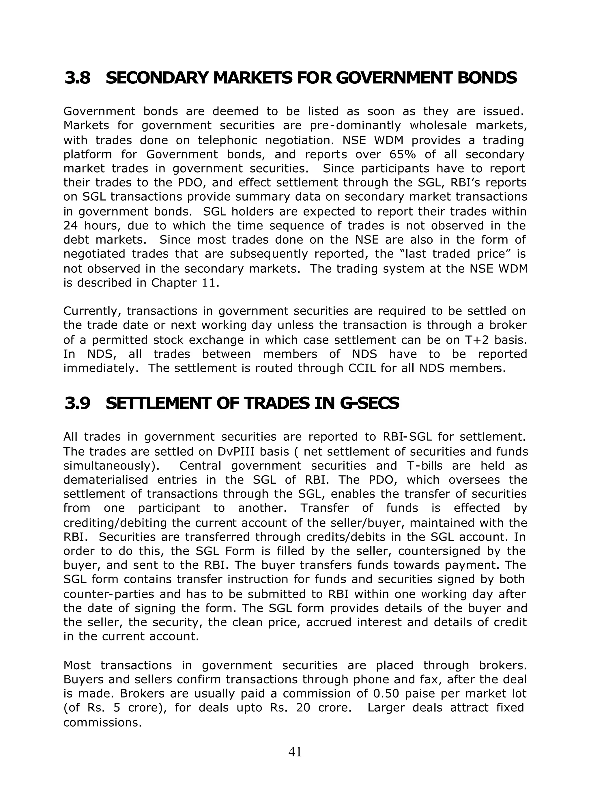 41
3.8 SECONDARY MARKETS FOR GOVERNMENT BONDS
Government bonds are deemed to be listed as soon as they are issued.
Markets for government securities are pre-dominantly wholesale markets,
with trades done on telephonic negotiation. NSE WDM provides a trading
platform for Government bonds, and reports over 65% of all secondary
market trades in government securities. Since participants have to report
their trades to the PDO, and effect settlement through the SGL, RBI’s reports
on SGL transactions provide summary data on secondary market transactions
in government bonds. SGL holders are expected to report their trades within
24 hours, due to which the time sequence of trades is not observed in the
debt markets. Since most trades done on the NSE are also in the form of
negotiated trades that are subsequently reported, the “last traded price” is
not observed in the secondary markets. The trading system at the NSE WDM
is described in Chapter 11.
Currently, transactions in government securities are required to be settled on
the trade date or next working day unless the transaction is through a broker
of a permitted stock exchange in which case settlement can be on T+2 basis.
In NDS, all trades between members of NDS have to be reported
immediately. The settlement is routed through CCIL for all NDS members.
3.9 SETTLEMENT OF TRADES IN G-SECS
All trades in government securities are reported to RBI-SGL for settlement.
The trades are settled on DvPIII basis ( net settlement of securities and funds
simultaneously). Central government securities and T-bills are held as
dematerialised entries in the SGL of RBI. The PDO, which oversees the
settlement of transactions through the SGL, enables the transfer of securities
from one participant to another. Transfer of funds is effected by
crediting/debiting the current account of the seller/buyer, maintained with the
RBI. Securities are transferred through credits/debits in the SGL account. In
order to do this, the SGL Form is filled by the seller, countersigned by the
buyer, and sent to the RBI. The buyer transfers funds towards payment. The
SGL form contains transfer instruction for funds and securities signed by both
counter-parties and has to be submitted to RBI within one working day after
the date of signing the form. The SGL form provides details of the buyer and
the seller, the security, the clean price, accrued interest and details of credit
in the current account.
Most transactions in government securities are placed through brokers.
Buyers and sellers confirm transactions through phone and fax, after the deal
is made. Brokers are usually paid a commission of 0.50 paise per market lot
(of Rs. 5 crore), for deals upto Rs. 20 crore. Larger deals attract fixed
commissions.
 