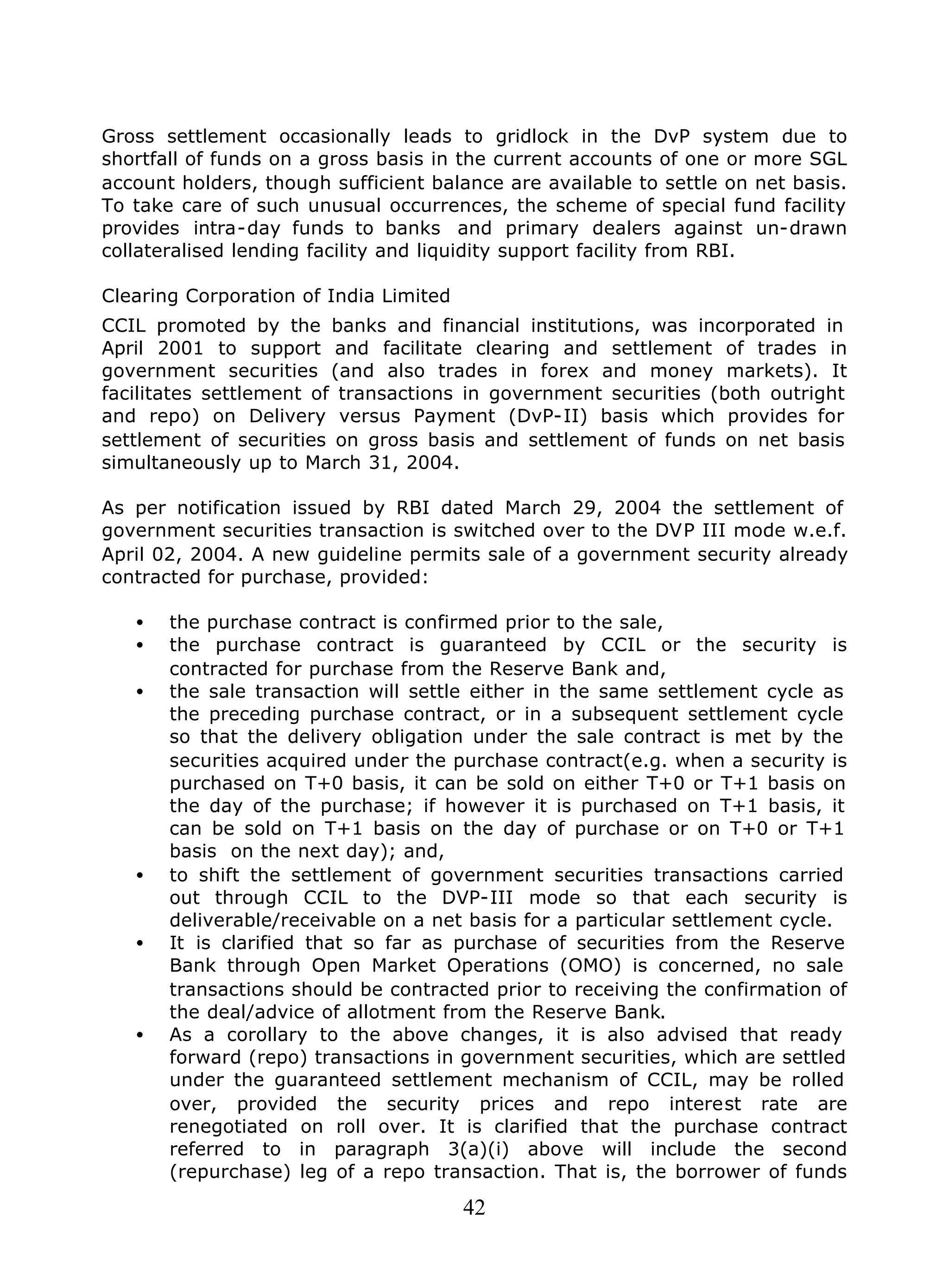 42
Gross settlement occasionally leads to gridlock in the DvP system due to
shortfall of funds on a gross basis in the current accounts of one or more SGL
account holders, though sufficient balance are available to settle on net basis.
To take care of such unusual occurrences, the scheme of special fund facility
provides intra-day funds to banks and primary dealers against un-drawn
collateralised lending facility and liquidity support facility from RBI.
Clearing Corporation of India Limited
CCIL promoted by the banks and financial institutions, was incorporated in
April 2001 to support and facilitate clearing and settlement of trades in
government securities (and also trades in forex and money markets). It
facilitates settlement of transactions in government securities (both outright
and repo) on Delivery versus Payment (DvP-II) basis which provides for
settlement of securities on gross basis and settlement of funds on net basis
simultaneously up to March 31, 2004.
As per notification issued by RBI dated March 29, 2004 the settlement of
government securities transaction is switched over to the DVP III mode w.e.f.
April 02, 2004. A new guideline permits sale of a government security already
contracted for purchase, provided:
• the purchase contract is confirmed prior to the sale,
• the purchase contract is guaranteed by CCIL or the security is
contracted for purchase from the Reserve Bank and,
• the sale transaction will settle either in the same settlement cycle as
the preceding purchase contract, or in a subsequent settlement cycle
so that the delivery obligation under the sale contract is met by the
securities acquired under the purchase contract(e.g. when a security is
purchased on T+0 basis, it can be sold on either T+0 or T+1 basis on
the day of the purchase; if however it is purchased on T+1 basis, it
can be sold on T+1 basis on the day of purchase or on T+0 or T+1
basis on the next day); and,
• to shift the settlement of government securities transactions carried
out through CCIL to the DVP-III mode so that each security is
deliverable/receivable on a net basis for a particular settlement cycle.
• It is clarified that so far as purchase of securities from the Reserve
Bank through Open Market Operations (OMO) is concerned, no sale
transactions should be contracted prior to receiving the confirmation of
the deal/advice of allotment from the Reserve Bank.
• As a corollary to the above changes, it is also advised that ready
forward (repo) transactions in government securities, which are settled
under the guaranteed settlement mechanism of CCIL, may be rolled
over, provided the security prices and repo interest rate are
renegotiated on roll over. It is clarified that the purchase contract
referred to in paragraph 3(a)(i) above will include the second
(repurchase) leg of a repo transaction. That is, the borrower of funds
 