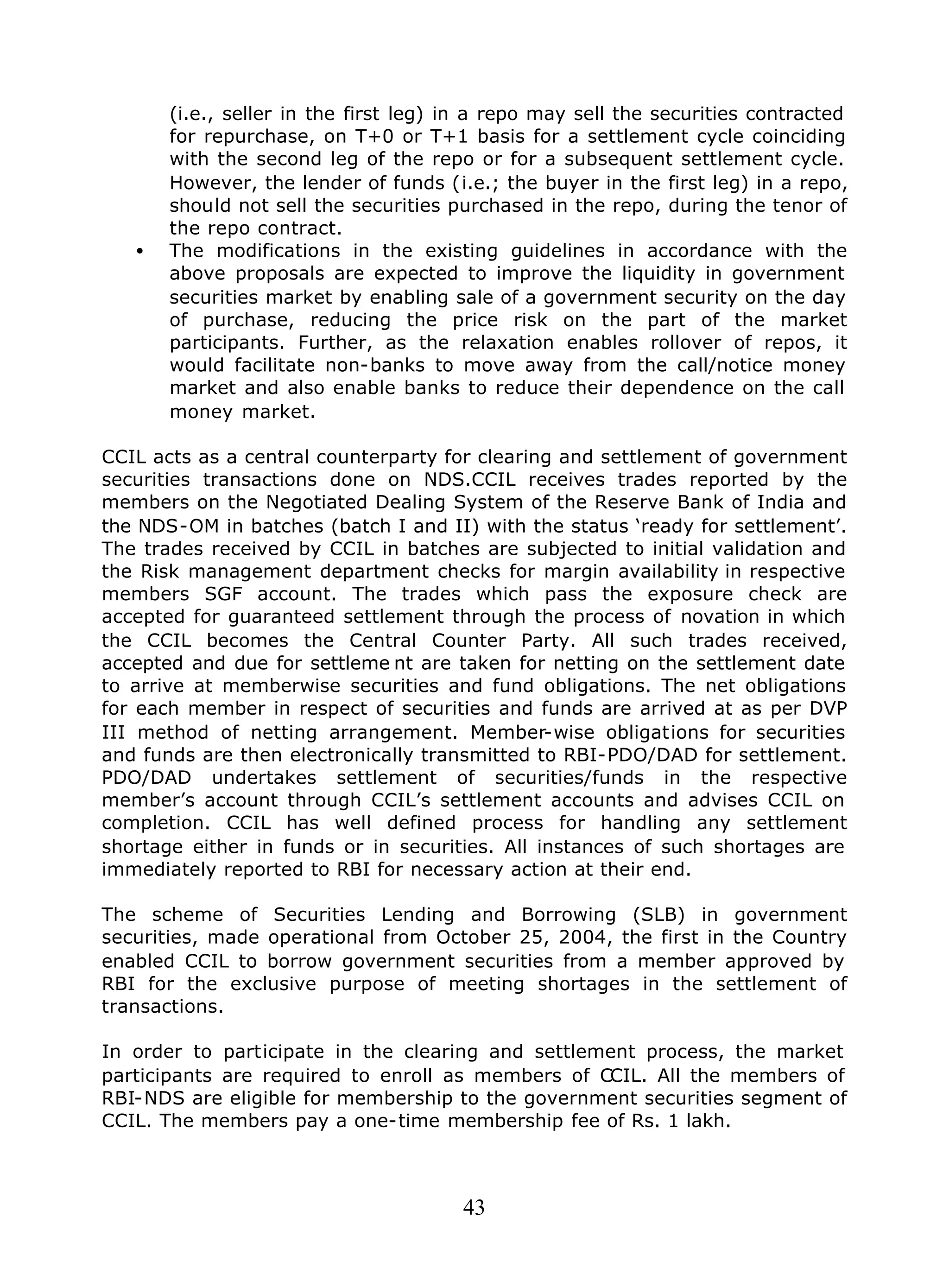 43
(i.e., seller in the first leg) in a repo may sell the securities contracted
for repurchase, on T+0 or T+1 basis for a settlement cycle coinciding
with the second leg of the repo or for a subsequent settlement cycle.
However, the lender of funds (i.e.; the buyer in the first leg) in a repo,
should not sell the securities purchased in the repo, during the tenor of
the repo contract.
• The modifications in the existing guidelines in accordance with the
above proposals are expected to improve the liquidity in government
securities market by enabling sale of a government security on the day
of purchase, reducing the price risk on the part of the market
participants. Further, as the relaxation enables rollover of repos, it
would facilitate non-banks to move away from the call/notice money
market and also enable banks to reduce their dependence on the call
money market.
CCIL acts as a central counterparty for clearing and settlement of government
securities transactions done on NDS.CCIL receives trades reported by the
members on the Negotiated Dealing System of the Reserve Bank of India and
the NDS-OM in batches (batch I and II) with the status ‘ready for settlement’.
The trades received by CCIL in batches are subjected to initial validation and
the Risk management department checks for margin availability in respective
members SGF account. The trades which pass the exposure check are
accepted for guaranteed settlement through the process of novation in which
the CCIL becomes the Central Counter Party. All such trades received,
accepted and due for settleme nt are taken for netting on the settlement date
to arrive at memberwise securities and fund obligations. The net obligations
for each member in respect of securities and funds are arrived at as per DVP
III method of netting arrangement. Member-wise obligations for securities
and funds are then electronically transmitted to RBI-PDO/DAD for settlement.
PDO/DAD undertakes settlement of securities/funds in the respective
member’s account through CCIL’s settlement accounts and advises CCIL on
completion. CCIL has well defined process for handling any settlement
shortage either in funds or in securities. All instances of such shortages are
immediately reported to RBI for necessary action at their end.
The scheme of Securities Lending and Borrowing (SLB) in government
securities, made operational from October 25, 2004, the first in the Country
enabled CCIL to borrow government securities from a member approved by
RBI for the exclusive purpose of meeting shortages in the settlement of
transactions.
In order to participate in the clearing and settlement process, the market
participants are required to enroll as members of CCIL. All the members of
RBI-NDS are eligible for membership to the government securities segment of
CCIL. The members pay a one-time membership fee of Rs. 1 lakh.
 