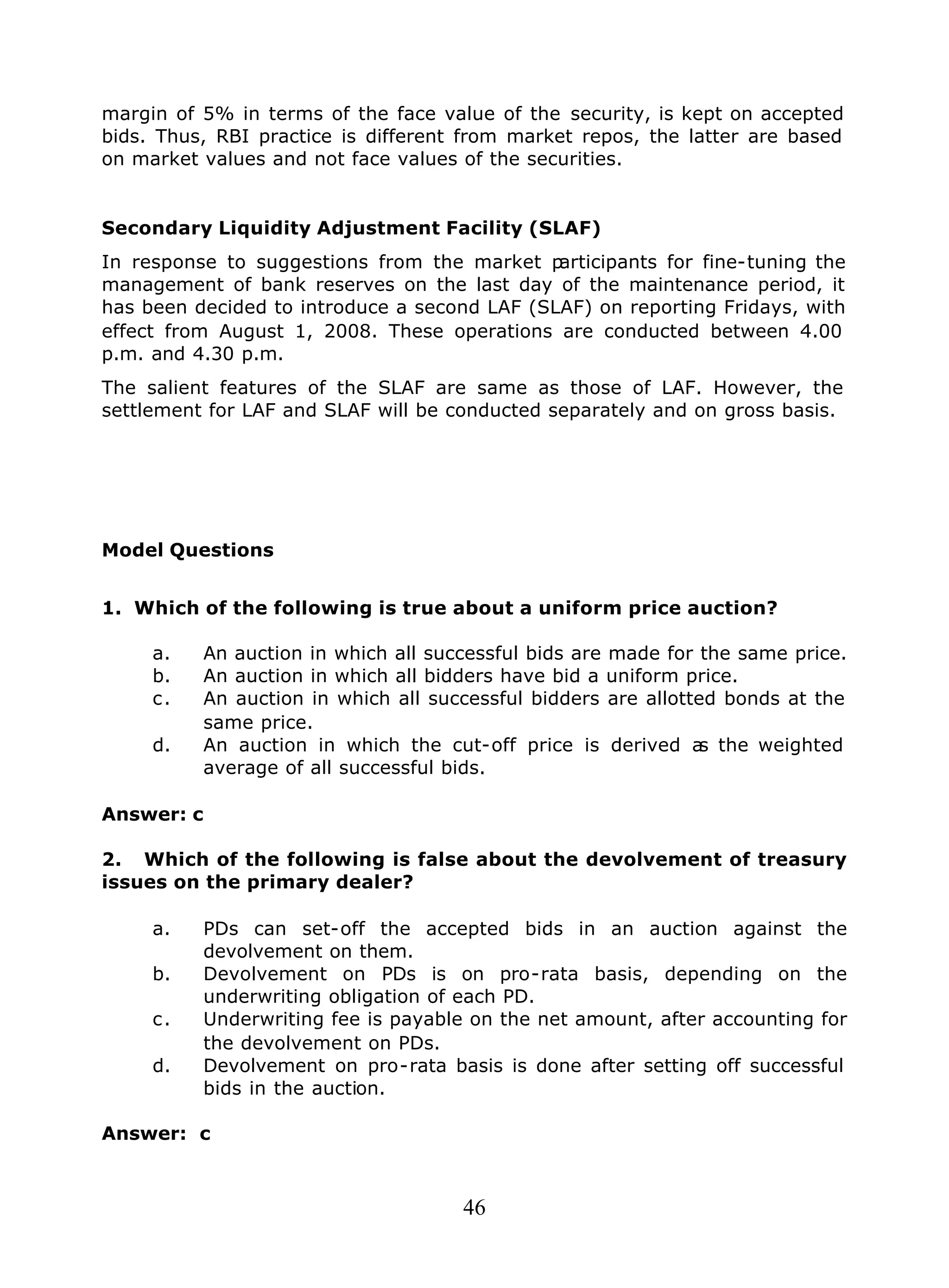 46
margin of 5% in terms of the face value of the security, is kept on accepted
bids. Thus, RBI practice is different from market repos, the latter are based
on market values and not face values of the securities.
Secondary Liquidity Adjustment Facility (SLAF)
In response to suggestions from the market participants for fine-tuning the
management of bank reserves on the last day of the maintenance period, it
has been decided to introduce a second LAF (SLAF) on reporting Fridays, with
effect from August 1, 2008. These operations are conducted between 4.00
p.m. and 4.30 p.m.
The salient features of the SLAF are same as those of LAF. However, the
settlement for LAF and SLAF will be conducted separately and on gross basis.
Model Questions
1. Which of the following is true about a uniform price auction?
a. An auction in which all successful bids are made for the same price.
b. An auction in which all bidders have bid a uniform price.
c. An auction in which all successful bidders are allotted bonds at the
same price.
d. An auction in which the cut-off price is derived as the weighted
average of all successful bids.
Answer: c
2. Which of the following is false about the devolvement of treasury
issues on the primary dealer?
a. PDs can set-off the accepted bids in an auction against the
devolvement on them.
b. Devolvement on PDs is on pro-rata basis, depending on the
underwriting obligation of each PD.
c. Underwriting fee is payable on the net amount, after accounting for
the devolvement on PDs.
d. Devolvement on pro-rata basis is done after setting off successful
bids in the auction.
Answer: c
 