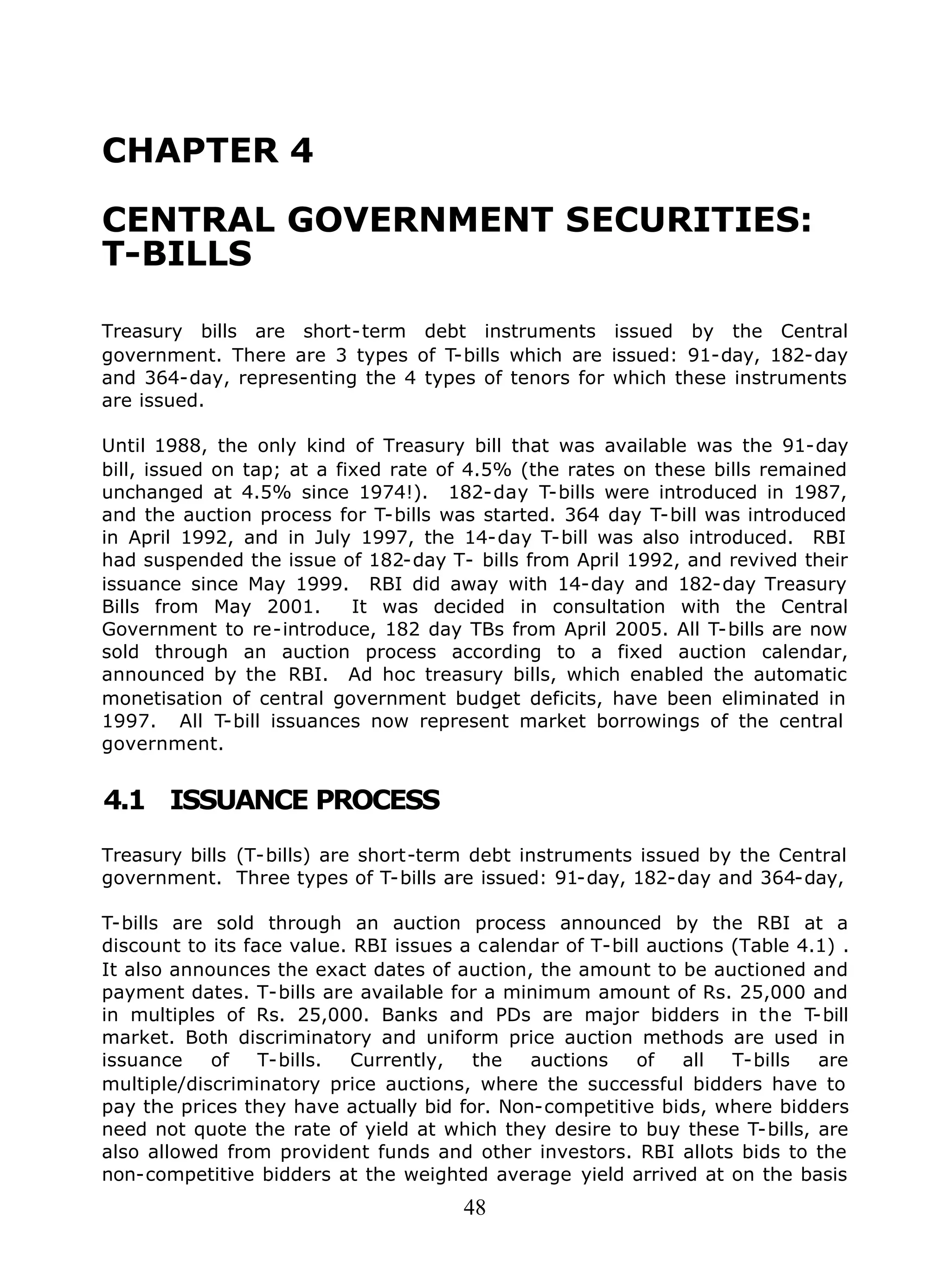 48
CHAPTER 4
CENTRAL GOVERNMENT SECURITIES:
T-BILLS
Treasury bills are short-term debt instruments issued by the Central
government. There are 3 types of T-bills which are issued: 91-day, 182-day
and 364-day, representing the 4 types of tenors for which these instruments
are issued.
Until 1988, the only kind of Treasury bill that was available was the 91-day
bill, issued on tap; at a fixed rate of 4.5% (the rates on these bills remained
unchanged at 4.5% since 1974!). 182-day T-bills were introduced in 1987,
and the auction process for T-bills was started. 364 day T-bill was introduced
in April 1992, and in July 1997, the 14-day T-bill was also introduced. RBI
had suspended the issue of 182-day T- bills from April 1992, and revived their
issuance since May 1999. RBI did away with 14-day and 182-day Treasury
Bills from May 2001. It was decided in consultation with the Central
Government to re-introduce, 182 day TBs from April 2005. All T-bills are now
sold through an auction process according to a fixed auction calendar,
announced by the RBI. Ad hoc treasury bills, which enabled the automatic
monetisation of central government budget deficits, have been eliminated in
1997. All T-bill issuances now represent market borrowings of the central
government.
4.1 ISSUANCE PROCESS
Treasury bills (T-bills) are short-term debt instruments issued by the Central
government. Three types of T-bills are issued: 91-day, 182-day and 364-day,
T-bills are sold through an auction process announced by the RBI at a
discount to its face value. RBI issues a calendar of T-bill auctions (Table 4.1) .
It also announces the exact dates of auction, the amount to be auctioned and
payment dates. T-bills are available for a minimum amount of Rs. 25,000 and
in multiples of Rs. 25,000. Banks and PDs are major bidders in the T-bill
market. Both discriminatory and uniform price auction methods are used in
issuance of T-bills. Currently, the auctions of all T-bills are
multiple/discriminatory price auctions, where the successful bidders have to
pay the prices they have actually bid for. Non-competitive bids, where bidders
need not quote the rate of yield at which they desire to buy these T-bills, are
also allowed from provident funds and other investors. RBI allots bids to the
non-competitive bidders at the weighted average yield arrived at on the basis
 