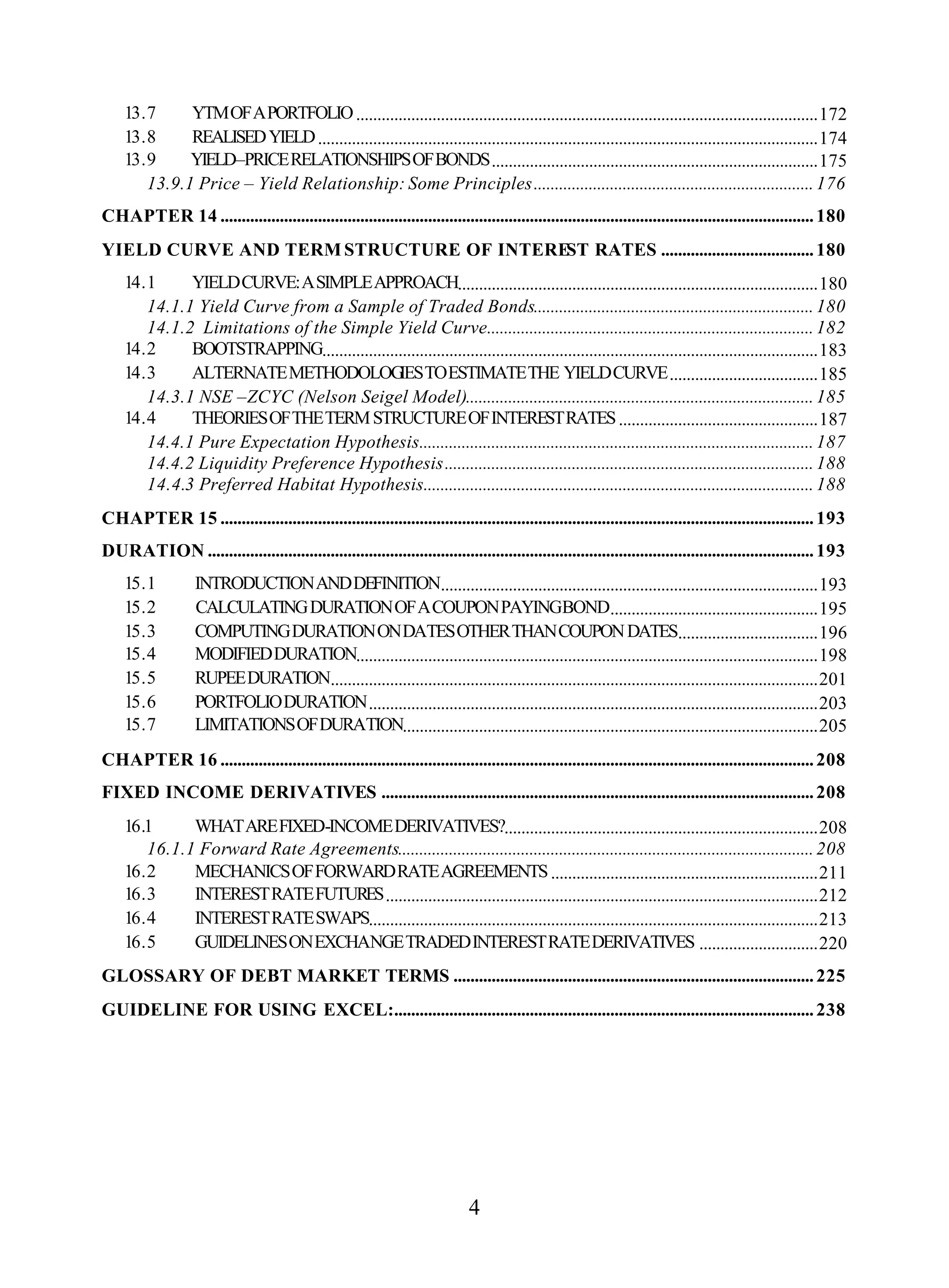 4
13.7 YTMOFAPORTFOLIO.............................................................................................................172
13.8 REALISEDYIELD......................................................................................................................174
13.9 YIELD–PRICERELATIONSHIPSOFBONDS.............................................................................175
13.9.1 Price – Yield Relationship: Some Principles..................................................................176
CHAPTER 14 ............................................................................................................................................180
YIELD CURVE AND TERM STRUCTURE OF INTEREST RATES ....................................180
14.1 YIELDCURVE:ASIMPLEAPPROACH.....................................................................................180
14.1.1 Yield Curve from a Sample of Traded Bonds..................................................................180
14.1.2 Limitations of the Simple Yield Curve.............................................................................182
14.2 BOOTSTRAPPING.....................................................................................................................183
14.3 ALTERNATEMETHODOLOGIESTOESTIMATETHE YIELDCURVE...................................185
14.3.1 NSE –ZCYC (Nelson Seigel Model)..................................................................................185
14.4 THEORIESOFTHETERMSTRUCTUREOFINTERESTRATES...............................................187
14.4.1 Pure Expectation Hypothesis.............................................................................................187
14.4.2 Liquidity Preference Hypothesis.......................................................................................188
14.4.3 Preferred Habitat Hypothesis............................................................................................188
CHAPTER 15 ............................................................................................................................................193
DURATION ...............................................................................................................................................193
15.1 INTRODUCTIONANDDEFINITION.........................................................................................193
15.2 CALCULATINGDURATIONOFACOUPONPAYINGBOND.................................................195
15.3 COMPUTINGDURATIONONDATESOTHERTHANCOUPONDATES.................................196
15.4 MODIFIEDDURATION.............................................................................................................198
15.5 RUPEEDURATION...................................................................................................................201
15.6 PORTFOLIODURATION..........................................................................................................203
15.7 LIMITATIONSOFDURATION..................................................................................................205
CHAPTER 16 ............................................................................................................................................208
FIXED INCOME DERIVATIVES ......................................................................................................208
16.1 WHATAREFIXED-INCOMEDERIVATIVES?..........................................................................208
16.1.1 Forward Rate Agreements..................................................................................................208
16.2 MECHANICSOFFORWARDRATEAGREEMENTS...............................................................211
16.3 INTERESTRATEFUTURES......................................................................................................212
16.4 INTERESTRATESWAPS..........................................................................................................213
16.5 GUIDELINESONEXCHANGETRADEDINTERESTRATEDERIVATIVES ............................220
GLOSSARY OF DEBT MARKET TERMS .....................................................................................225
GUIDELINE FOR USING EXCEL:...................................................................................................238
 