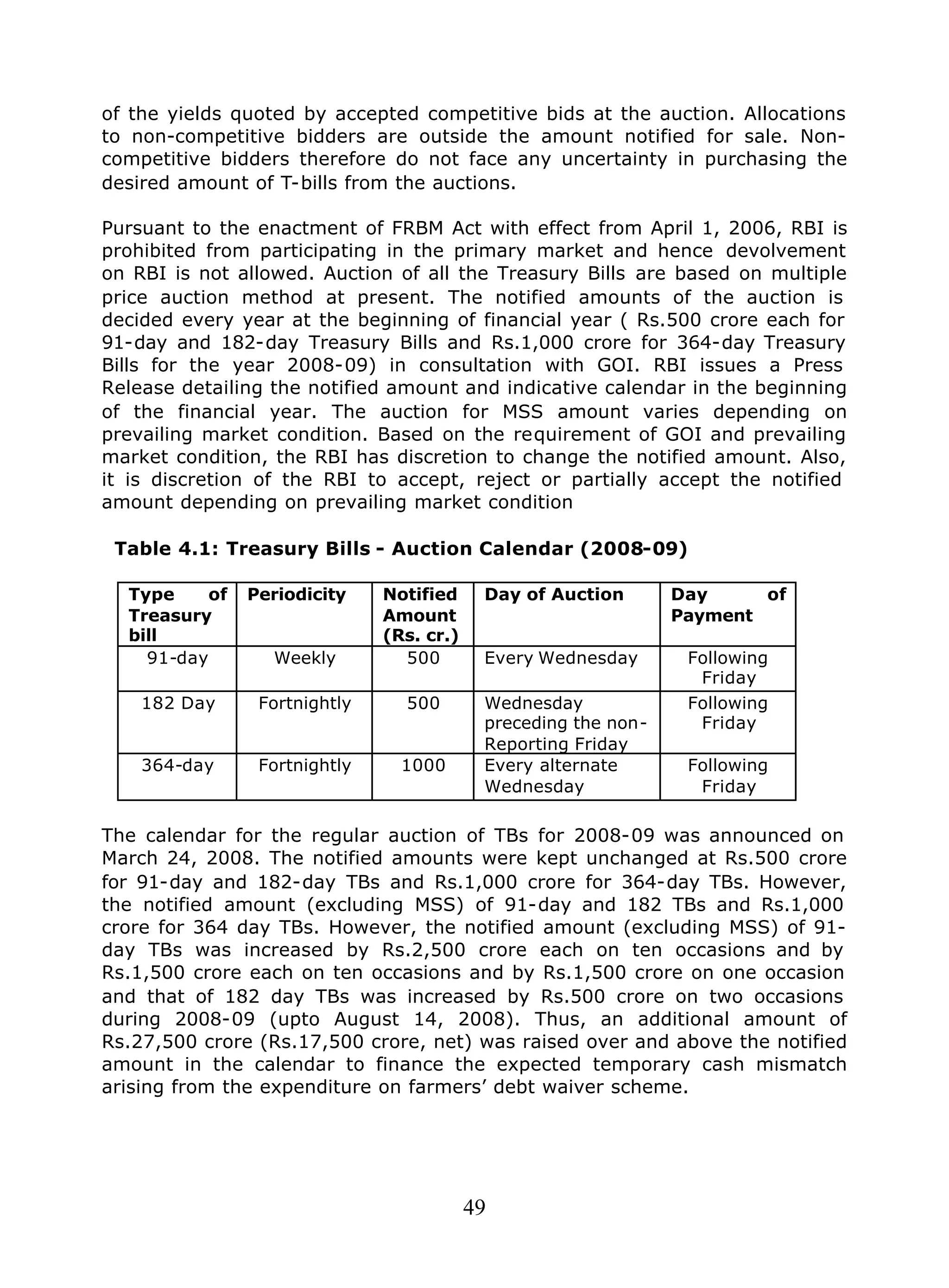 49
of the yields quoted by accepted competitive bids at the auction. Allocations
to non-competitive bidders are outside the amount notified for sale. Non-
competitive bidders therefore do not face any uncertainty in purchasing the
desired amount of T-bills from the auctions.
Pursuant to the enactment of FRBM Act with effect from April 1, 2006, RBI is
prohibited from participating in the primary market and hence devolvement
on RBI is not allowed. Auction of all the Treasury Bills are based on multiple
price auction method at present. The notified amounts of the auction is
decided every year at the beginning of financial year ( Rs.500 crore each for
91-day and 182-day Treasury Bills and Rs.1,000 crore for 364-day Treasury
Bills for the year 2008-09) in consultation with GOI. RBI issues a Press
Release detailing the notified amount and indicative calendar in the beginning
of the financial year. The auction for MSS amount varies depending on
prevailing market condition. Based on the requirement of GOI and prevailing
market condition, the RBI has discretion to change the notified amount. Also,
it is discretion of the RBI to accept, reject or partially accept the notified
amount depending on prevailing market condition
Table 4.1: Treasury Bills - Auction Calendar (2008-09)
Type of
Treasury
bill
Periodicity Notified
Amount
(Rs. cr.)
Day of Auction Day of
Payment
91-day Weekly 500 Every Wednesday Following
Friday
182 Day Fortnightly 500 Wednesday
preceding the non-
Reporting Friday
Following
Friday
364-day Fortnightly 1000 Every alternate
Wednesday
Following
Friday
The calendar for the regular auction of TBs for 2008-09 was announced on
March 24, 2008. The notified amounts were kept unchanged at Rs.500 crore
for 91-day and 182-day TBs and Rs.1,000 crore for 364-day TBs. However,
the notified amount (excluding MSS) of 91-day and 182 TBs and Rs.1,000
crore for 364 day TBs. However, the notified amount (excluding MSS) of 91-
day TBs was increased by Rs.2,500 crore each on ten occasions and by
Rs.1,500 crore each on ten occasions and by Rs.1,500 crore on one occasion
and that of 182 day TBs was increased by Rs.500 crore on two occasions
during 2008-09 (upto August 14, 2008). Thus, an additional amount of
Rs.27,500 crore (Rs.17,500 crore, net) was raised over and above the notified
amount in the calendar to finance the expected temporary cash mismatch
arising from the expenditure on farmers’ debt waiver scheme.
 