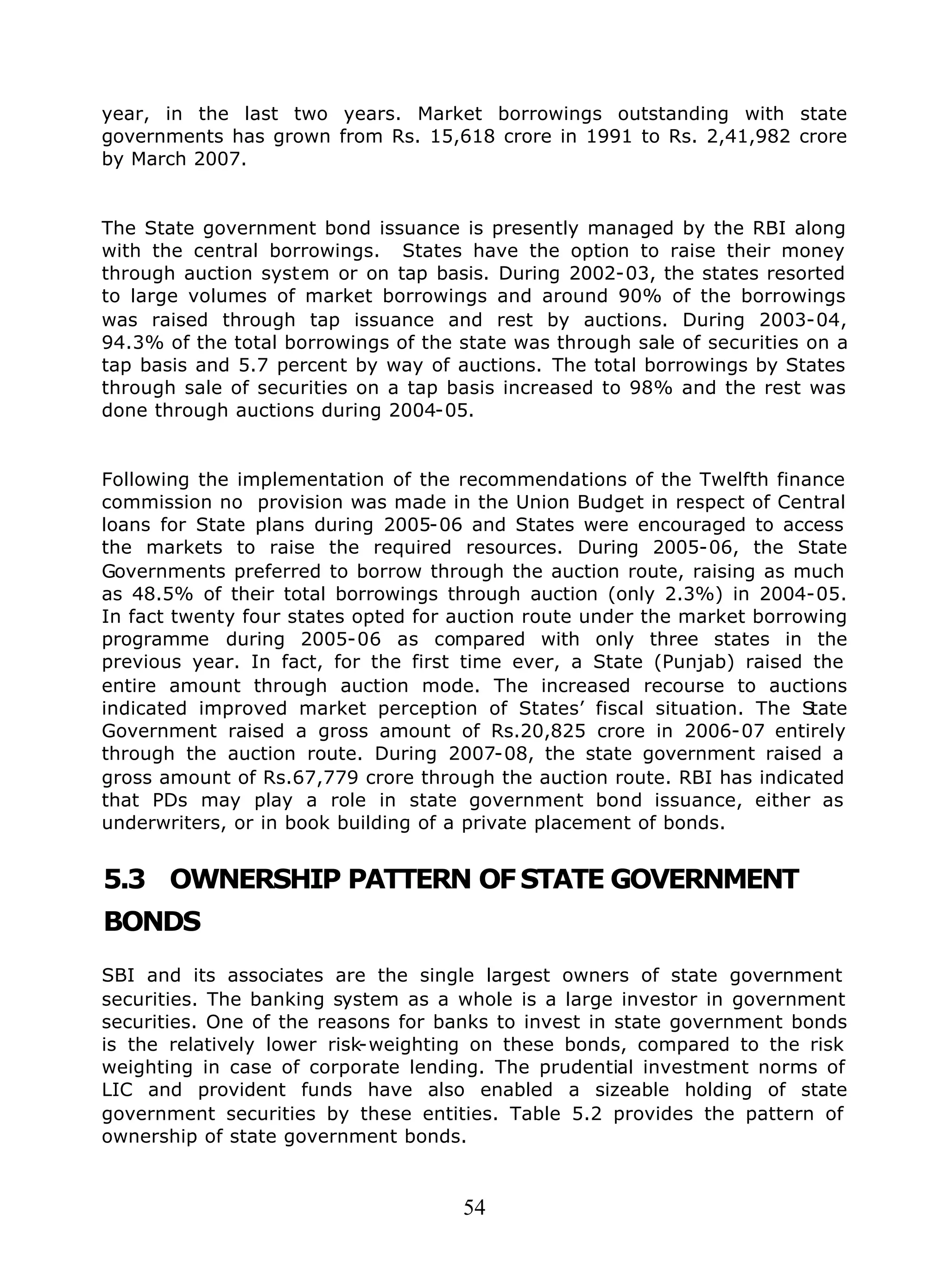 54
year, in the last two years. Market borrowings outstanding with state
governments has grown from Rs. 15,618 crore in 1991 to Rs. 2,41,982 crore
by March 2007.
The State government bond issuance is presently managed by the RBI along
with the central borrowings. States have the option to raise their money
through auction system or on tap basis. During 2002-03, the states resorted
to large volumes of market borrowings and around 90% of the borrowings
was raised through tap issuance and rest by auctions. During 2003-04,
94.3% of the total borrowings of the state was through sale of securities on a
tap basis and 5.7 percent by way of auctions. The total borrowings by States
through sale of securities on a tap basis increased to 98% and the rest was
done through auctions during 2004-05.
Following the implementation of the recommendations of the Twelfth finance
commission no provision was made in the Union Budget in respect of Central
loans for State plans during 2005-06 and States were encouraged to access
the markets to raise the required resources. During 2005-06, the State
Governments preferred to borrow through the auction route, raising as much
as 48.5% of their total borrowings through auction (only 2.3%) in 2004-05.
In fact twenty four states opted for auction route under the market borrowing
programme during 2005-06 as compared with only three states in the
previous year. In fact, for the first time ever, a State (Punjab) raised the
entire amount through auction mode. The increased recourse to auctions
indicated improved market perception of States’ fiscal situation. The State
Government raised a gross amount of Rs.20,825 crore in 2006-07 entirely
through the auction route. During 2007-08, the state government raised a
gross amount of Rs.67,779 crore through the auction route. RBI has indicated
that PDs may play a role in state government bond issuance, either as
underwriters, or in book building of a private placement of bonds.
5.3 OWNERSHIP PATTERN OFSTATE GOVERNMENT
BONDS
SBI and its associates are the single largest owners of state government
securities. The banking system as a whole is a large investor in government
securities. One of the reasons for banks to invest in state government bonds
is the relatively lower risk-weighting on these bonds, compared to the risk
weighting in case of corporate lending. The prudential investment norms of
LIC and provident funds have also enabled a sizeable holding of state
government securities by these entities. Table 5.2 provides the pattern of
ownership of state government bonds.
 