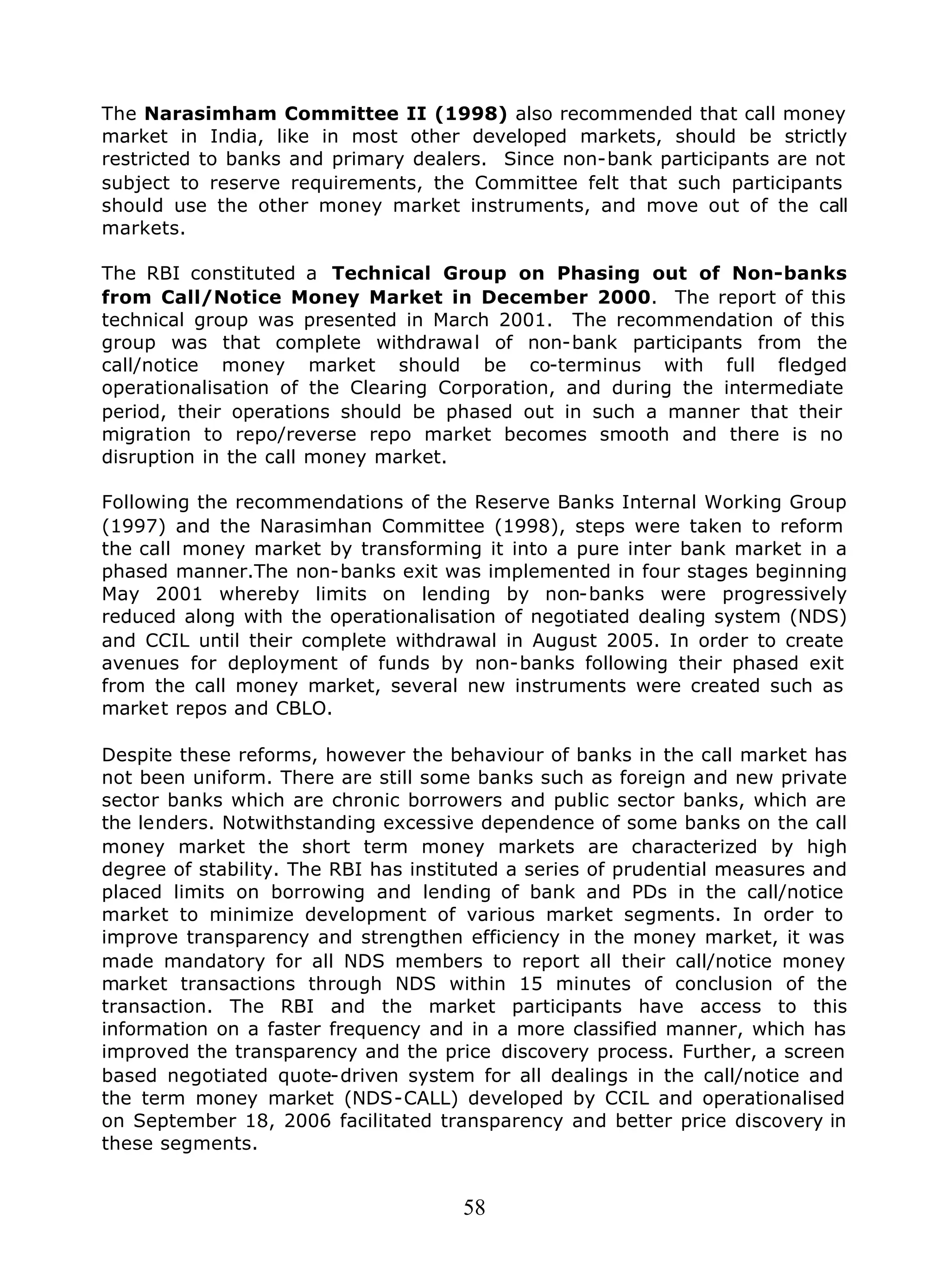 58
The Narasimham Committee II (1998) also recommended that call money
market in India, like in most other developed markets, should be strictly
restricted to banks and primary dealers. Since non-bank participants are not
subject to reserve requirements, the Committee felt that such participants
should use the other money market instruments, and move out of the call
markets.
The RBI constituted a Technical Group on Phasing out of Non-banks
from Call/Notice Money Market in December 2000. The report of this
technical group was presented in March 2001. The recommendation of this
group was that complete withdrawal of non-bank participants from the
call/notice money market should be co-terminus with full fledged
operationalisation of the Clearing Corporation, and during the intermediate
period, their operations should be phased out in such a manner that their
migration to repo/reverse repo market becomes smooth and there is no
disruption in the call money market.
Following the recommendations of the Reserve Banks Internal Working Group
(1997) and the Narasimhan Committee (1998), steps were taken to reform
the call money market by transforming it into a pure inter bank market in a
phased manner.The non-banks exit was implemented in four stages beginning
May 2001 whereby limits on lending by non-banks were progressively
reduced along with the operationalisation of negotiated dealing system (NDS)
and CCIL until their complete withdrawal in August 2005. In order to create
avenues for deployment of funds by non-banks following their phased exit
from the call money market, several new instruments were created such as
market repos and CBLO.
Despite these reforms, however the behaviour of banks in the call market has
not been uniform. There are still some banks such as foreign and new private
sector banks which are chronic borrowers and public sector banks, which are
the lenders. Notwithstanding excessive dependence of some banks on the call
money market the short term money markets are characterized by high
degree of stability. The RBI has instituted a series of prudential measures and
placed limits on borrowing and lending of bank and PDs in the call/notice
market to minimize development of various market segments. In order to
improve transparency and strengthen efficiency in the money market, it was
made mandatory for all NDS members to report all their call/notice money
market transactions through NDS within 15 minutes of conclusion of the
transaction. The RBI and the market participants have access to this
information on a faster frequency and in a more classified manner, which has
improved the transparency and the price discovery process. Further, a screen
based negotiated quote-driven system for all dealings in the call/notice and
the term money market (NDS-CALL) developed by CCIL and operationalised
on September 18, 2006 facilitated transparency and better price discovery in
these segments.
 