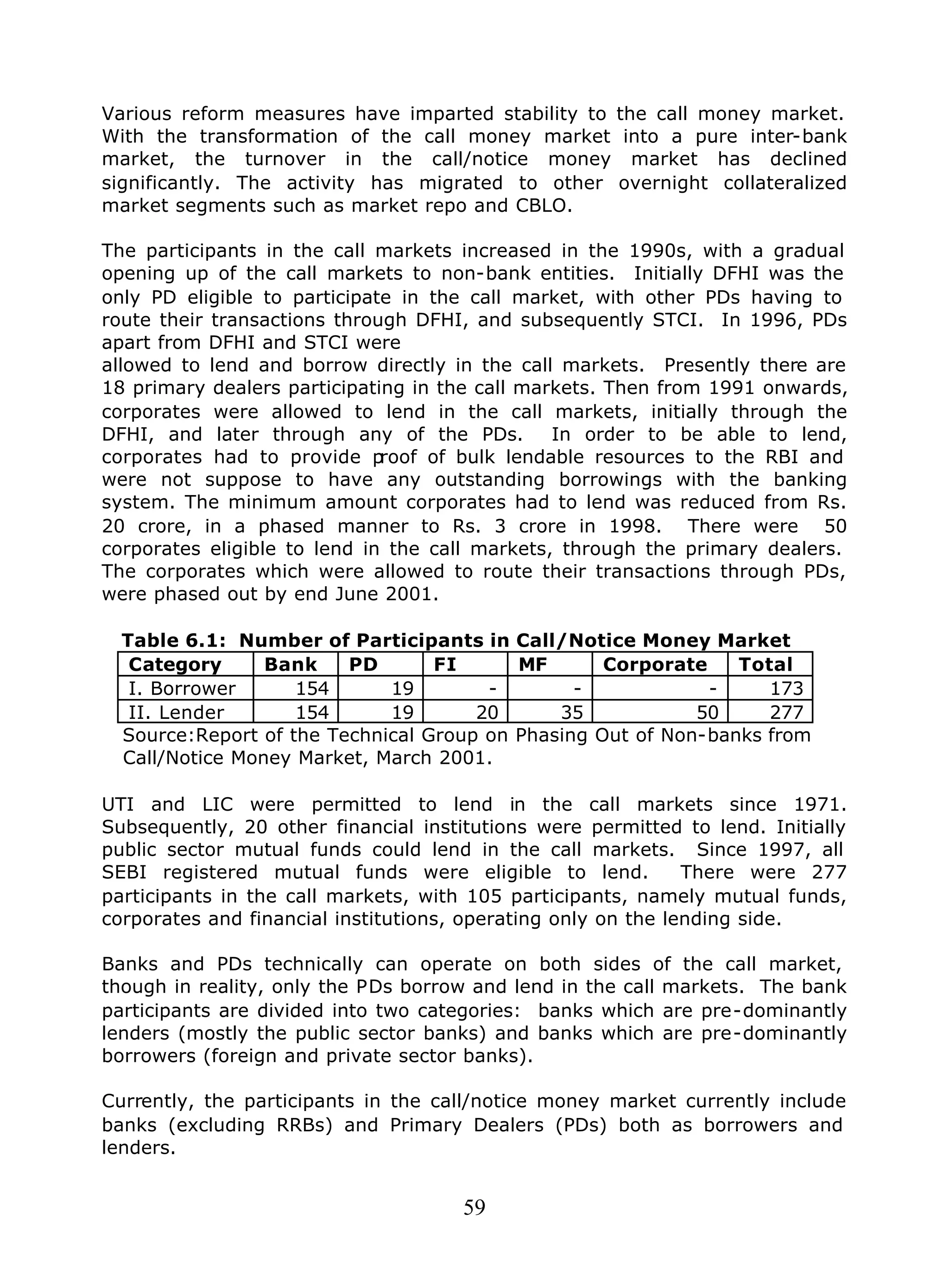 59
Various reform measures have imparted stability to the call money market.
With the transformation of the call money market into a pure inter-bank
market, the turnover in the call/notice money market has declined
significantly. The activity has migrated to other overnight collateralized
market segments such as market repo and CBLO.
The participants in the call markets increased in the 1990s, with a gradual
opening up of the call markets to non-bank entities. Initially DFHI was the
only PD eligible to participate in the call market, with other PDs having to
route their transactions through DFHI, and subsequently STCI. In 1996, PDs
apart from DFHI and STCI were
allowed to lend and borrow directly in the call markets. Presently there are
18 primary dealers participating in the call markets. Then from 1991 onwards,
corporates were allowed to lend in the call markets, initially through the
DFHI, and later through any of the PDs. In order to be able to lend,
corporates had to provide proof of bulk lendable resources to the RBI and
were not suppose to have any outstanding borrowings with the banking
system. The minimum amount corporates had to lend was reduced from Rs.
20 crore, in a phased manner to Rs. 3 crore in 1998. There were 50
corporates eligible to lend in the call markets, through the primary dealers.
The corporates which were allowed to route their transactions through PDs,
were phased out by end June 2001.
Table 6.1: Number of Participants in Call/Notice Money Market
Category Bank PD FI MF Corporate Total
I. Borrower 154 19 - - - 173
II. Lender 154 19 20 35 50 277
Source:Report of the Technical Group on Phasing Out of Non-banks from
Call/Notice Money Market, March 2001.
UTI and LIC were permitted to lend in the call markets since 1971.
Subsequently, 20 other financial institutions were permitted to lend. Initially
public sector mutual funds could lend in the call markets. Since 1997, all
SEBI registered mutual funds were eligible to lend. There were 277
participants in the call markets, with 105 participants, namely mutual funds,
corporates and financial institutions, operating only on the lending side.
Banks and PDs technically can operate on both sides of the call market,
though in reality, only the PDs borrow and lend in the call markets. The bank
participants are divided into two categories: banks which are pre-dominantly
lenders (mostly the public sector banks) and banks which are pre-dominantly
borrowers (foreign and private sector banks).
Currently, the participants in the call/notice money market currently include
banks (excluding RRBs) and Primary Dealers (PDs) both as borrowers and
lenders.
 