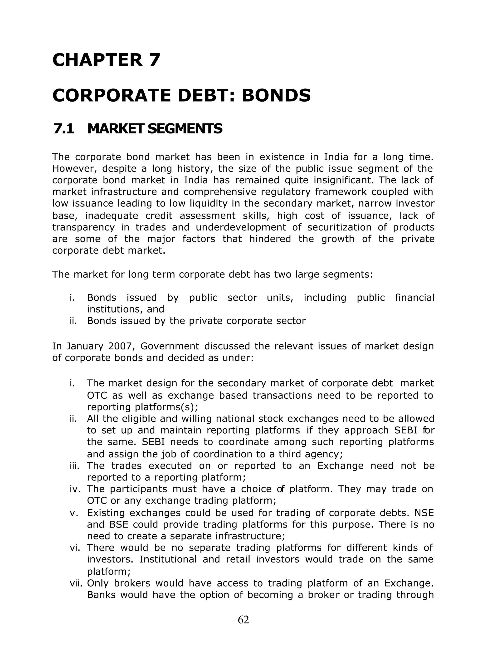 62
CHAPTER 7
CORPORATE DEBT: BONDS
7.1 MARKET SEGMENTS
The corporate bond market has been in existence in India for a long time.
However, despite a long history, the size of the public issue segment of the
corporate bond market in India has remained quite insignificant. The lack of
market infrastructure and comprehensive regulatory framework coupled with
low issuance leading to low liquidity in the secondary market, narrow investor
base, inadequate credit assessment skills, high cost of issuance, lack of
transparency in trades and underdevelopment of securitization of products
are some of the major factors that hindered the growth of the private
corporate debt market.
The market for long term corporate debt has two large segments:
i. Bonds issued by public sector units, including public financial
institutions, and
ii. Bonds issued by the private corporate sector
In January 2007, Government discussed the relevant issues of market design
of corporate bonds and decided as under:
i. The market design for the secondary market of corporate debt market
OTC as well as exchange based transactions need to be reported to
reporting platforms(s);
ii. All the eligible and willing national stock exchanges need to be allowed
to set up and maintain reporting platforms if they approach SEBI for
the same. SEBI needs to coordinate among such reporting platforms
and assign the job of coordination to a third agency;
iii. The trades executed on or reported to an Exchange need not be
reported to a reporting platform;
iv. The participants must have a choice of platform. They may trade on
OTC or any exchange trading platform;
v. Existing exchanges could be used for trading of corporate debts. NSE
and BSE could provide trading platforms for this purpose. There is no
need to create a separate infrastructure;
vi. There would be no separate trading platforms for different kinds of
investors. Institutional and retail investors would trade on the same
platform;
vii. Only brokers would have access to trading platform of an Exchange.
Banks would have the option of becoming a broker or trading through
 