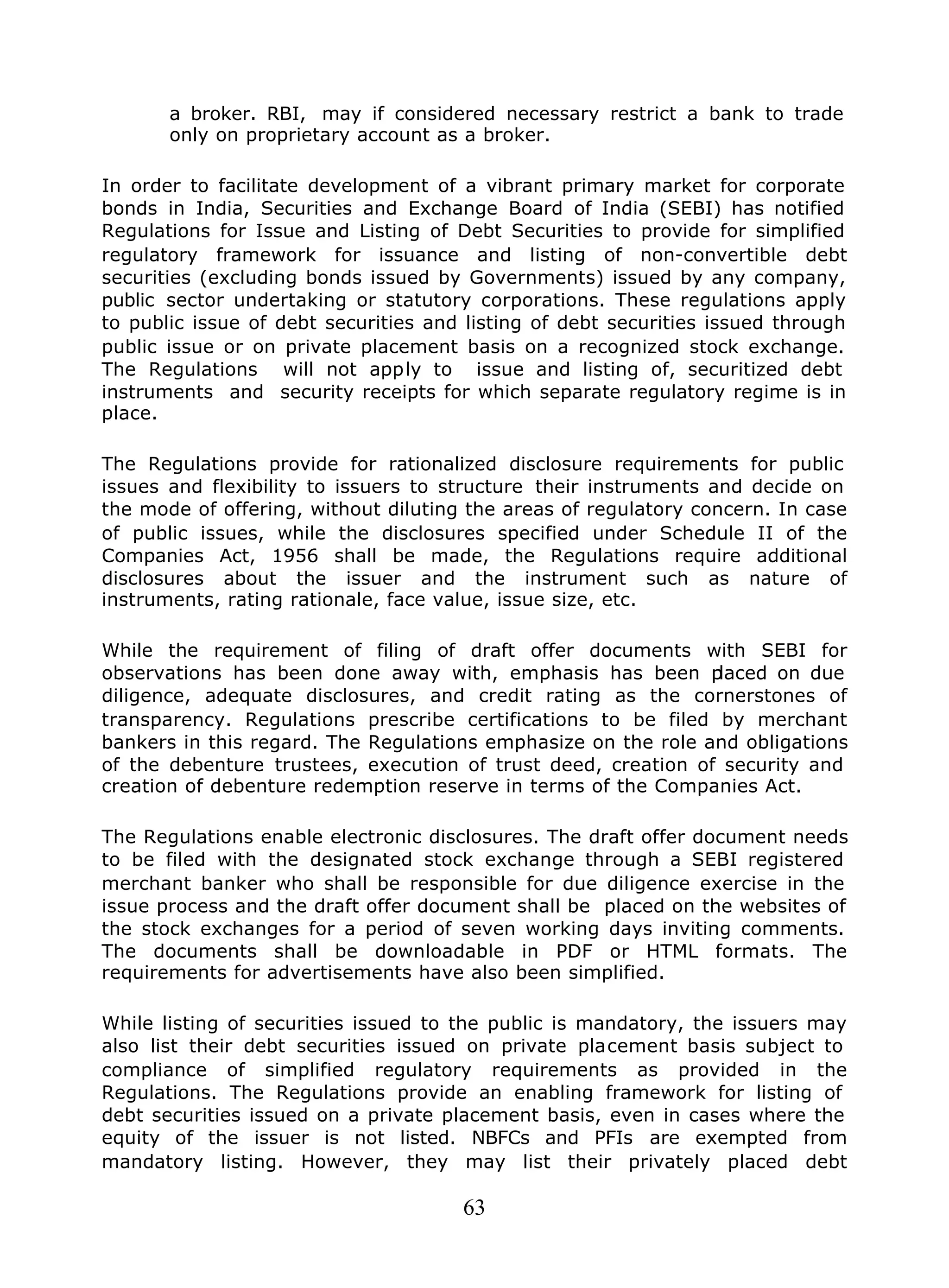 63
a broker. RBI, may if considered necessary restrict a bank to trade
only on proprietary account as a broker.
In order to facilitate development of a vibrant primary market for corporate
bonds in India, Securities and Exchange Board of India (SEBI) has notified
Regulations for Issue and Listing of Debt Securities to provide for simplified
regulatory framework for issuance and listing of non-convertible debt
securities (excluding bonds issued by Governments) issued by any company,
public sector undertaking or statutory corporations. These regulations apply
to public issue of debt securities and listing of debt securities issued through
public issue or on private placement basis on a recognized stock exchange.
The Regulations will not apply to issue and listing of, securitized debt
instruments and security receipts for which separate regulatory regime is in
place.
The Regulations provide for rationalized disclosure requirements for public
issues and flexibility to issuers to structure their instruments and decide on
the mode of offering, without diluting the areas of regulatory concern. In case
of public issues, while the disclosures specified under Schedule II of the
Companies Act, 1956 shall be made, the Regulations require additional
disclosures about the issuer and the instrument such as nature of
instruments, rating rationale, face value, issue size, etc.
While the requirement of filing of draft offer documents with SEBI for
observations has been done away with, emphasis has been placed on due
diligence, adequate disclosures, and credit rating as the cornerstones of
transparency. Regulations prescribe certifications to be filed by merchant
bankers in this regard. The Regulations emphasize on the role and obligations
of the debenture trustees, execution of trust deed, creation of security and
creation of debenture redemption reserve in terms of the Companies Act.
The Regulations enable electronic disclosures. The draft offer document needs
to be filed with the designated stock exchange through a SEBI registered
merchant banker who shall be responsible for due diligence exercise in the
issue process and the draft offer document shall be placed on the websites of
the stock exchanges for a period of seven working days inviting comments.
The documents shall be downloadable in PDF or HTML formats. The
requirements for advertisements have also been simplified.
While listing of securities issued to the public is mandatory, the issuers may
also list their debt securities issued on private placement basis subject to
compliance of simplified regulatory requirements as provided in the
Regulations. The Regulations provide an enabling framework for listing of
debt securities issued on a private placement basis, even in cases where the
equity of the issuer is not listed. NBFCs and PFIs are exempted from
mandatory listing. However, they may list their privately placed debt
 