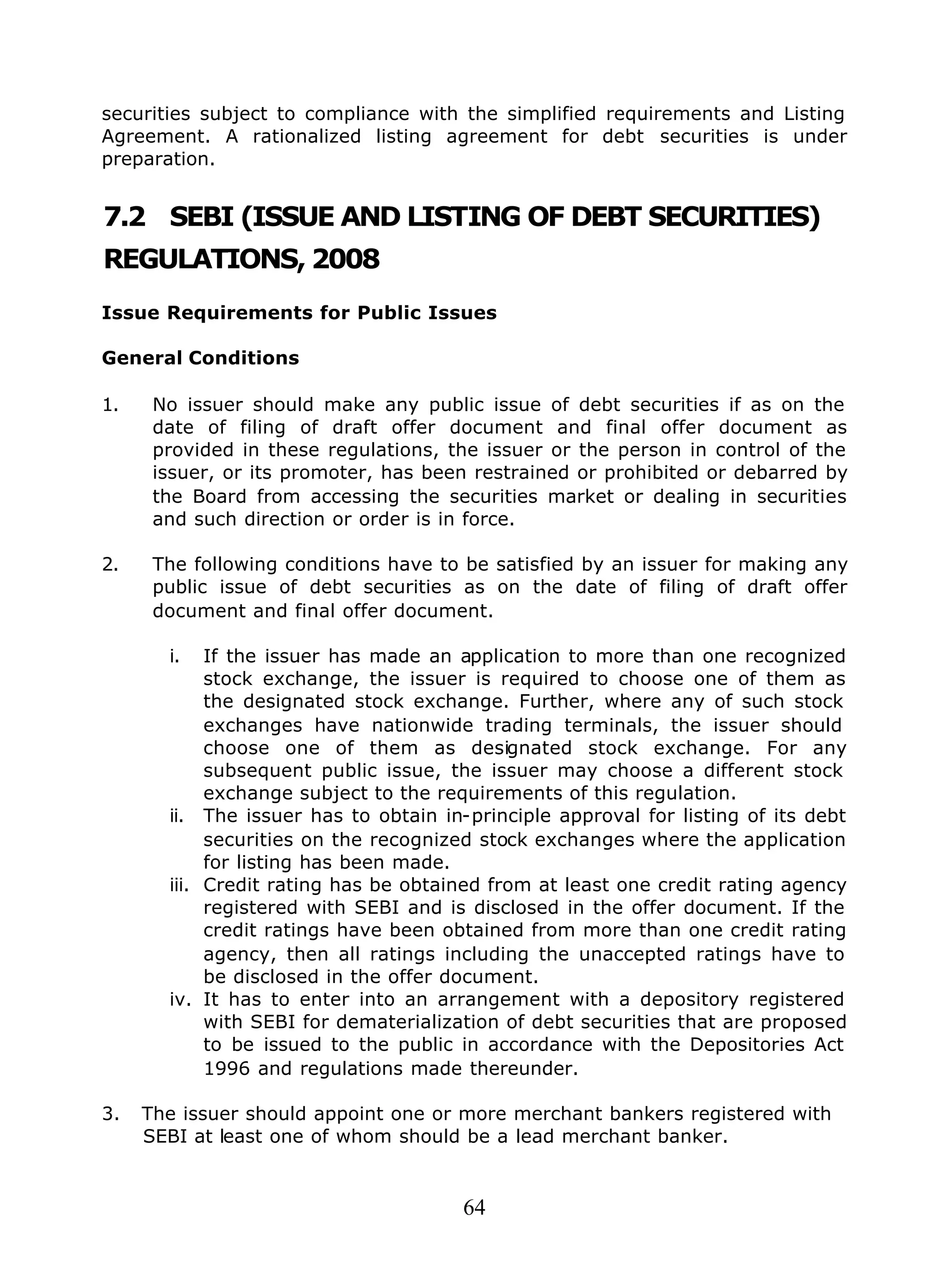 64
securities subject to compliance with the simplified requirements and Listing
Agreement. A rationalized listing agreement for debt securities is under
preparation.
7.2 SEBI (ISSUE AND LISTING OF DEBT SECURITIES)
REGULATIONS, 2008
Issue Requirements for Public Issues
General Conditions
1. No issuer should make any public issue of debt securities if as on the
date of filing of draft offer document and final offer document as
provided in these regulations, the issuer or the person in control of the
issuer, or its promoter, has been restrained or prohibited or debarred by
the Board from accessing the securities market or dealing in securities
and such direction or order is in force.
2. The following conditions have to be satisfied by an issuer for making any
public issue of debt securities as on the date of filing of draft offer
document and final offer document.
i. If the issuer has made an application to more than one recognized
stock exchange, the issuer is required to choose one of them as
the designated stock exchange. Further, where any of such stock
exchanges have nationwide trading terminals, the issuer should
choose one of them as designated stock exchange. For any
subsequent public issue, the issuer may choose a different stock
exchange subject to the requirements of this regulation.
ii. The issuer has to obtain in-principle approval for listing of its debt
securities on the recognized stock exchanges where the application
for listing has been made.
iii. Credit rating has be obtained from at least one credit rating agency
registered with SEBI and is disclosed in the offer document. If the
credit ratings have been obtained from more than one credit rating
agency, then all ratings including the unaccepted ratings have to
be disclosed in the offer document.
iv. It has to enter into an arrangement with a depository registered
with SEBI for dematerialization of debt securities that are proposed
to be issued to the public in accordance with the Depositories Act
1996 and regulations made thereunder.
3. The issuer should appoint one or more merchant bankers registered with
SEBI at least one of whom should be a lead merchant banker.
 