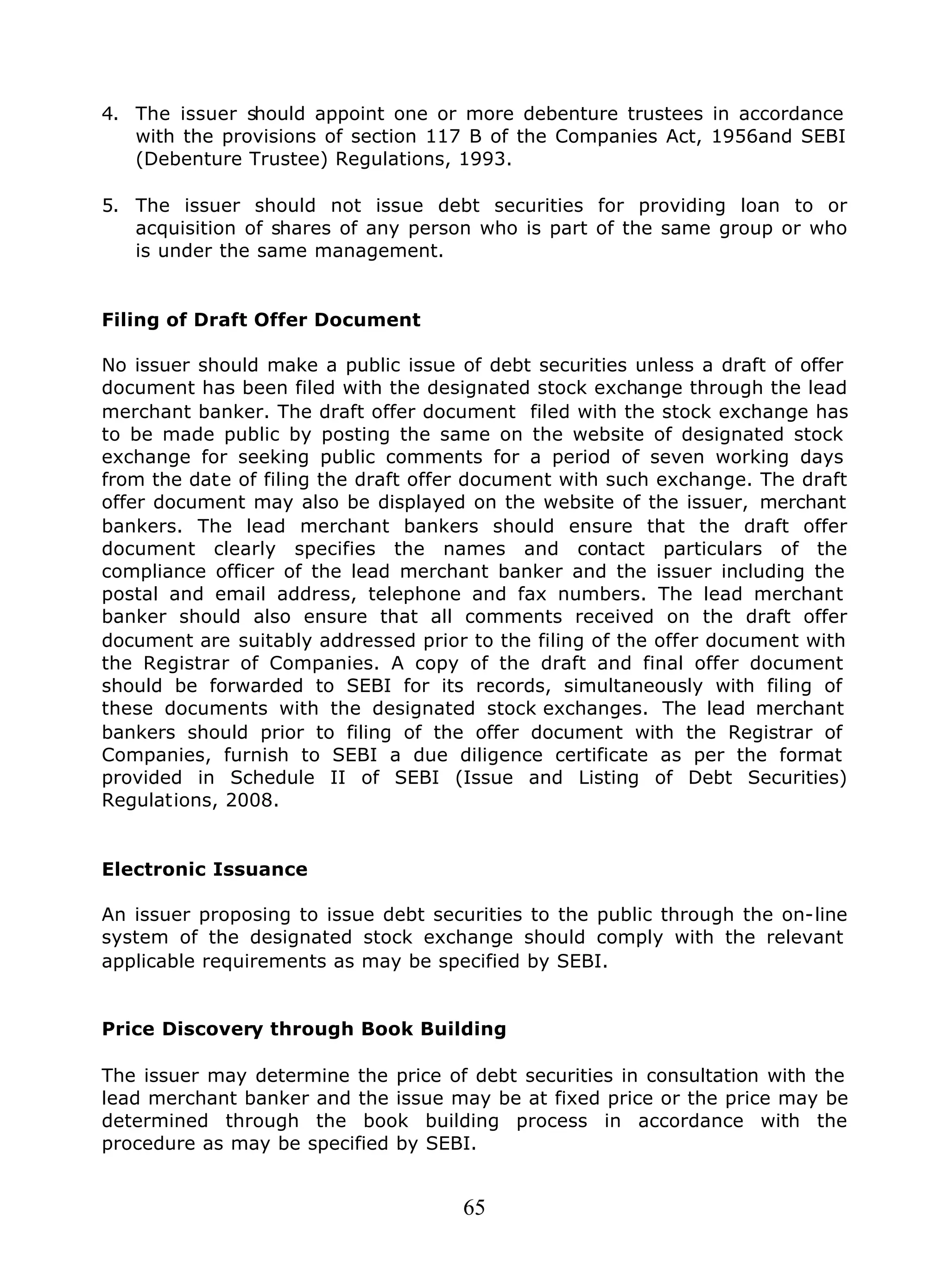 65
4. The issuer should appoint one or more debenture trustees in accordance
with the provisions of section 117 B of the Companies Act, 1956and SEBI
(Debenture Trustee) Regulations, 1993.
5. The issuer should not issue debt securities for providing loan to or
acquisition of shares of any person who is part of the same group or who
is under the same management.
Filing of Draft Offer Document
No issuer should make a public issue of debt securities unless a draft of offer
document has been filed with the designated stock exchange through the lead
merchant banker. The draft offer document filed with the stock exchange has
to be made public by posting the same on the website of designated stock
exchange for seeking public comments for a period of seven working days
from the date of filing the draft offer document with such exchange. The draft
offer document may also be displayed on the website of the issuer, merchant
bankers. The lead merchant bankers should ensure that the draft offer
document clearly specifies the names and contact particulars of the
compliance officer of the lead merchant banker and the issuer including the
postal and email address, telephone and fax numbers. The lead merchant
banker should also ensure that all comments received on the draft offer
document are suitably addressed prior to the filing of the offer document with
the Registrar of Companies. A copy of the draft and final offer document
should be forwarded to SEBI for its records, simultaneously with filing of
these documents with the designated stock exchanges. The lead merchant
bankers should prior to filing of the offer document with the Registrar of
Companies, furnish to SEBI a due diligence certificate as per the format
provided in Schedule II of SEBI (Issue and Listing of Debt Securities)
Regulations, 2008.
Electronic Issuance
An issuer proposing to issue debt securities to the public through the on-line
system of the designated stock exchange should comply with the relevant
applicable requirements as may be specified by SEBI.
Price Discovery through Book Building
The issuer may determine the price of debt securities in consultation with the
lead merchant banker and the issue may be at fixed price or the price may be
determined through the book building process in accordance with the
procedure as may be specified by SEBI.
 