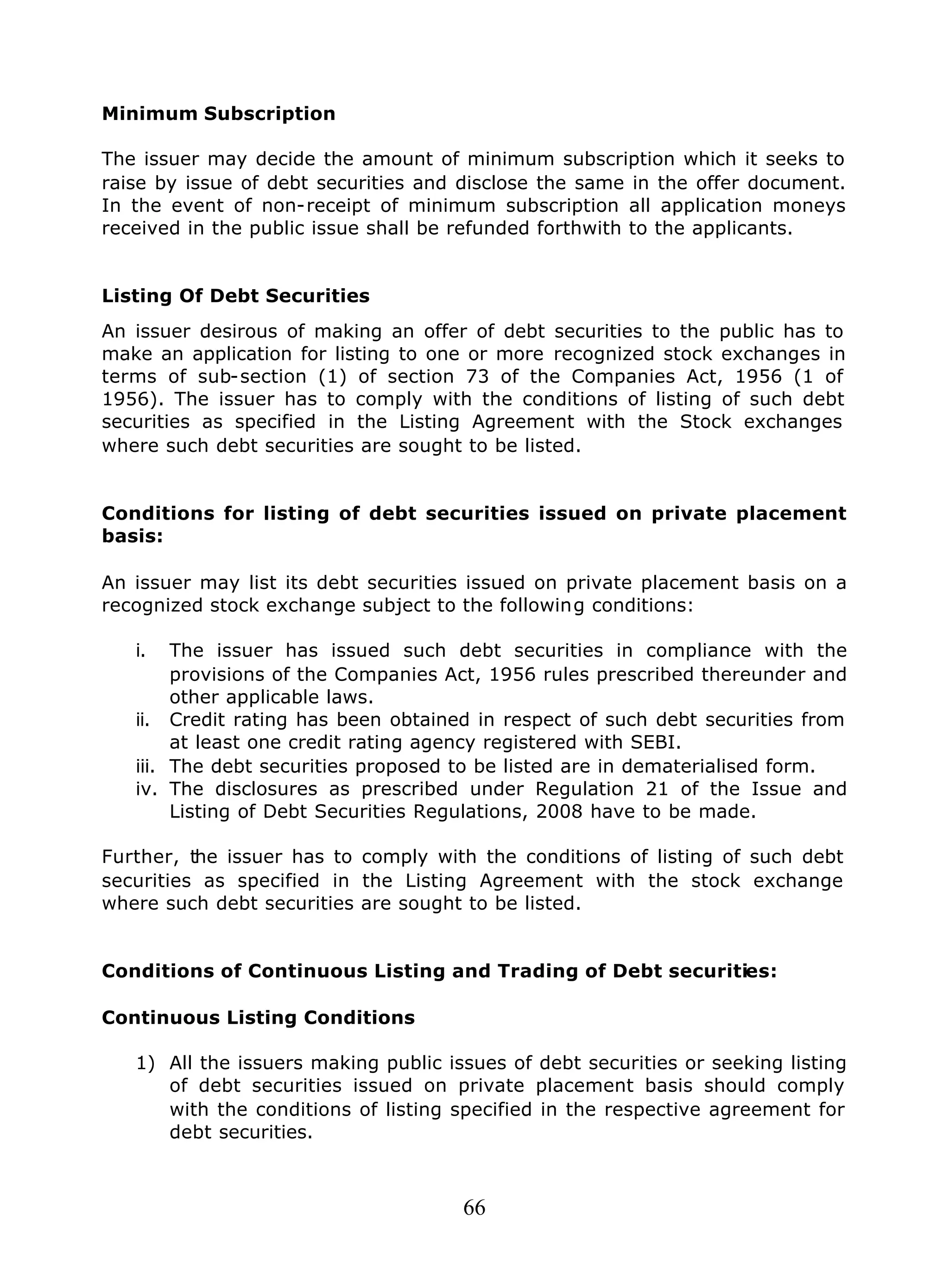 66
Minimum Subscription
The issuer may decide the amount of minimum subscription which it seeks to
raise by issue of debt securities and disclose the same in the offer document.
In the event of non-receipt of minimum subscription all application moneys
received in the public issue shall be refunded forthwith to the applicants.
Listing Of Debt Securities
An issuer desirous of making an offer of debt securities to the public has to
make an application for listing to one or more recognized stock exchanges in
terms of sub-section (1) of section 73 of the Companies Act, 1956 (1 of
1956). The issuer has to comply with the conditions of listing of such debt
securities as specified in the Listing Agreement with the Stock exchanges
where such debt securities are sought to be listed.
Conditions for listing of debt securities issued on private placement
basis:
An issuer may list its debt securities issued on private placement basis on a
recognized stock exchange subject to the following conditions:
i. The issuer has issued such debt securities in compliance with the
provisions of the Companies Act, 1956 rules prescribed thereunder and
other applicable laws.
ii. Credit rating has been obtained in respect of such debt securities from
at least one credit rating agency registered with SEBI.
iii. The debt securities proposed to be listed are in dematerialised form.
iv. The disclosures as prescribed under Regulation 21 of the Issue and
Listing of Debt Securities Regulations, 2008 have to be made.
Further, the issuer has to comply with the conditions of listing of such debt
securities as specified in the Listing Agreement with the stock exchange
where such debt securities are sought to be listed.
Conditions of Continuous Listing and Trading of Debt securities:
Continuous Listing Conditions
1) All the issuers making public issues of debt securities or seeking listing
of debt securities issued on private placement basis should comply
with the conditions of listing specified in the respective agreement for
debt securities.
 