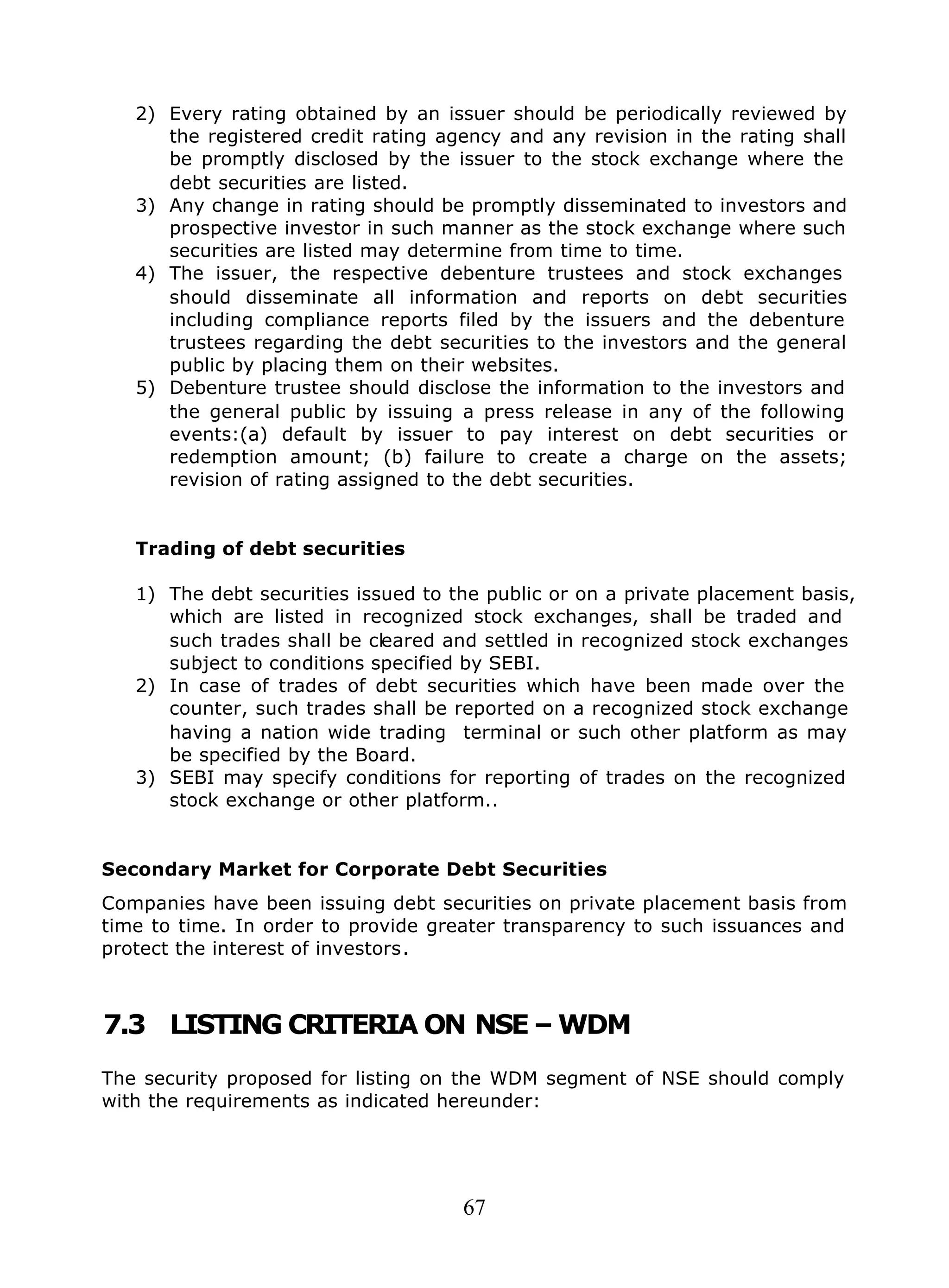 67
2) Every rating obtained by an issuer should be periodically reviewed by
the registered credit rating agency and any revision in the rating shall
be promptly disclosed by the issuer to the stock exchange where the
debt securities are listed.
3) Any change in rating should be promptly disseminated to investors and
prospective investor in such manner as the stock exchange where such
securities are listed may determine from time to time.
4) The issuer, the respective debenture trustees and stock exchanges
should disseminate all information and reports on debt securities
including compliance reports filed by the issuers and the debenture
trustees regarding the debt securities to the investors and the general
public by placing them on their websites.
5) Debenture trustee should disclose the information to the investors and
the general public by issuing a press release in any of the following
events:(a) default by issuer to pay interest on debt securities or
redemption amount; (b) failure to create a charge on the assets;
revision of rating assigned to the debt securities.
Trading of debt securities
1) The debt securities issued to the public or on a private placement basis,
which are listed in recognized stock exchanges, shall be traded and
such trades shall be cleared and settled in recognized stock exchanges
subject to conditions specified by SEBI.
2) In case of trades of debt securities which have been made over the
counter, such trades shall be reported on a recognized stock exchange
having a nation wide trading terminal or such other platform as may
be specified by the Board.
3) SEBI may specify conditions for reporting of trades on the recognized
stock exchange or other platform..
Secondary Market for Corporate Debt Securities
Companies have been issuing debt securities on private placement basis from
time to time. In order to provide greater transparency to such issuances and
protect the interest of investors.
7.3 LISTING CRITERIA ON NSE – WDM
The security proposed for listing on the WDM segment of NSE should comply
with the requirements as indicated hereunder:
 