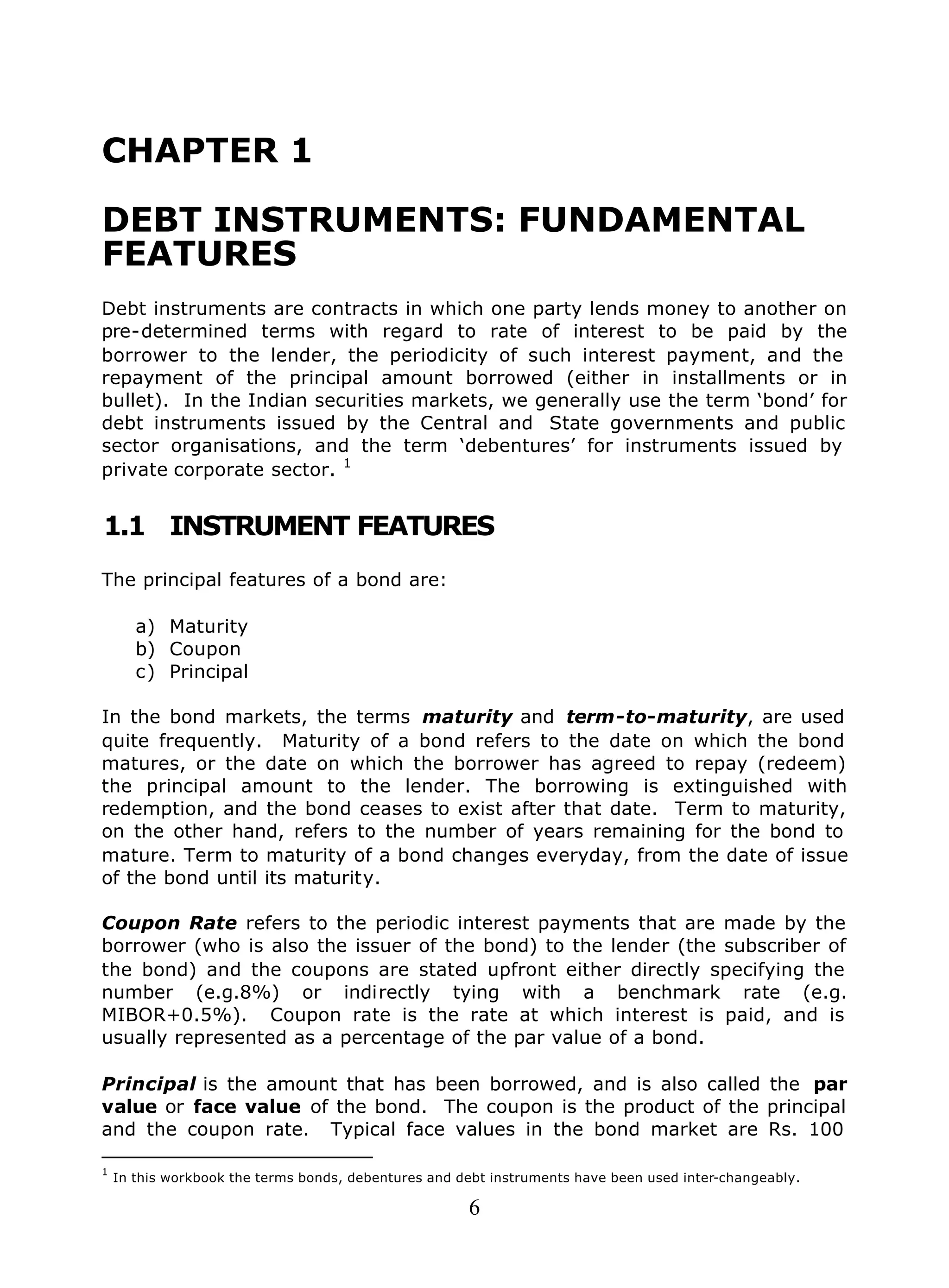 6
CHAPTER 1
DEBT INSTRUMENTS: FUNDAMENTAL
FEATURES
Debt instruments are contracts in which one party lends money to another on
pre-determined terms with regard to rate of interest to be paid by the
borrower to the lender, the periodicity of such interest payment, and the
repayment of the principal amount borrowed (either in installments or in
bullet). In the Indian securities markets, we generally use the term ‘bond’ for
debt instruments issued by the Central and State governments and public
sector organisations, and the term ‘debentures’ for instruments issued by
private corporate sector. 1
1.1 INSTRUMENT FEATURES
The principal features of a bond are:
a) Maturity
b) Coupon
c) Principal
In the bond markets, the terms maturity and term-to-maturity, are used
quite frequently. Maturity of a bond refers to the date on which the bond
matures, or the date on which the borrower has agreed to repay (redeem)
the principal amount to the lender. The borrowing is extinguished with
redemption, and the bond ceases to exist after that date. Term to maturity,
on the other hand, refers to the number of years remaining for the bond to
mature. Term to maturity of a bond changes everyday, from the date of issue
of the bond until its maturity.
Coupon Rate refers to the periodic interest payments that are made by the
borrower (who is also the issuer of the bond) to the lender (the subscriber of
the bond) and the coupons are stated upfront either directly specifying the
number (e.g.8%) or indirectly tying with a benchmark rate (e.g.
MIBOR+0.5%). Coupon rate is the rate at which interest is paid, and is
usually represented as a percentage of the par value of a bond.
Principal is the amount that has been borrowed, and is also called the par
value or face value of the bond. The coupon is the product of the principal
and the coupon rate. Typical face values in the bond market are Rs. 100
1
In this workbook the terms bonds, debentures and debt instruments have been used inter-changeably.
 