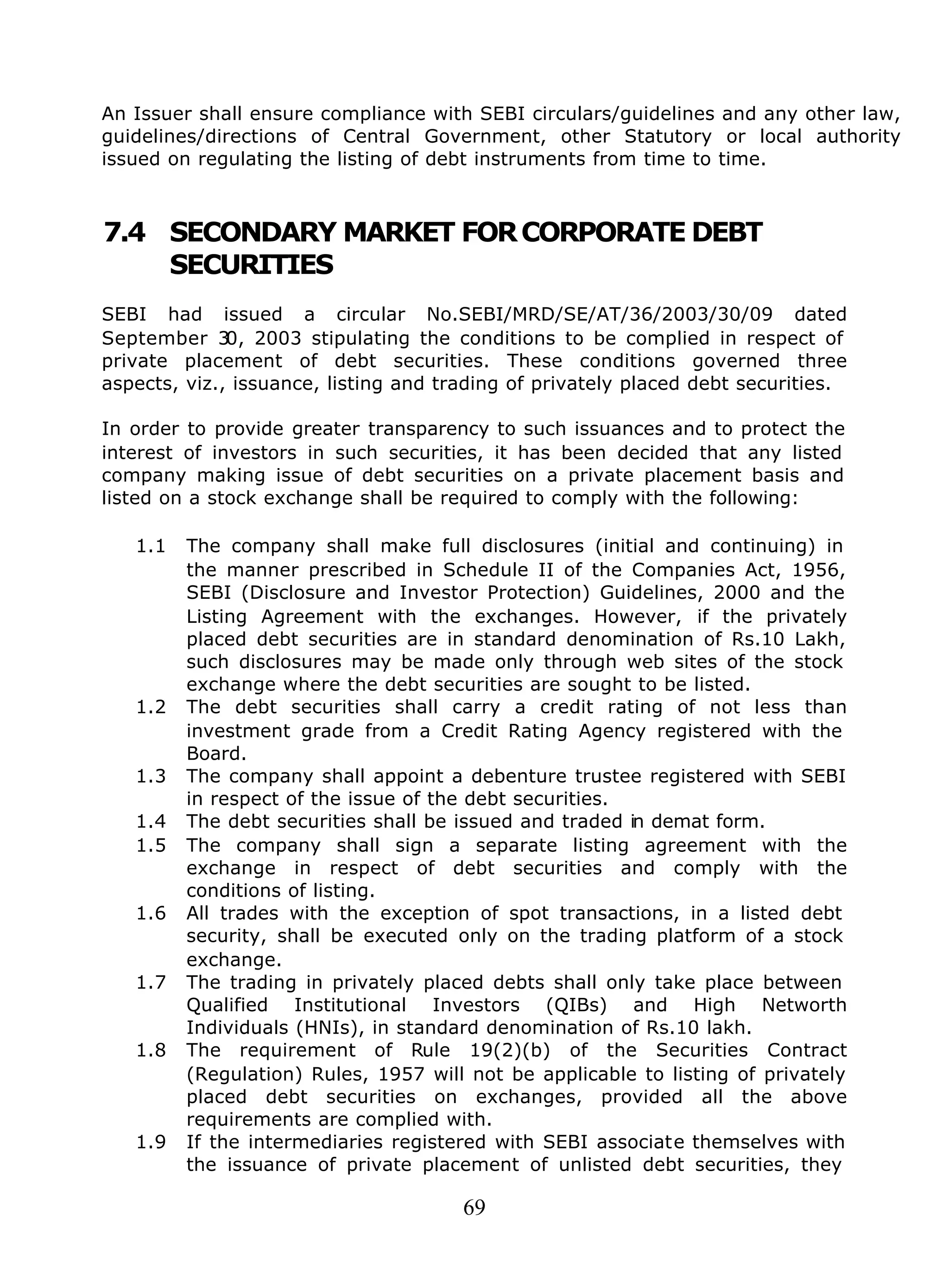 69
An Issuer shall ensure compliance with SEBI circulars/guidelines and any other law,
guidelines/directions of Central Government, other Statutory or local authority
issued on regulating the listing of debt instruments from time to time.
7.4 SECONDARY MARKET FORCORPORATE DEBT
SECURITIES
SEBI had issued a circular No.SEBI/MRD/SE/AT/36/2003/30/09 dated
September 30, 2003 stipulating the conditions to be complied in respect of
private placement of debt securities. These conditions governed three
aspects, viz., issuance, listing and trading of privately placed debt securities.
In order to provide greater transparency to such issuances and to protect the
interest of investors in such securities, it has been decided that any listed
company making issue of debt securities on a private placement basis and
listed on a stock exchange shall be required to comply with the following:
1.1 The company shall make full disclosures (initial and continuing) in
the manner prescribed in Schedule II of the Companies Act, 1956,
SEBI (Disclosure and Investor Protection) Guidelines, 2000 and the
Listing Agreement with the exchanges. However, if the privately
placed debt securities are in standard denomination of Rs.10 Lakh,
such disclosures may be made only through web sites of the stock
exchange where the debt securities are sought to be listed.
1.2 The debt securities shall carry a credit rating of not less than
investment grade from a Credit Rating Agency registered with the
Board.
1.3 The company shall appoint a debenture trustee registered with SEBI
in respect of the issue of the debt securities.
1.4 The debt securities shall be issued and traded in demat form.
1.5 The company shall sign a separate listing agreement with the
exchange in respect of debt securities and comply with the
conditions of listing.
1.6 All trades with the exception of spot transactions, in a listed debt
security, shall be executed only on the trading platform of a stock
exchange.
1.7 The trading in privately placed debts shall only take place between
Qualified Institutional Investors (QIBs) and High Networth
Individuals (HNIs), in standard denomination of Rs.10 lakh.
1.8 The requirement of Rule 19(2)(b) of the Securities Contract
(Regulation) Rules, 1957 will not be applicable to listing of privately
placed debt securities on exchanges, provided all the above
requirements are complied with.
1.9 If the intermediaries registered with SEBI associate themselves with
the issuance of private placement of unlisted debt securities, they
 