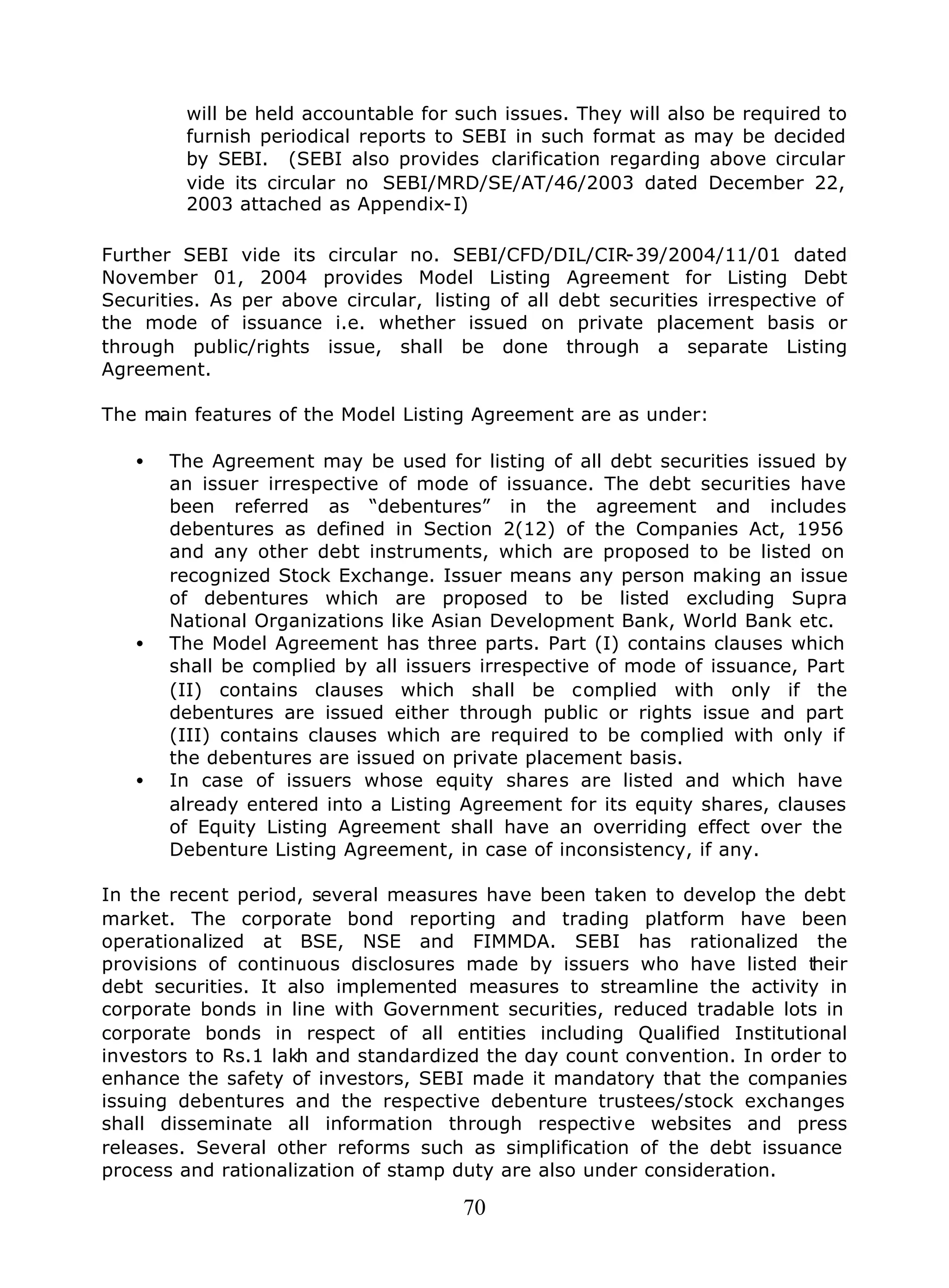70
will be held accountable for such issues. They will also be required to
furnish periodical reports to SEBI in such format as may be decided
by SEBI. (SEBI also provides clarification regarding above circular
vide its circular no SEBI/MRD/SE/AT/46/2003 dated December 22,
2003 attached as Appendix-I)
Further SEBI vide its circular no. SEBI/CFD/DIL/CIR-39/2004/11/01 dated
November 01, 2004 provides Model Listing Agreement for Listing Debt
Securities. As per above circular, listing of all debt securities irrespective of
the mode of issuance i.e. whether issued on private placement basis or
through public/rights issue, shall be done through a separate Listing
Agreement.
The main features of the Model Listing Agreement are as under:
• The Agreement may be used for listing of all debt securities issued by
an issuer irrespective of mode of issuance. The debt securities have
been referred as “debentures” in the agreement and includes
debentures as defined in Section 2(12) of the Companies Act, 1956
and any other debt instruments, which are proposed to be listed on
recognized Stock Exchange. Issuer means any person making an issue
of debentures which are proposed to be listed excluding Supra
National Organizations like Asian Development Bank, World Bank etc.
• The Model Agreement has three parts. Part (I) contains clauses which
shall be complied by all issuers irrespective of mode of issuance, Part
(II) contains clauses which shall be complied with only if the
debentures are issued either through public or rights issue and part
(III) contains clauses which are required to be complied with only if
the debentures are issued on private placement basis.
• In case of issuers whose equity shares are listed and which have
already entered into a Listing Agreement for its equity shares, clauses
of Equity Listing Agreement shall have an overriding effect over the
Debenture Listing Agreement, in case of inconsistency, if any.
In the recent period, several measures have been taken to develop the debt
market. The corporate bond reporting and trading platform have been
operationalized at BSE, NSE and FIMMDA. SEBI has rationalized the
provisions of continuous disclosures made by issuers who have listed their
debt securities. It also implemented measures to streamline the activity in
corporate bonds in line with Government securities, reduced tradable lots in
corporate bonds in respect of all entities including Qualified Institutional
investors to Rs.1 lakh and standardized the day count convention. In order to
enhance the safety of investors, SEBI made it mandatory that the companies
issuing debentures and the respective debenture trustees/stock exchanges
shall disseminate all information through respective websites and press
releases. Several other reforms such as simplification of the debt issuance
process and rationalization of stamp duty are also under consideration.
 