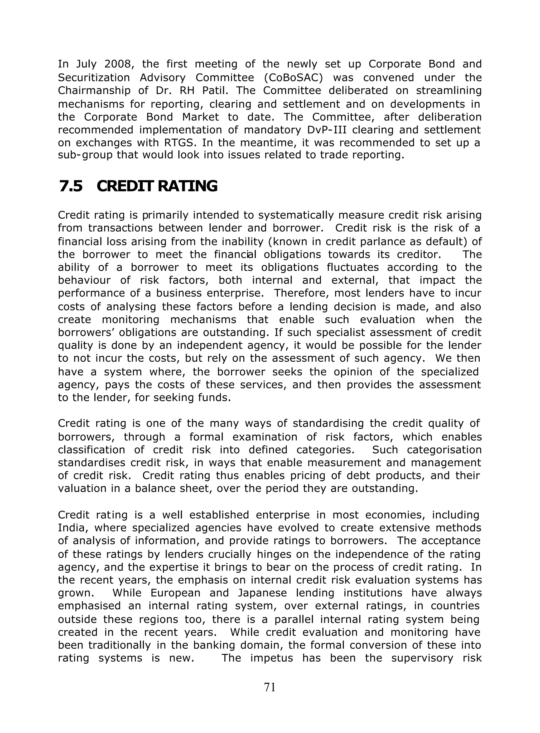 71
In July 2008, the first meeting of the newly set up Corporate Bond and
Securitization Advisory Committee (CoBoSAC) was convened under the
Chairmanship of Dr. RH Patil. The Committee deliberated on streamlining
mechanisms for reporting, clearing and settlement and on developments in
the Corporate Bond Market to date. The Committee, after deliberation
recommended implementation of mandatory DvP-III clearing and settlement
on exchanges with RTGS. In the meantime, it was recommended to set up a
sub-group that would look into issues related to trade reporting.
7.5 CREDIT RATING
Credit rating is primarily intended to systematically measure credit risk arising
from transactions between lender and borrower. Credit risk is the risk of a
financial loss arising from the inability (known in credit parlance as default) of
the borrower to meet the financial obligations towards its creditor. The
ability of a borrower to meet its obligations fluctuates according to the
behaviour of risk factors, both internal and external, that impact the
performance of a business enterprise. Therefore, most lenders have to incur
costs of analysing these factors before a lending decision is made, and also
create monitoring mechanisms that enable such evaluation when the
borrowers’ obligations are outstanding. If such specialist assessment of credit
quality is done by an independent agency, it would be possible for the lender
to not incur the costs, but rely on the assessment of such agency. We then
have a system where, the borrower seeks the opinion of the specialized
agency, pays the costs of these services, and then provides the assessment
to the lender, for seeking funds.
Credit rating is one of the many ways of standardising the credit quality of
borrowers, through a formal examination of risk factors, which enables
classification of credit risk into defined categories. Such categorisation
standardises credit risk, in ways that enable measurement and management
of credit risk. Credit rating thus enables pricing of debt products, and their
valuation in a balance sheet, over the period they are outstanding.
Credit rating is a well established enterprise in most economies, including
India, where specialized agencies have evolved to create extensive methods
of analysis of information, and provide ratings to borrowers. The acceptance
of these ratings by lenders crucially hinges on the independence of the rating
agency, and the expertise it brings to bear on the process of credit rating. In
the recent years, the emphasis on internal credit risk evaluation systems has
grown. While European and Japanese lending institutions have always
emphasised an internal rating system, over external ratings, in countries
outside these regions too, there is a parallel internal rating system being
created in the recent years. While credit evaluation and monitoring have
been traditionally in the banking domain, the formal conversion of these into
rating systems is new. The impetus has been the supervisory risk
 