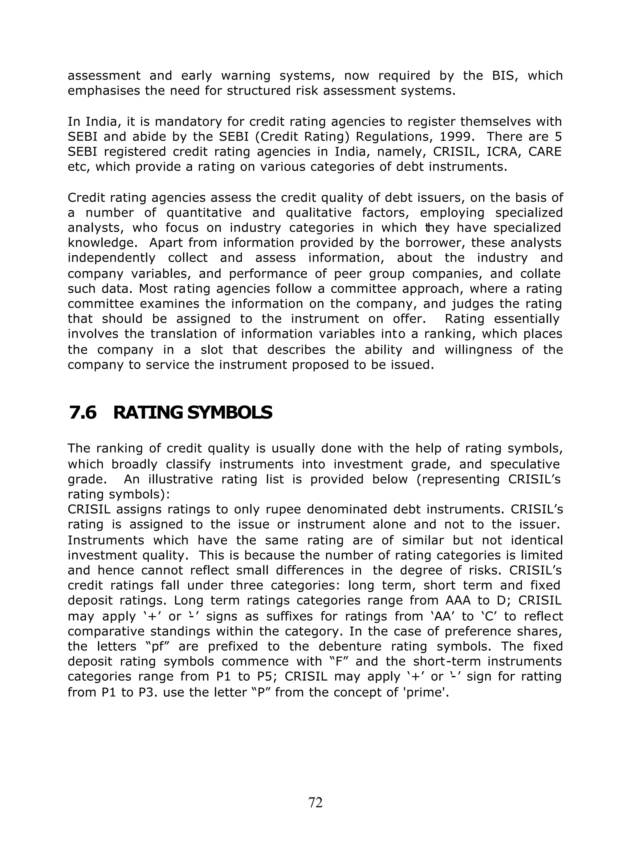 72
assessment and early warning systems, now required by the BIS, which
emphasises the need for structured risk assessment systems.
In India, it is mandatory for credit rating agencies to register themselves with
SEBI and abide by the SEBI (Credit Rating) Regulations, 1999. There are 5
SEBI registered credit rating agencies in India, namely, CRISIL, ICRA, CARE
etc, which provide a rating on various categories of debt instruments.
Credit rating agencies assess the credit quality of debt issuers, on the basis of
a number of quantitative and qualitative factors, employing specialized
analysts, who focus on industry categories in which they have specialized
knowledge. Apart from information provided by the borrower, these analysts
independently collect and assess information, about the industry and
company variables, and performance of peer group companies, and collate
such data. Most rating agencies follow a committee approach, where a rating
committee examines the information on the company, and judges the rating
that should be assigned to the instrument on offer. Rating essentially
involves the translation of information variables into a ranking, which places
the company in a slot that describes the ability and willingness of the
company to service the instrument proposed to be issued.
7.6 RATING SYMBOLS
The ranking of credit quality is usually done with the help of rating symbols,
which broadly classify instruments into investment grade, and speculative
grade. An illustrative rating list is provided below (representing CRISIL’s
rating symbols):
CRISIL assigns ratings to only rupee denominated debt instruments. CRISIL’s
rating is assigned to the issue or instrument alone and not to the issuer.
Instruments which have the same rating are of similar but not identical
investment quality. This is because the number of rating categories is limited
and hence cannot reflect small differences in the degree of risks. CRISIL’s
credit ratings fall under three categories: long term, short term and fixed
deposit ratings. Long term ratings categories range from AAA to D; CRISIL
may apply ‘+’ or ‘-’ signs as suffixes for ratings from ‘AA’ to ‘C’ to reflect
comparative standings within the category. In the case of preference shares,
the letters “pf” are prefixed to the debenture rating symbols. The fixed
deposit rating symbols commence with “F” and the short-term instruments
categories range from P1 to P5; CRISIL may apply ‘+’ or ‘-’ sign for ratting
from P1 to P3. use the letter “P” from the concept of 'prime'.
 
