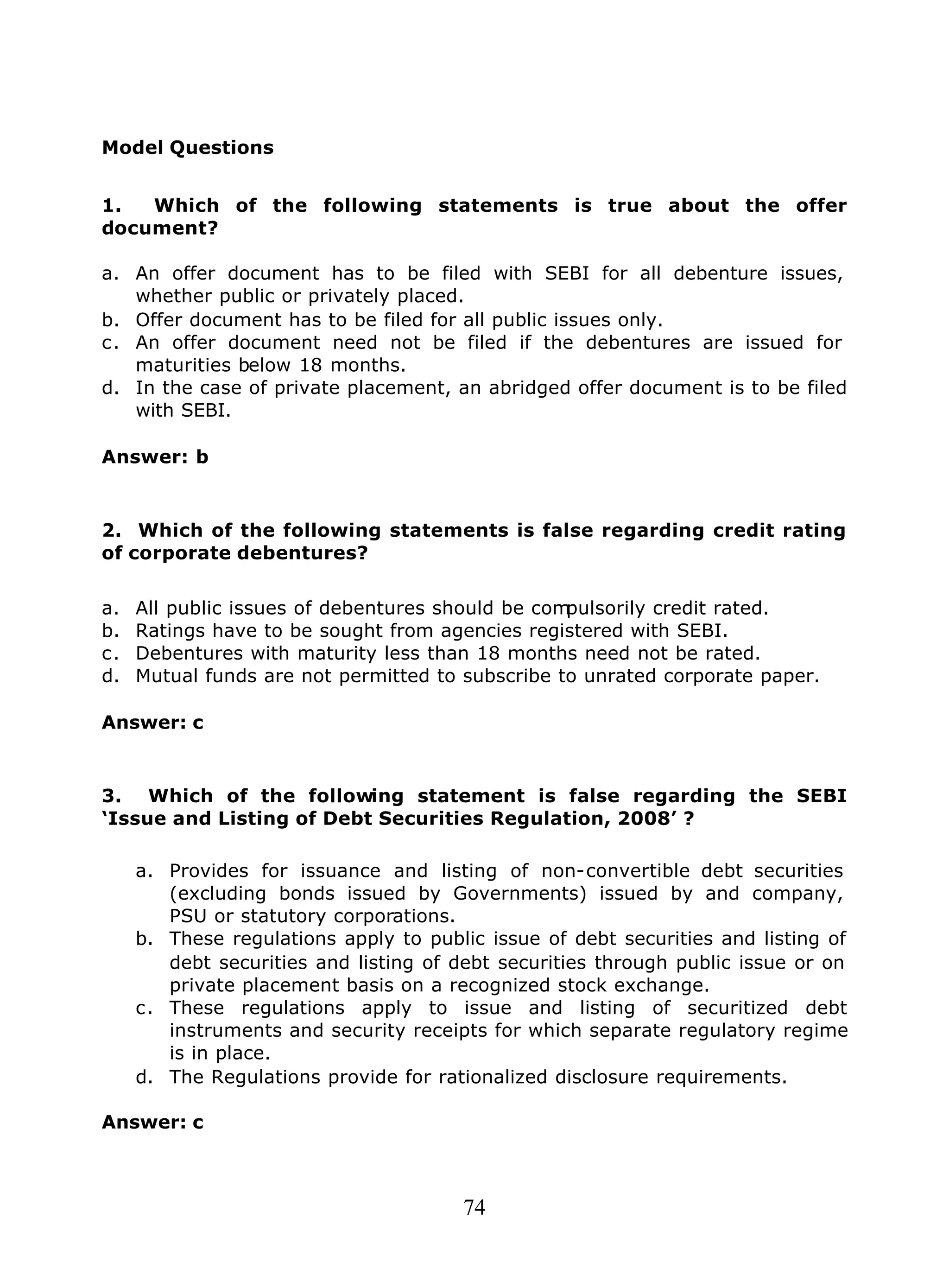 74
Model Questions
1. Which of the following statements is true about the offer
document?
a. An offer document has to be filed with SEBI for all debenture issues,
whether public or privately placed.
b. Offer document has to be filed for all public issues only.
c. An offer document need not be filed if the debentures are issued for
maturities below 18 months.
d. In the case of private placement, an abridged offer document is to be filed
with SEBI.
Answer: b
2. Which of the following statements is false regarding credit rating
of corporate debentures?
a. All public issues of debentures should be compulsorily credit rated.
b. Ratings have to be sought from agencies registered with SEBI.
c. Debentures with maturity less than 18 months need not be rated.
d. Mutual funds are not permitted to subscribe to unrated corporate paper.
Answer: c
3. Which of the following statement is false regarding the SEBI
‘Issue and Listing of Debt Securities Regulation, 2008’ ?
a. Provides for issuance and listing of non-convertible debt securities
(excluding bonds issued by Governments) issued by and company,
PSU or statutory corporations.
b. These regulations apply to public issue of debt securities and listing of
debt securities and listing of debt securities through public issue or on
private placement basis on a recognized stock exchange.
c. These regulations apply to issue and listing of securitized debt
instruments and security receipts for which separate regulatory regime
is in place.
d. The Regulations provide for rationalized disclosure requirements.
Answer: c
 