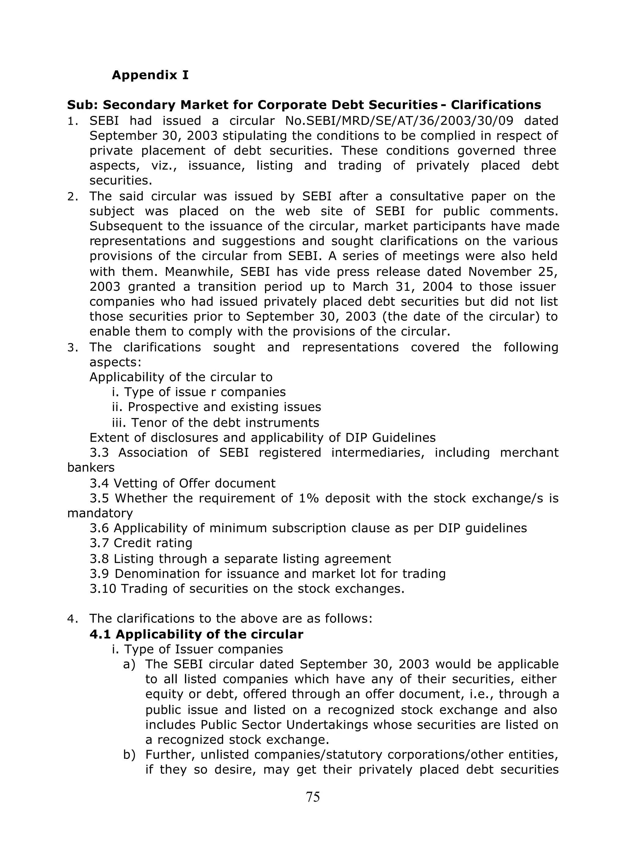 75
Appendix I
Sub: Secondary Market for Corporate Debt Securities - Clarifications
1. SEBI had issued a circular No.SEBI/MRD/SE/AT/36/2003/30/09 dated
September 30, 2003 stipulating the conditions to be complied in respect of
private placement of debt securities. These conditions governed three
aspects, viz., issuance, listing and trading of privately placed debt
securities.
2. The said circular was issued by SEBI after a consultative paper on the
subject was placed on the web site of SEBI for public comments.
Subsequent to the issuance of the circular, market participants have made
representations and suggestions and sought clarifications on the various
provisions of the circular from SEBI. A series of meetings were also held
with them. Meanwhile, SEBI has vide press release dated November 25,
2003 granted a transition period up to March 31, 2004 to those issuer
companies who had issued privately placed debt securities but did not list
those securities prior to September 30, 2003 (the date of the circular) to
enable them to comply with the provisions of the circular.
3. The clarifications sought and representations covered the following
aspects:
Applicability of the circular to
i. Type of issue r companies
ii. Prospective and existing issues
iii. Tenor of the debt instruments
Extent of disclosures and applicability of DIP Guidelines
3.3 Association of SEBI registered intermediaries, including merchant
bankers
3.4 Vetting of Offer document
3.5 Whether the requirement of 1% deposit with the stock exchange/s is
mandatory
3.6 Applicability of minimum subscription clause as per DIP guidelines
3.7 Credit rating
3.8 Listing through a separate listing agreement
3.9 Denomination for issuance and market lot for trading
3.10 Trading of securities on the stock exchanges.
4. The clarifications to the above are as follows:
4.1 Applicability of the circular
i. Type of Issuer companies
a) The SEBI circular dated September 30, 2003 would be applicable
to all listed companies which have any of their securities, either
equity or debt, offered through an offer document, i.e., through a
public issue and listed on a recognized stock exchange and also
includes Public Sector Undertakings whose securities are listed on
a recognized stock exchange.
b) Further, unlisted companies/statutory corporations/other entities,
if they so desire, may get their privately placed debt securities
 