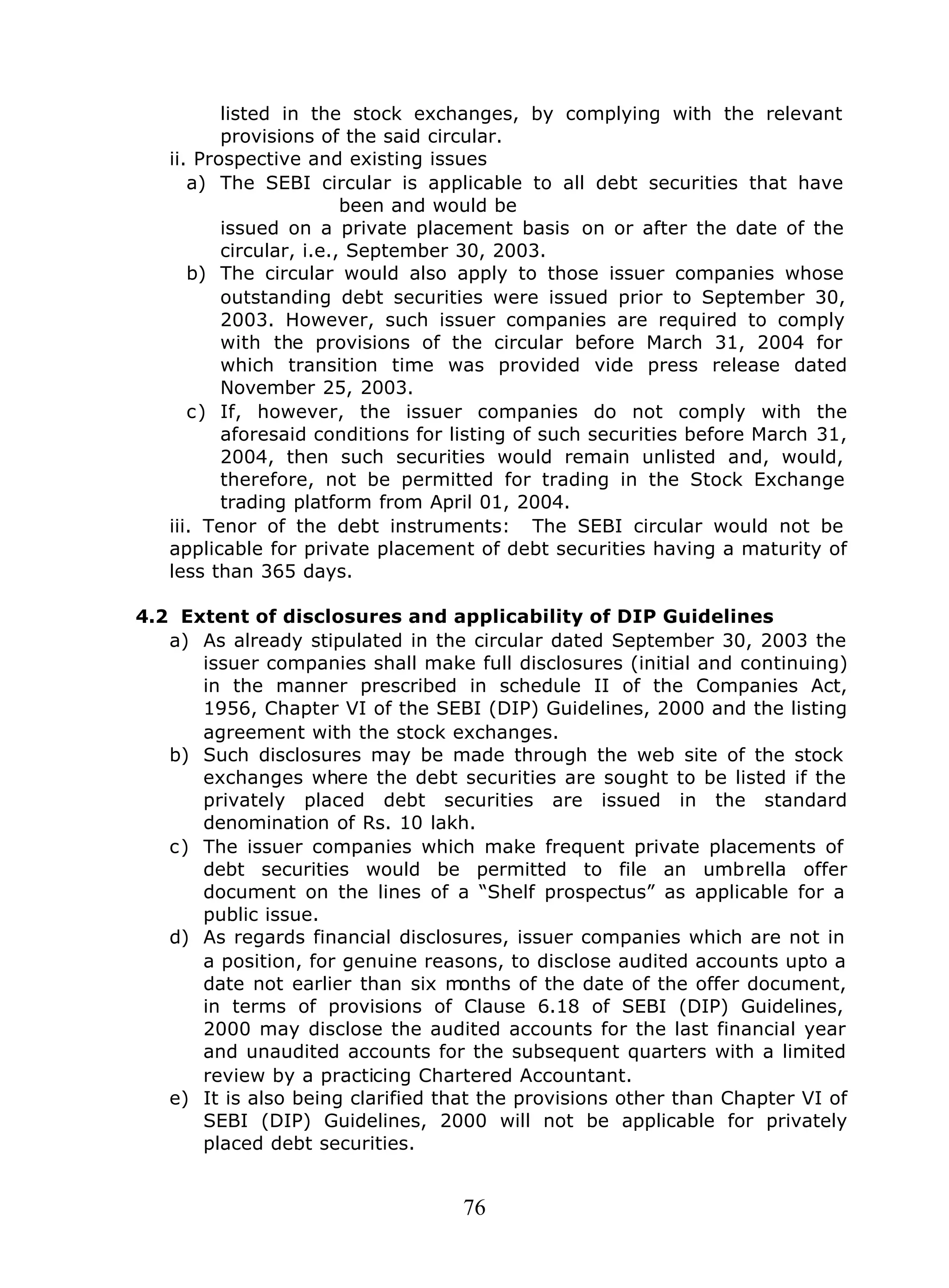 76
listed in the stock exchanges, by complying with the relevant
provisions of the said circular.
ii. Prospective and existing issues
a) The SEBI circular is applicable to all debt securities that have
been and would be
issued on a private placement basis on or after the date of the
circular, i.e., September 30, 2003.
b) The circular would also apply to those issuer companies whose
outstanding debt securities were issued prior to September 30,
2003. However, such issuer companies are required to comply
with the provisions of the circular before March 31, 2004 for
which transition time was provided vide press release dated
November 25, 2003.
c) If, however, the issuer companies do not comply with the
aforesaid conditions for listing of such securities before March 31,
2004, then such securities would remain unlisted and, would,
therefore, not be permitted for trading in the Stock Exchange
trading platform from April 01, 2004.
iii. Tenor of the debt instruments: The SEBI circular would not be
applicable for private placement of debt securities having a maturity of
less than 365 days.
4.2 Extent of disclosures and applicability of DIP Guidelines
a) As already stipulated in the circular dated September 30, 2003 the
issuer companies shall make full disclosures (initial and continuing)
in the manner prescribed in schedule II of the Companies Act,
1956, Chapter VI of the SEBI (DIP) Guidelines, 2000 and the listing
agreement with the stock exchanges.
b) Such disclosures may be made through the web site of the stock
exchanges where the debt securities are sought to be listed if the
privately placed debt securities are issued in the standard
denomination of Rs. 10 lakh.
c) The issuer companies which make frequent private placements of
debt securities would be permitted to file an umbrella offer
document on the lines of a “Shelf prospectus” as applicable for a
public issue.
d) As regards financial disclosures, issuer companies which are not in
a position, for genuine reasons, to disclose audited accounts upto a
date not earlier than six months of the date of the offer document,
in terms of provisions of Clause 6.18 of SEBI (DIP) Guidelines,
2000 may disclose the audited accounts for the last financial year
and unaudited accounts for the subsequent quarters with a limited
review by a practicing Chartered Accountant.
e) It is also being clarified that the provisions other than Chapter VI of
SEBI (DIP) Guidelines, 2000 will not be applicable for privately
placed debt securities.
 