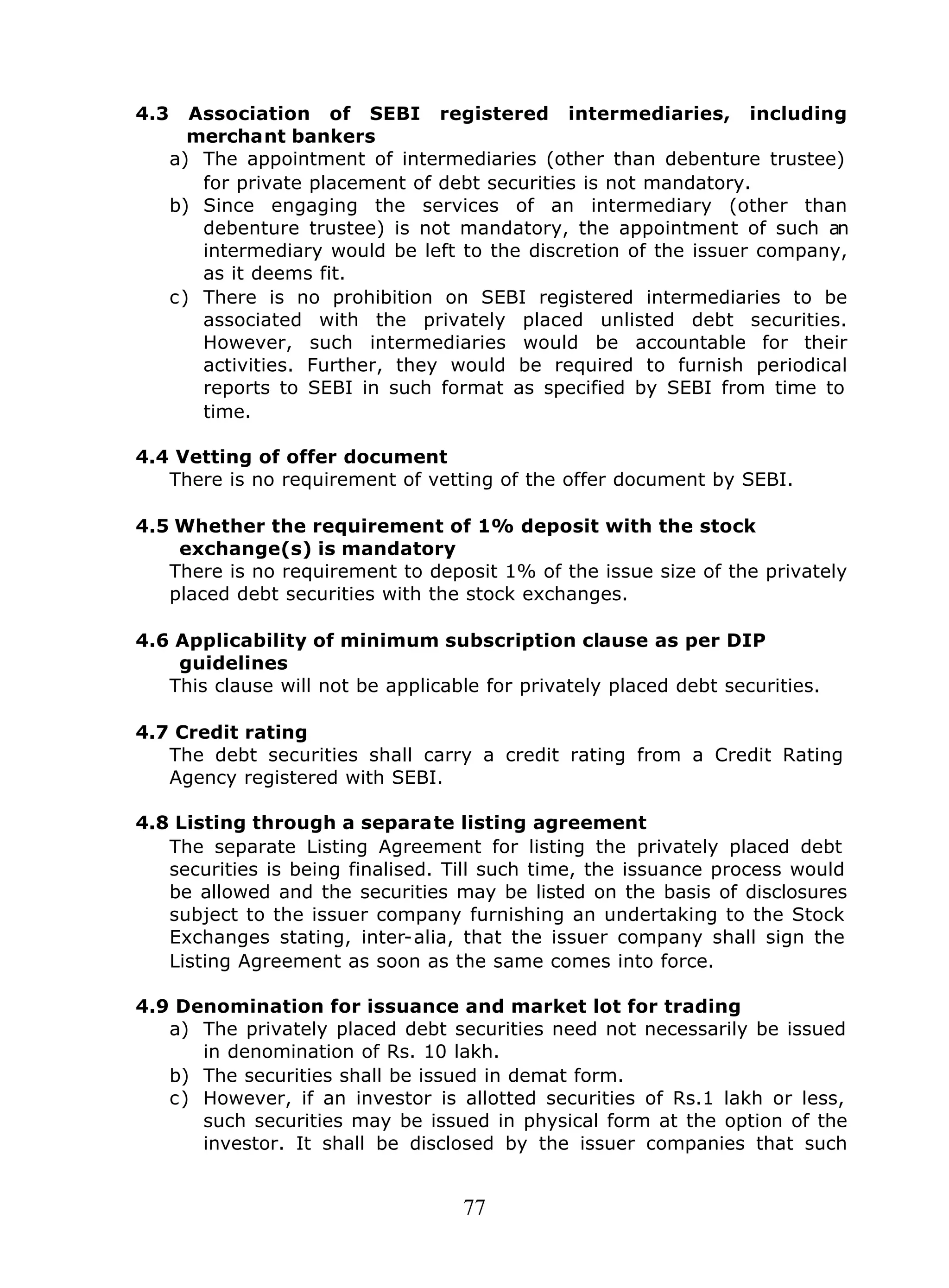 77
4.3 Association of SEBI registered intermediaries, including
merchant bankers
a) The appointment of intermediaries (other than debenture trustee)
for private placement of debt securities is not mandatory.
b) Since engaging the services of an intermediary (other than
debenture trustee) is not mandatory, the appointment of such an
intermediary would be left to the discretion of the issuer company,
as it deems fit.
c) There is no prohibition on SEBI registered intermediaries to be
associated with the privately placed unlisted debt securities.
However, such intermediaries would be accountable for their
activities. Further, they would be required to furnish periodical
reports to SEBI in such format as specified by SEBI from time to
time.
4.4 Vetting of offer document
There is no requirement of vetting of the offer document by SEBI.
4.5 Whether the requirement of 1% deposit with the stock
exchange(s) is mandatory
There is no requirement to deposit 1% of the issue size of the privately
placed debt securities with the stock exchanges.
4.6 Applicability of minimum subscription clause as per DIP
guidelines
This clause will not be applicable for privately placed debt securities.
4.7 Credit rating
The debt securities shall carry a credit rating from a Credit Rating
Agency registered with SEBI.
4.8 Listing through a separate listing agreement
The separate Listing Agreement for listing the privately placed debt
securities is being finalised. Till such time, the issuance process would
be allowed and the securities may be listed on the basis of disclosures
subject to the issuer company furnishing an undertaking to the Stock
Exchanges stating, inter-alia, that the issuer company shall sign the
Listing Agreement as soon as the same comes into force.
4.9 Denomination for issuance and market lot for trading
a) The privately placed debt securities need not necessarily be issued
in denomination of Rs. 10 lakh.
b) The securities shall be issued in demat form.
c) However, if an investor is allotted securities of Rs.1 lakh or less,
such securities may be issued in physical form at the option of the
investor. It shall be disclosed by the issuer companies that such
 