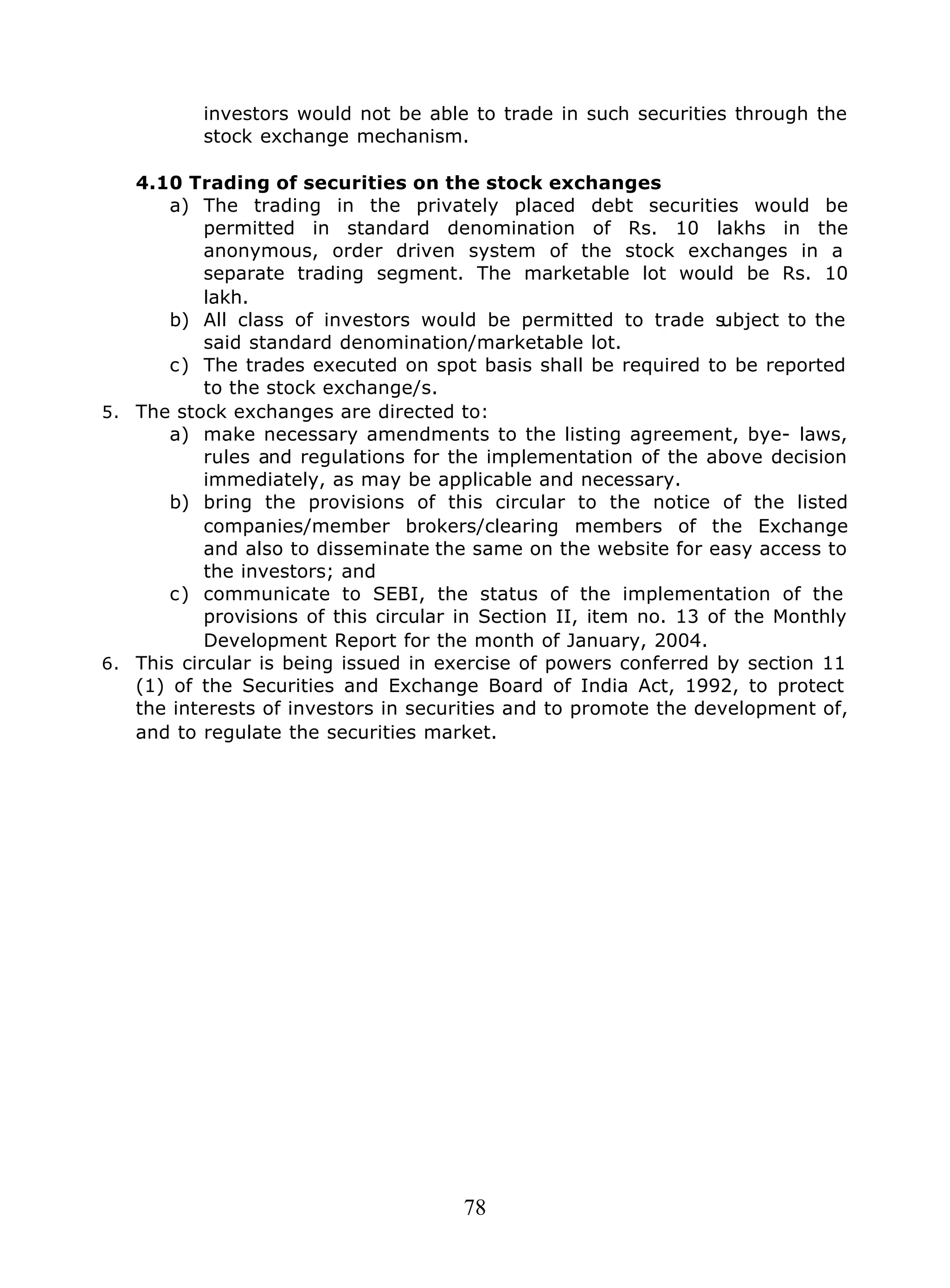 78
investors would not be able to trade in such securities through the
stock exchange mechanism.
4.10 Trading of securities on the stock exchanges
a) The trading in the privately placed debt securities would be
permitted in standard denomination of Rs. 10 lakhs in the
anonymous, order driven system of the stock exchanges in a
separate trading segment. The marketable lot would be Rs. 10
lakh.
b) All class of investors would be permitted to trade subject to the
said standard denomination/marketable lot.
c) The trades executed on spot basis shall be required to be reported
to the stock exchange/s.
5. The stock exchanges are directed to:
a) make necessary amendments to the listing agreement, bye- laws,
rules and regulations for the implementation of the above decision
immediately, as may be applicable and necessary.
b) bring the provisions of this circular to the notice of the listed
companies/member brokers/clearing members of the Exchange
and also to disseminate the same on the website for easy access to
the investors; and
c) communicate to SEBI, the status of the implementation of the
provisions of this circular in Section II, item no. 13 of the Monthly
Development Report for the month of January, 2004.
6. This circular is being issued in exercise of powers conferred by section 11
(1) of the Securities and Exchange Board of India Act, 1992, to protect
the interests of investors in securities and to promote the development of,
and to regulate the securities market.
 