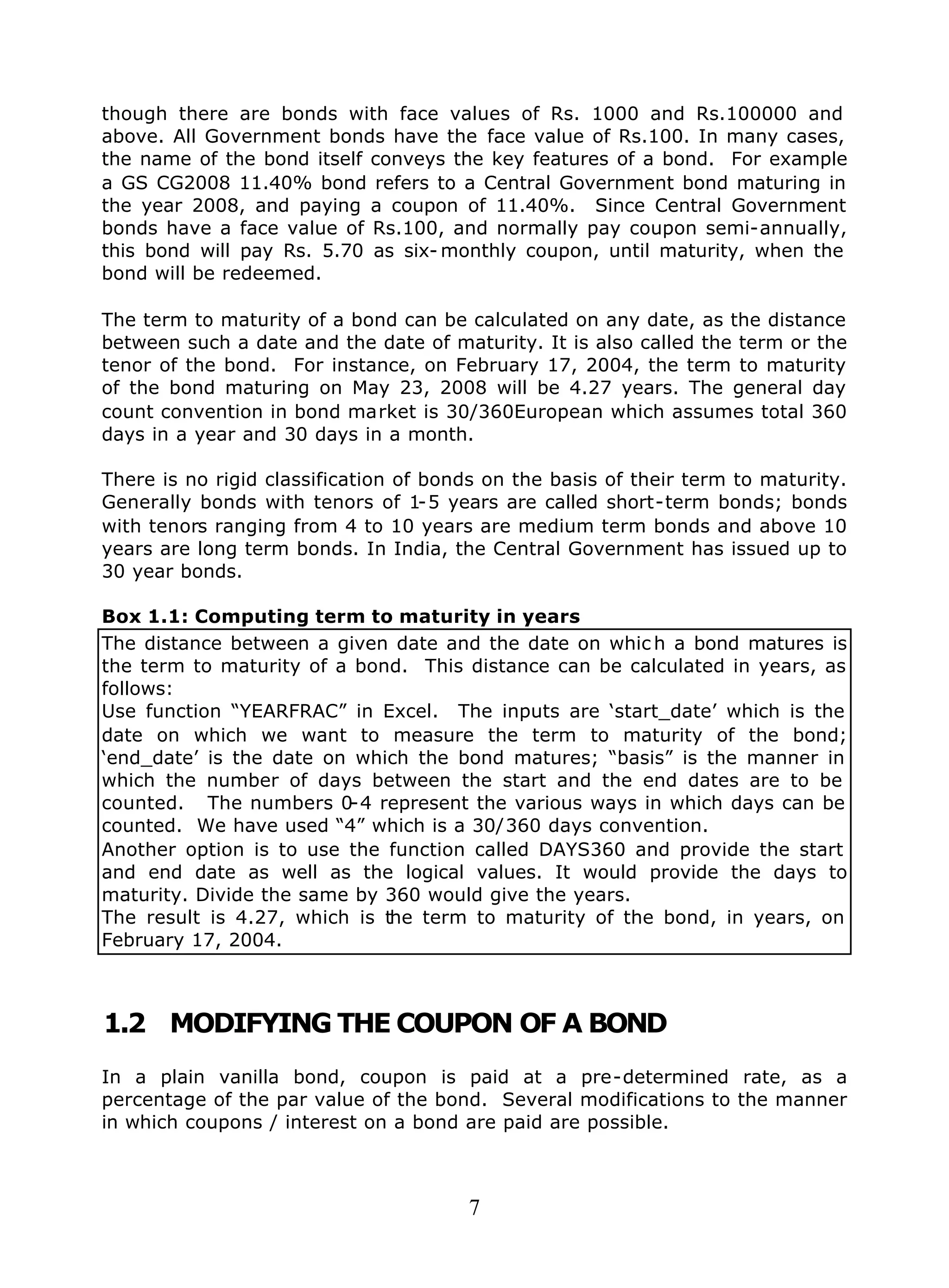 7
though there are bonds with face values of Rs. 1000 and Rs.100000 and
above. All Government bonds have the face value of Rs.100. In many cases,
the name of the bond itself conveys the key features of a bond. For example
a GS CG2008 11.40% bond refers to a Central Government bond maturing in
the year 2008, and paying a coupon of 11.40%. Since Central Government
bonds have a face value of Rs.100, and normally pay coupon semi-annually,
this bond will pay Rs. 5.70 as six- monthly coupon, until maturity, when the
bond will be redeemed.
The term to maturity of a bond can be calculated on any date, as the distance
between such a date and the date of maturity. It is also called the term or the
tenor of the bond. For instance, on February 17, 2004, the term to maturity
of the bond maturing on May 23, 2008 will be 4.27 years. The general day
count convention in bond market is 30/360European which assumes total 360
days in a year and 30 days in a month.
There is no rigid classification of bonds on the basis of their term to maturity.
Generally bonds with tenors of 1-5 years are called short-term bonds; bonds
with tenors ranging from 4 to 10 years are medium term bonds and above 10
years are long term bonds. In India, the Central Government has issued up to
30 year bonds.
Box 1.1: Computing term to maturity in years
The distance between a given date and the date on whic h a bond matures is
the term to maturity of a bond. This distance can be calculated in years, as
follows:
Use function “YEARFRAC” in Excel. The inputs are ‘start_date’ which is the
date on which we want to measure the term to maturity of the bond;
‘end_date’ is the date on which the bond matures; “basis” is the manner in
which the number of days between the start and the end dates are to be
counted. The numbers 0-4 represent the various ways in which days can be
counted. We have used “4” which is a 30/360 days convention.
Another option is to use the function called DAYS360 and provide the start
and end date as well as the logical values. It would provide the days to
maturity. Divide the same by 360 would give the years.
The result is 4.27, which is the term to maturity of the bond, in years, on
February 17, 2004.
1.2 MODIFYING THE COUPON OF A BOND
In a plain vanilla bond, coupon is paid at a pre-determined rate, as a
percentage of the par value of the bond. Several modifications to the manner
in which coupons / interest on a bond are paid are possible.
 