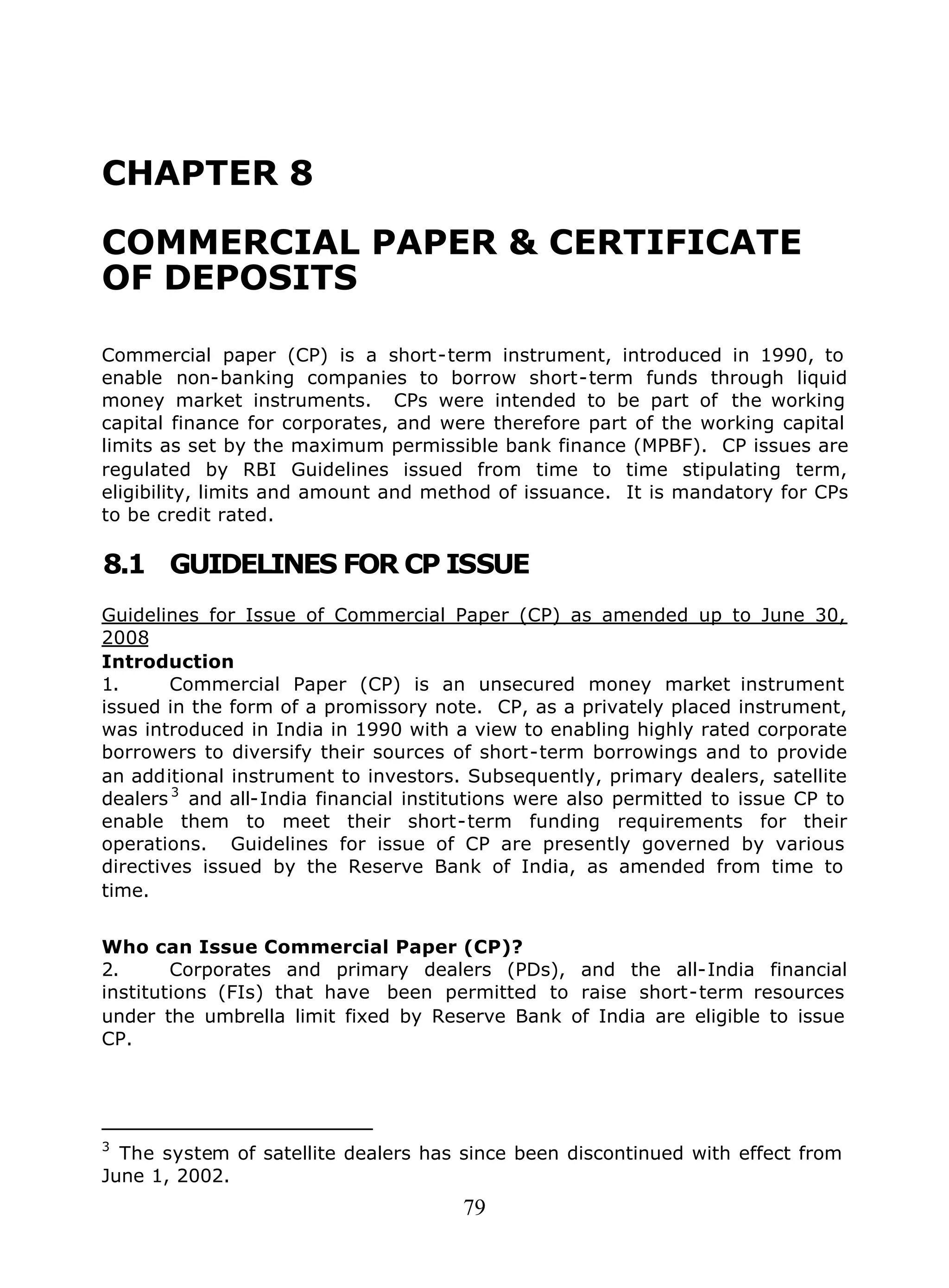 79
CHAPTER 8
COMMERCIAL PAPER & CERTIFICATE
OF DEPOSITS
Commercial paper (CP) is a short-term instrument, introduced in 1990, to
enable non-banking companies to borrow short-term funds through liquid
money market instruments. CPs were intended to be part of the working
capital finance for corporates, and were therefore part of the working capital
limits as set by the maximum permissible bank finance (MPBF). CP issues are
regulated by RBI Guidelines issued from time to time stipulating term,
eligibility, limits and amount and method of issuance. It is mandatory for CPs
to be credit rated.
8.1 GUIDELINES FOR CP ISSUE
Guidelines for Issue of Commercial Paper (CP) as amended up to June 30,
2008
Introduction
1. Commercial Paper (CP) is an unsecured money market instrument
issued in the form of a promissory note. CP, as a privately placed instrument,
was introduced in India in 1990 with a view to enabling highly rated corporate
borrowers to diversify their sources of short-term borrowings and to provide
an additional instrument to investors. Subsequently, primary dealers, satellite
dealers 3
and all-India financial institutions were also permitted to issue CP to
enable them to meet their short-term funding requirements for their
operations. Guidelines for issue of CP are presently governed by various
directives issued by the Reserve Bank of India, as amended from time to
time.
Who can Issue Commercial Paper (CP)?
2. Corporates and primary dealers (PDs), and the all-India financial
institutions (FIs) that have been permitted to raise short-term resources
under the umbrella limit fixed by Reserve Bank of India are eligible to issue
CP.
3
The system of satellite dealers has since been discontinued with effect from
June 1, 2002.
 