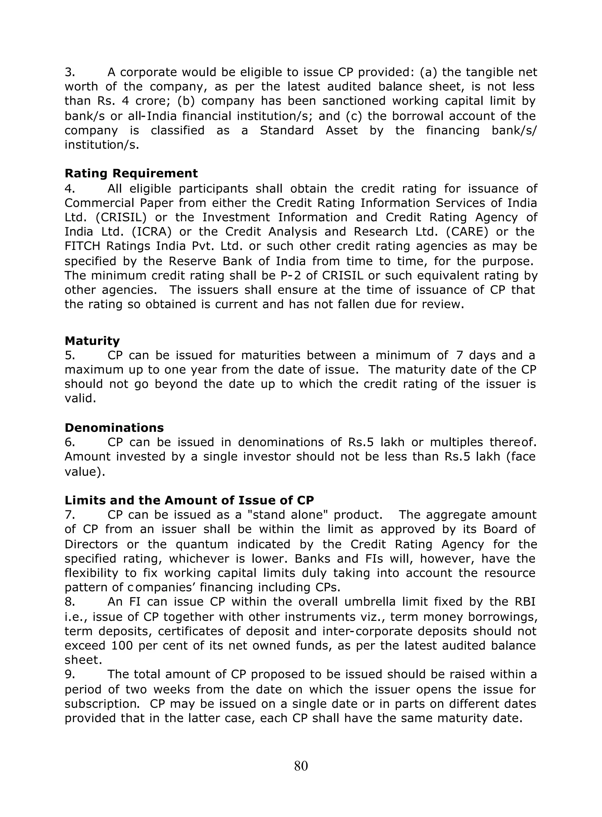 80
3. A corporate would be eligible to issue CP provided: (a) the tangible net
worth of the company, as per the latest audited balance sheet, is not less
than Rs. 4 crore; (b) company has been sanctioned working capital limit by
bank/s or all-India financial institution/s; and (c) the borrowal account of the
company is classified as a Standard Asset by the financing bank/s/
institution/s.
Rating Requirement
4. All eligible participants shall obtain the credit rating for issuance of
Commercial Paper from either the Credit Rating Information Services of India
Ltd. (CRISIL) or the Investment Information and Credit Rating Agency of
India Ltd. (ICRA) or the Credit Analysis and Research Ltd. (CARE) or the
FITCH Ratings India Pvt. Ltd. or such other credit rating agencies as may be
specified by the Reserve Bank of India from time to time, for the purpose.
The minimum credit rating shall be P-2 of CRISIL or such equivalent rating by
other agencies. The issuers shall ensure at the time of issuance of CP that
the rating so obtained is current and has not fallen due for review.
Maturity
5. CP can be issued for maturities between a minimum of 7 days and a
maximum up to one year from the date of issue. The maturity date of the CP
should not go beyond the date up to which the credit rating of the issuer is
valid.
Denominations
6. CP can be issued in denominations of Rs.5 lakh or multiples thereof.
Amount invested by a single investor should not be less than Rs.5 lakh (face
value).
Limits and the Amount of Issue of CP
7. CP can be issued as a "stand alone" product. The aggregate amount
of CP from an issuer shall be within the limit as approved by its Board of
Directors or the quantum indicated by the Credit Rating Agency for the
specified rating, whichever is lower. Banks and FIs will, however, have the
flexibility to fix working capital limits duly taking into account the resource
pattern of c ompanies’ financing including CPs.
8. An FI can issue CP within the overall umbrella limit fixed by the RBI
i.e., issue of CP together with other instruments viz., term money borrowings,
term deposits, certificates of deposit and inter-corporate deposits should not
exceed 100 per cent of its net owned funds, as per the latest audited balance
sheet.
9. The total amount of CP proposed to be issued should be raised within a
period of two weeks from the date on which the issuer opens the issue for
subscription. CP may be issued on a single date or in parts on different dates
provided that in the latter case, each CP shall have the same maturity date.
 