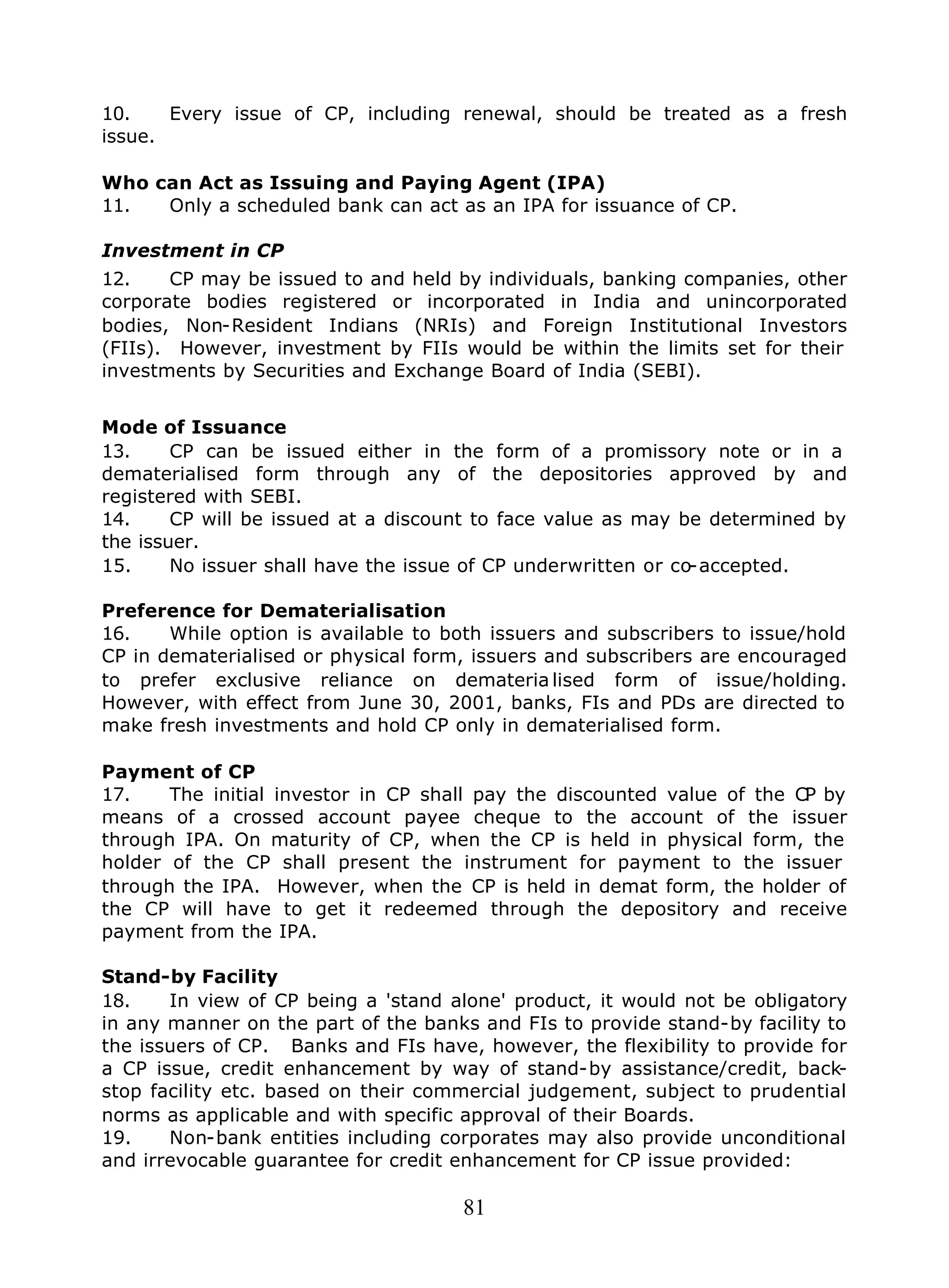 81
10. Every issue of CP, including renewal, should be treated as a fresh
issue.
Who can Act as Issuing and Paying Agent (IPA)
11. Only a scheduled bank can act as an IPA for issuance of CP.
Investment in CP
12. CP may be issued to and held by individuals, banking companies, other
corporate bodies registered or incorporated in India and unincorporated
bodies, Non-Resident Indians (NRIs) and Foreign Institutional Investors
(FIIs). However, investment by FIIs would be within the limits set for their
investments by Securities and Exchange Board of India (SEBI).
Mode of Issuance
13. CP can be issued either in the form of a promissory note or in a
dematerialised form through any of the depositories approved by and
registered with SEBI.
14. CP will be issued at a discount to face value as may be determined by
the issuer.
15. No issuer shall have the issue of CP underwritten or co-accepted.
Preference for Dematerialisation
16. While option is available to both issuers and subscribers to issue/hold
CP in dematerialised or physical form, issuers and subscribers are encouraged
to prefer exclusive reliance on demateria lised form of issue/holding.
However, with effect from June 30, 2001, banks, FIs and PDs are directed to
make fresh investments and hold CP only in dematerialised form.
Payment of CP
17. The initial investor in CP shall pay the discounted value of the CP by
means of a crossed account payee cheque to the account of the issuer
through IPA. On maturity of CP, when the CP is held in physical form, the
holder of the CP shall present the instrument for payment to the issuer
through the IPA. However, when the CP is held in demat form, the holder of
the CP will have to get it redeemed through the depository and receive
payment from the IPA.
Stand-by Facility
18. In view of CP being a 'stand alone' product, it would not be obligatory
in any manner on the part of the banks and FIs to provide stand-by facility to
the issuers of CP. Banks and FIs have, however, the flexibility to provide for
a CP issue, credit enhancement by way of stand-by assistance/credit, back-
stop facility etc. based on their commercial judgement, subject to prudential
norms as applicable and with specific approval of their Boards.
19. Non-bank entities including corporates may also provide unconditional
and irrevocable guarantee for credit enhancement for CP issue provided:
 