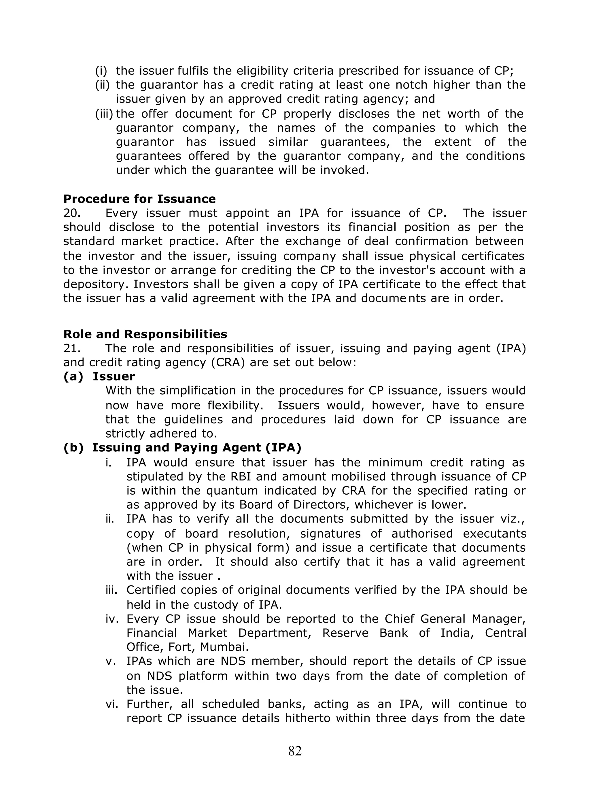 82
(i) the issuer fulfils the eligibility criteria prescribed for issuance of CP;
(ii) the guarantor has a credit rating at least one notch higher than the
issuer given by an approved credit rating agency; and
(iii) the offer document for CP properly discloses the net worth of the
guarantor company, the names of the companies to which the
guarantor has issued similar guarantees, the extent of the
guarantees offered by the guarantor company, and the conditions
under which the guarantee will be invoked.
Procedure for Issuance
20. Every issuer must appoint an IPA for issuance of CP. The issuer
should disclose to the potential investors its financial position as per the
standard market practice. After the exchange of deal confirmation between
the investor and the issuer, issuing company shall issue physical certificates
to the investor or arrange for crediting the CP to the investor's account with a
depository. Investors shall be given a copy of IPA certificate to the effect that
the issuer has a valid agreement with the IPA and docume nts are in order.
Role and Responsibilities
21. The role and responsibilities of issuer, issuing and paying agent (IPA)
and credit rating agency (CRA) are set out below:
(a) Issuer
With the simplification in the procedures for CP issuance, issuers would
now have more flexibility. Issuers would, however, have to ensure
that the guidelines and procedures laid down for CP issuance are
strictly adhered to.
(b) Issuing and Paying Agent (IPA)
i. IPA would ensure that issuer has the minimum credit rating as
stipulated by the RBI and amount mobilised through issuance of CP
is within the quantum indicated by CRA for the specified rating or
as approved by its Board of Directors, whichever is lower.
ii. IPA has to verify all the documents submitted by the issuer viz.,
copy of board resolution, signatures of authorised executants
(when CP in physical form) and issue a certificate that documents
are in order. It should also certify that it has a valid agreement
with the issuer .
iii. Certified copies of original documents verified by the IPA should be
held in the custody of IPA.
iv. Every CP issue should be reported to the Chief General Manager,
Financial Market Department, Reserve Bank of India, Central
Office, Fort, Mumbai.
v. IPAs which are NDS member, should report the details of CP issue
on NDS platform within two days from the date of completion of
the issue.
vi. Further, all scheduled banks, acting as an IPA, will continue to
report CP issuance details hitherto within three days from the date
 