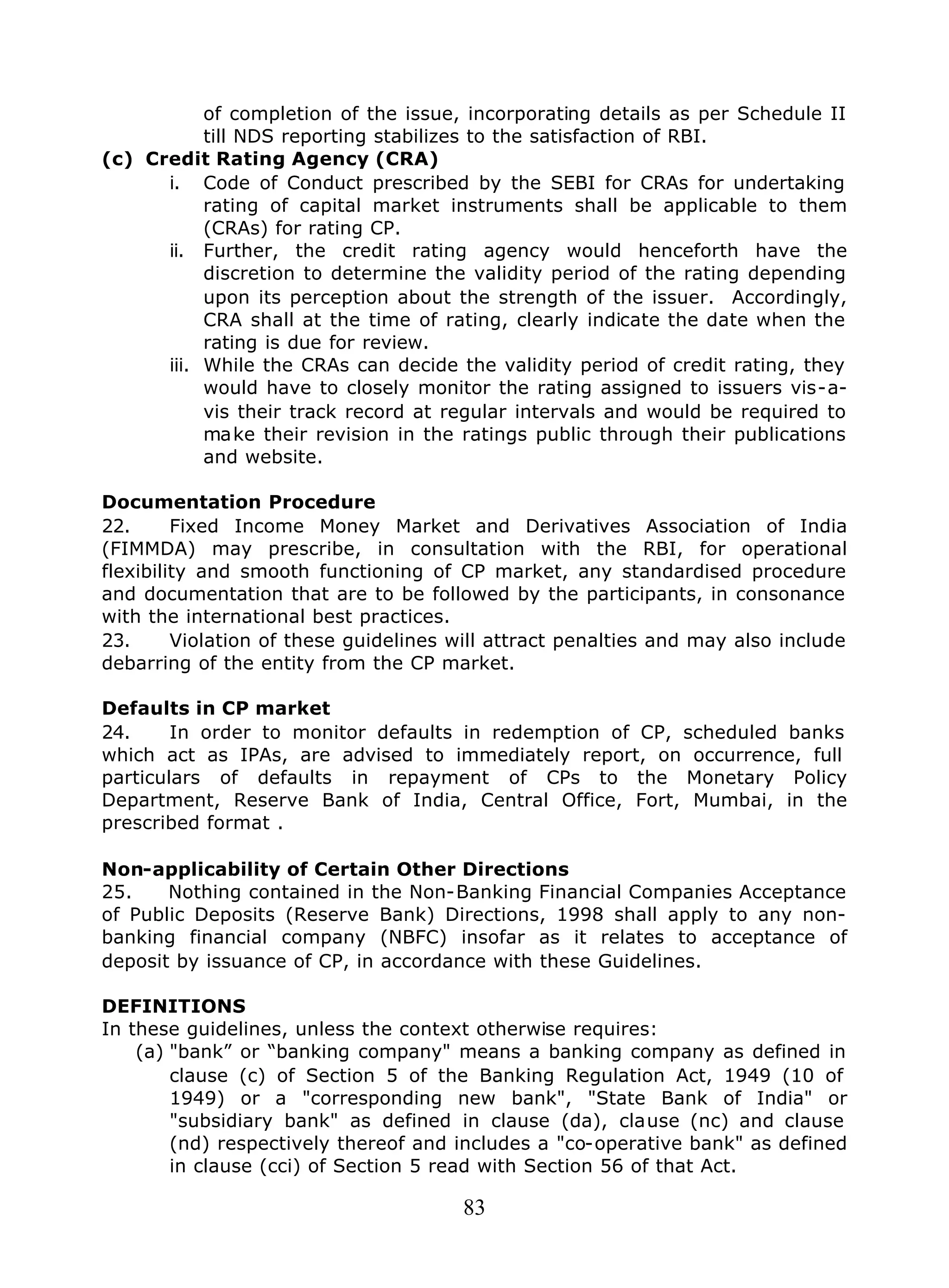 83
of completion of the issue, incorporating details as per Schedule II
till NDS reporting stabilizes to the satisfaction of RBI.
(c) Credit Rating Agency (CRA)
i. Code of Conduct prescribed by the SEBI for CRAs for undertaking
rating of capital market instruments shall be applicable to them
(CRAs) for rating CP.
ii. Further, the credit rating agency would henceforth have the
discretion to determine the validity period of the rating depending
upon its perception about the strength of the issuer. Accordingly,
CRA shall at the time of rating, clearly indicate the date when the
rating is due for review.
iii. While the CRAs can decide the validity period of credit rating, they
would have to closely monitor the rating assigned to issuers vis-a-
vis their track record at regular intervals and would be required to
make their revision in the ratings public through their publications
and website.
Documentation Procedure
22. Fixed Income Money Market and Derivatives Association of India
(FIMMDA) may prescribe, in consultation with the RBI, for operational
flexibility and smooth functioning of CP market, any standardised procedure
and documentation that are to be followed by the participants, in consonance
with the international best practices.
23. Violation of these guidelines will attract penalties and may also include
debarring of the entity from the CP market.
Defaults in CP market
24. In order to monitor defaults in redemption of CP, scheduled banks
which act as IPAs, are advised to immediately report, on occurrence, full
particulars of defaults in repayment of CPs to the Monetary Policy
Department, Reserve Bank of India, Central Office, Fort, Mumbai, in the
prescribed format .
Non-applicability of Certain Other Directions
25. Nothing contained in the Non-Banking Financial Companies Acceptance
of Public Deposits (Reserve Bank) Directions, 1998 shall apply to any non-
banking financial company (NBFC) insofar as it relates to acceptance of
deposit by issuance of CP, in accordance with these Guidelines.
DEFINITIONS
In these guidelines, unless the context otherwise requires:
(a) "bank” or “banking company" means a banking company as defined in
clause (c) of Section 5 of the Banking Regulation Act, 1949 (10 of
1949) or a "corresponding new bank", "State Bank of India" or
"subsidiary bank" as defined in clause (da), clause (nc) and clause
(nd) respectively thereof and includes a "co-operative bank" as defined
in clause (cci) of Section 5 read with Section 56 of that Act.
 