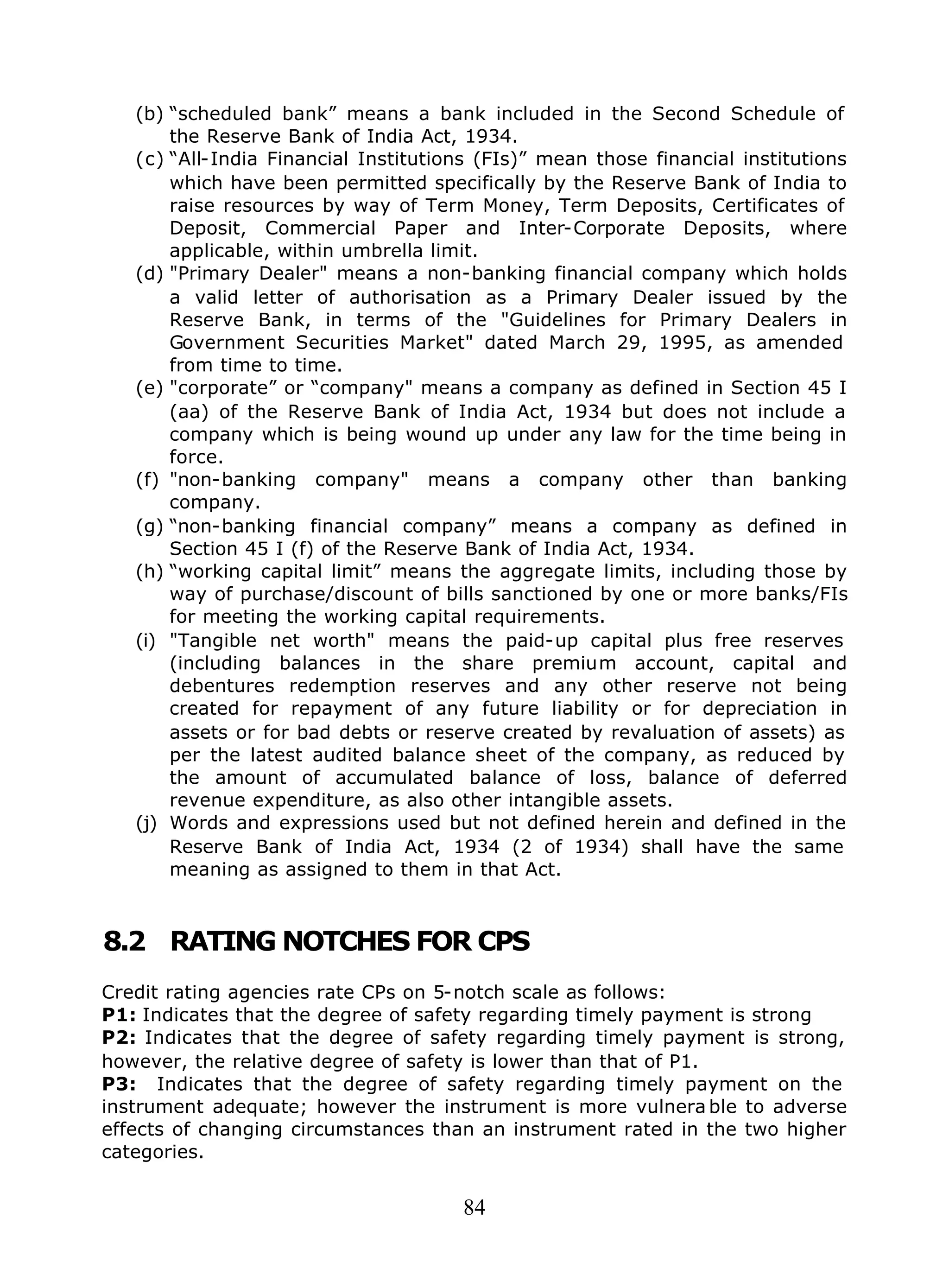 84
(b) “scheduled bank” means a bank included in the Second Schedule of
the Reserve Bank of India Act, 1934.
(c) “All-India Financial Institutions (FIs)” mean those financial institutions
which have been permitted specifically by the Reserve Bank of India to
raise resources by way of Term Money, Term Deposits, Certificates of
Deposit, Commercial Paper and Inter-Corporate Deposits, where
applicable, within umbrella limit.
(d) "Primary Dealer" means a non-banking financial company which holds
a valid letter of authorisation as a Primary Dealer issued by the
Reserve Bank, in terms of the "Guidelines for Primary Dealers in
Government Securities Market" dated March 29, 1995, as amended
from time to time.
(e) "corporate” or “company" means a company as defined in Section 45 I
(aa) of the Reserve Bank of India Act, 1934 but does not include a
company which is being wound up under any law for the time being in
force.
(f) "non-banking company" means a company other than banking
company.
(g) “non-banking financial company” means a company as defined in
Section 45 I (f) of the Reserve Bank of India Act, 1934.
(h) “working capital limit” means the aggregate limits, including those by
way of purchase/discount of bills sanctioned by one or more banks/FIs
for meeting the working capital requirements.
(i) "Tangible net worth" means the paid-up capital plus free reserves
(including balances in the share premium account, capital and
debentures redemption reserves and any other reserve not being
created for repayment of any future liability or for depreciation in
assets or for bad debts or reserve created by revaluation of assets) as
per the latest audited balance sheet of the company, as reduced by
the amount of accumulated balance of loss, balance of deferred
revenue expenditure, as also other intangible assets.
(j) Words and expressions used but not defined herein and defined in the
Reserve Bank of India Act, 1934 (2 of 1934) shall have the same
meaning as assigned to them in that Act.
8.2 RATING NOTCHES FOR CPS
Credit rating agencies rate CPs on 5-notch scale as follows:
P1: Indicates that the degree of safety regarding timely payment is strong
P2: Indicates that the degree of safety regarding timely payment is strong,
however, the relative degree of safety is lower than that of P1.
P3: Indicates that the degree of safety regarding timely payment on the
instrument adequate; however the instrument is more vulnera ble to adverse
effects of changing circumstances than an instrument rated in the two higher
categories.
 