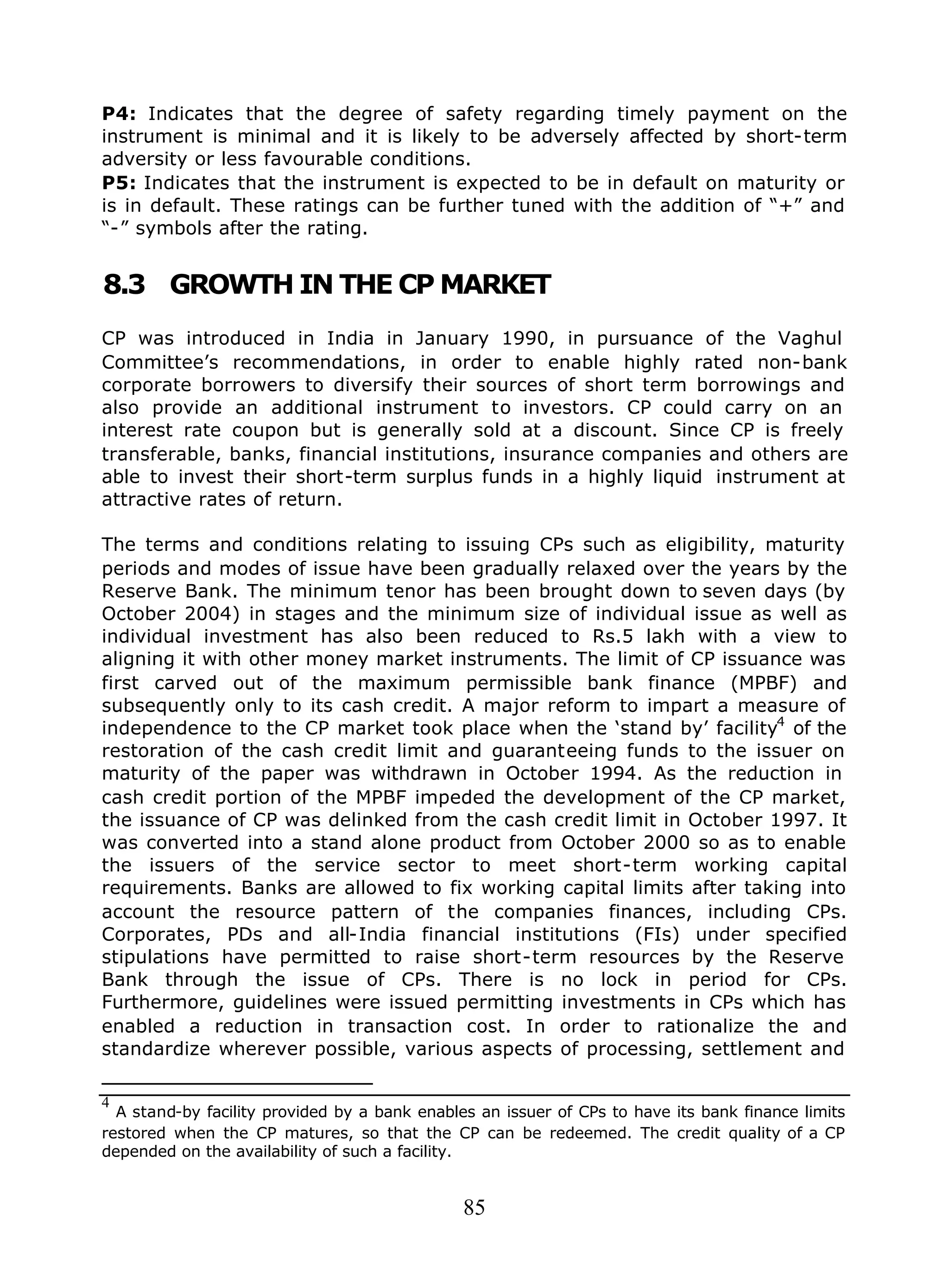 85
P4: Indicates that the degree of safety regarding timely payment on the
instrument is minimal and it is likely to be adversely affected by short-term
adversity or less favourable conditions.
P5: Indicates that the instrument is expected to be in default on maturity or
is in default. These ratings can be further tuned with the addition of “+” and
“-” symbols after the rating.
8.3 GROWTH IN THE CP MARKET
CP was introduced in India in January 1990, in pursuance of the Vaghul
Committee’s recommendations, in order to enable highly rated non-bank
corporate borrowers to diversify their sources of short term borrowings and
also provide an additional instrument to investors. CP could carry on an
interest rate coupon but is generally sold at a discount. Since CP is freely
transferable, banks, financial institutions, insurance companies and others are
able to invest their short-term surplus funds in a highly liquid instrument at
attractive rates of return.
The terms and conditions relating to issuing CPs such as eligibility, maturity
periods and modes of issue have been gradually relaxed over the years by the
Reserve Bank. The minimum tenor has been brought down to seven days (by
October 2004) in stages and the minimum size of individual issue as well as
individual investment has also been reduced to Rs.5 lakh with a view to
aligning it with other money market instruments. The limit of CP issuance was
first carved out of the maximum permissible bank finance (MPBF) and
subsequently only to its cash credit. A major reform to impart a measure of
independence to the CP market took place when the ‘stand by’ facility4
of the
restoration of the cash credit limit and guaranteeing funds to the issuer on
maturity of the paper was withdrawn in October 1994. As the reduction in
cash credit portion of the MPBF impeded the development of the CP market,
the issuance of CP was delinked from the cash credit limit in October 1997. It
was converted into a stand alone product from October 2000 so as to enable
the issuers of the service sector to meet short-term working capital
requirements. Banks are allowed to fix working capital limits after taking into
account the resource pattern of the companies finances, including CPs.
Corporates, PDs and all-India financial institutions (FIs) under specified
stipulations have permitted to raise short-term resources by the Reserve
Bank through the issue of CPs. There is no lock in period for CPs.
Furthermore, guidelines were issued permitting investments in CPs which has
enabled a reduction in transaction cost. In order to rationalize the and
standardize wherever possible, various aspects of processing, settlement and
4
A stand-by facility provided by a bank enables an issuer of CPs to have its bank finance limits
restored when the CP matures, so that the CP can be redeemed. The credit quality of a CP
depended on the availability of such a facility.
 