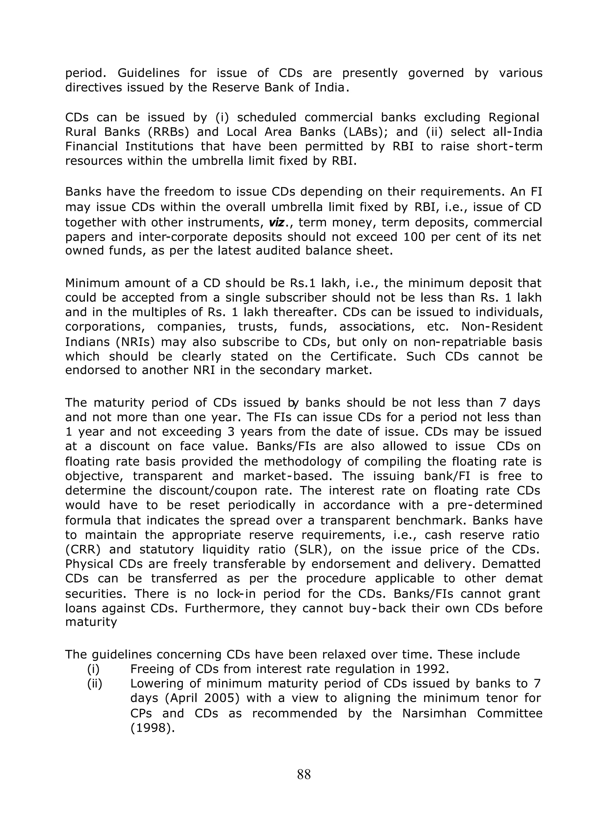 88
period. Guidelines for issue of CDs are presently governed by various
directives issued by the Reserve Bank of India.
CDs can be issued by (i) scheduled commercial banks excluding Regional
Rural Banks (RRBs) and Local Area Banks (LABs); and (ii) select all-India
Financial Institutions that have been permitted by RBI to raise short-term
resources within the umbrella limit fixed by RBI.
Banks have the freedom to issue CDs depending on their requirements. An FI
may issue CDs within the overall umbrella limit fixed by RBI, i.e., issue of CD
together with other instruments, viz., term money, term deposits, commercial
papers and inter-corporate deposits should not exceed 100 per cent of its net
owned funds, as per the latest audited balance sheet.
Minimum amount of a CD should be Rs.1 lakh, i.e., the minimum deposit that
could be accepted from a single subscriber should not be less than Rs. 1 lakh
and in the multiples of Rs. 1 lakh thereafter. CDs can be issued to individuals,
corporations, companies, trusts, funds, associations, etc. Non-Resident
Indians (NRIs) may also subscribe to CDs, but only on non-repatriable basis
which should be clearly stated on the Certificate. Such CDs cannot be
endorsed to another NRI in the secondary market.
The maturity period of CDs issued by banks should be not less than 7 days
and not more than one year. The FIs can issue CDs for a period not less than
1 year and not exceeding 3 years from the date of issue. CDs may be issued
at a discount on face value. Banks/FIs are also allowed to issue CDs on
floating rate basis provided the methodology of compiling the floating rate is
objective, transparent and market-based. The issuing bank/FI is free to
determine the discount/coupon rate. The interest rate on floating rate CDs
would have to be reset periodically in accordance with a pre-determined
formula that indicates the spread over a transparent benchmark. Banks have
to maintain the appropriate reserve requirements, i.e., cash reserve ratio
(CRR) and statutory liquidity ratio (SLR), on the issue price of the CDs.
Physical CDs are freely transferable by endorsement and delivery. Dematted
CDs can be transferred as per the procedure applicable to other demat
securities. There is no lock-in period for the CDs. Banks/FIs cannot grant
loans against CDs. Furthermore, they cannot buy-back their own CDs before
maturity
The guidelines concerning CDs have been relaxed over time. These include
(i) Freeing of CDs from interest rate regulation in 1992.
(ii) Lowering of minimum maturity period of CDs issued by banks to 7
days (April 2005) with a view to aligning the minimum tenor for
CPs and CDs as recommended by the Narsimhan Committee
(1998).
 