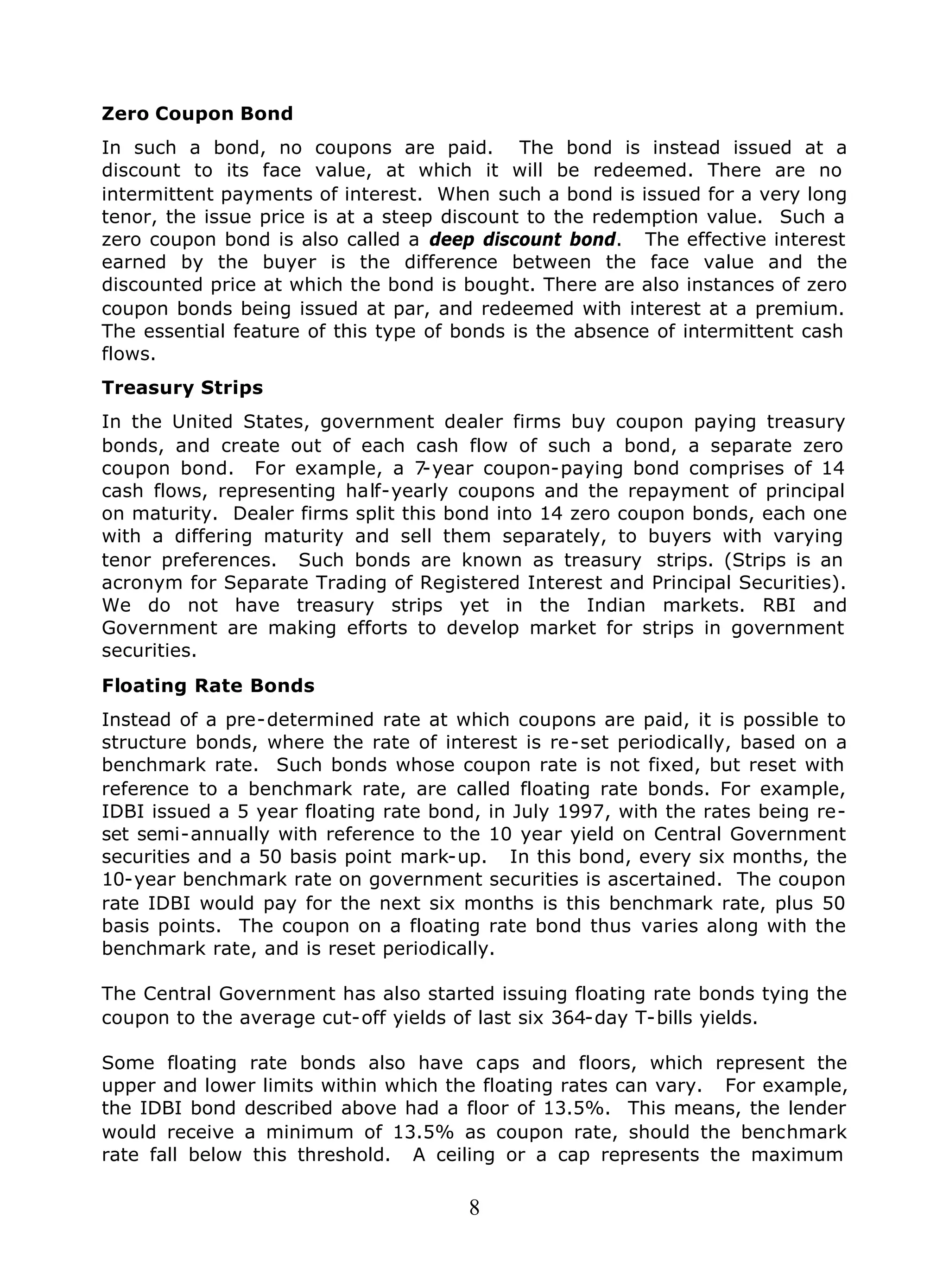 8
Zero Coupon Bond
In such a bond, no coupons are paid. The bond is instead issued at a
discount to its face value, at which it will be redeemed. There are no
intermittent payments of interest. When such a bond is issued for a very long
tenor, the issue price is at a steep discount to the redemption value. Such a
zero coupon bond is also called a deep discount bond. The effective interest
earned by the buyer is the difference between the face value and the
discounted price at which the bond is bought. There are also instances of zero
coupon bonds being issued at par, and redeemed with interest at a premium.
The essential feature of this type of bonds is the absence of intermittent cash
flows.
Treasury Strips
In the United States, government dealer firms buy coupon paying treasury
bonds, and create out of each cash flow of such a bond, a separate zero
coupon bond. For example, a 7-year coupon-paying bond comprises of 14
cash flows, representing half-yearly coupons and the repayment of principal
on maturity. Dealer firms split this bond into 14 zero coupon bonds, each one
with a differing maturity and sell them separately, to buyers with varying
tenor preferences. Such bonds are known as treasury strips. (Strips is an
acronym for Separate Trading of Registered Interest and Principal Securities).
We do not have treasury strips yet in the Indian markets. RBI and
Government are making efforts to develop market for strips in government
securities.
Floating Rate Bonds
Instead of a pre-determined rate at which coupons are paid, it is possible to
structure bonds, where the rate of interest is re-set periodically, based on a
benchmark rate. Such bonds whose coupon rate is not fixed, but reset with
reference to a benchmark rate, are called floating rate bonds. For example,
IDBI issued a 5 year floating rate bond, in July 1997, with the rates being re-
set semi-annually with reference to the 10 year yield on Central Government
securities and a 50 basis point mark-up. In this bond, every six months, the
10-year benchmark rate on government securities is ascertained. The coupon
rate IDBI would pay for the next six months is this benchmark rate, plus 50
basis points. The coupon on a floating rate bond thus varies along with the
benchmark rate, and is reset periodically.
The Central Government has also started issuing floating rate bonds tying the
coupon to the average cut-off yields of last six 364-day T-bills yields.
Some floating rate bonds also have caps and floors, which represent the
upper and lower limits within which the floating rates can vary. For example,
the IDBI bond described above had a floor of 13.5%. This means, the lender
would receive a minimum of 13.5% as coupon rate, should the benchmark
rate fall below this threshold. A ceiling or a cap represents the maximum
 
