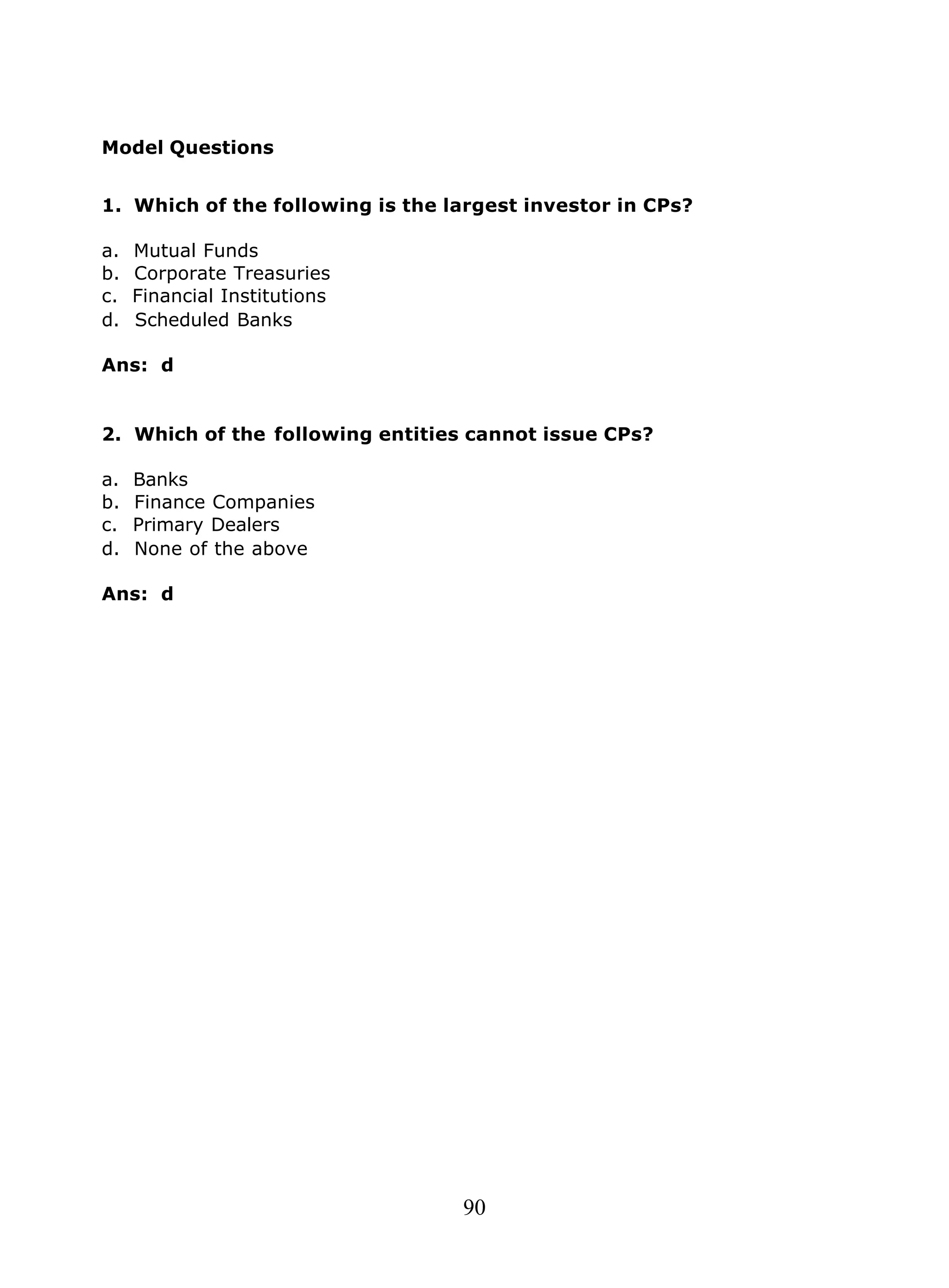 90
Model Questions
1. Which of the following is the largest investor in CPs?
a. Mutual Funds
b. Corporate Treasuries
c. Financial Institutions
d. Scheduled Banks
Ans: d
2. Which of the following entities cannot issue CPs?
a. Banks
b. Finance Companies
c. Primary Dealers
d. None of the above
Ans: d
 
