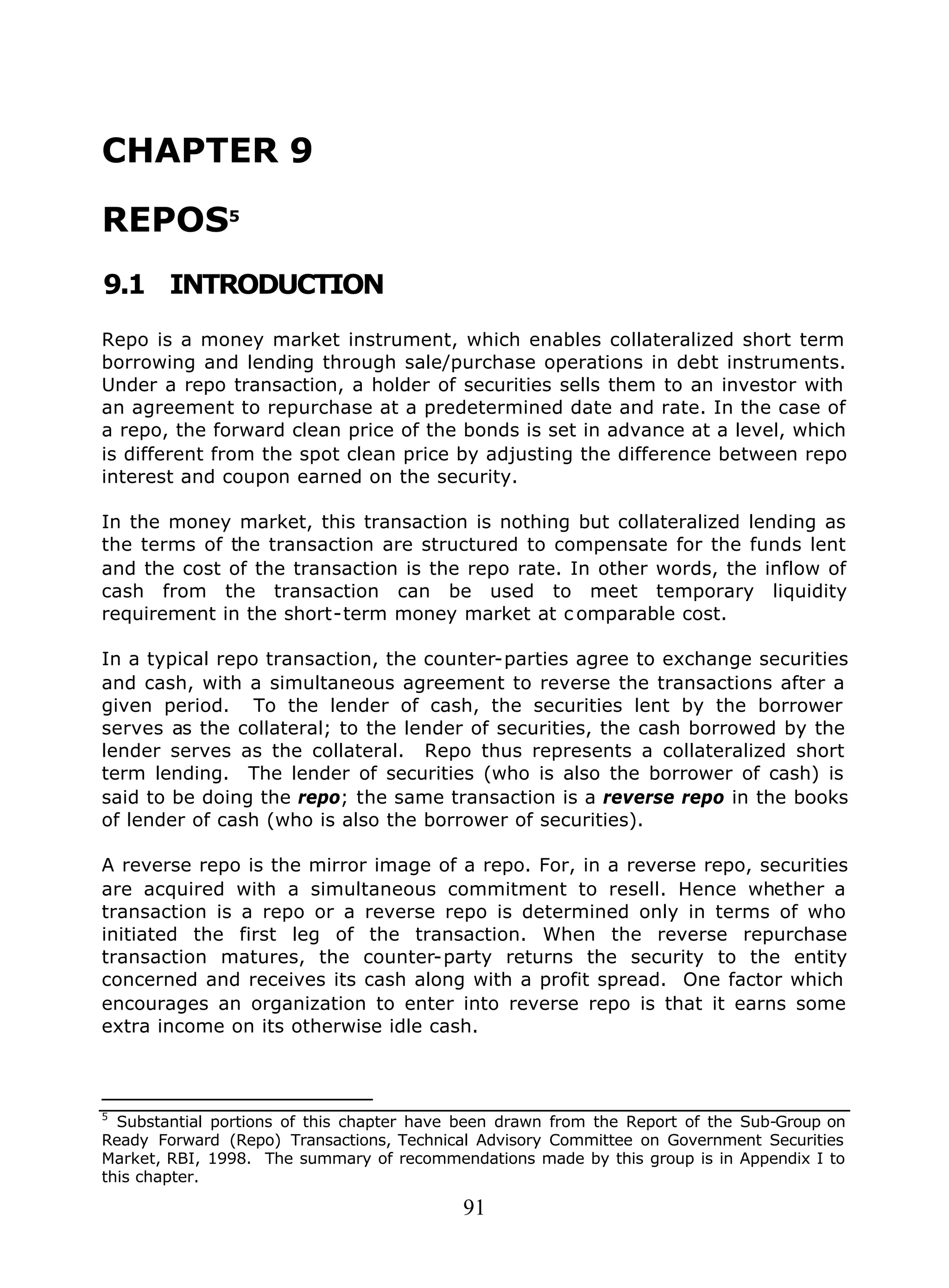91
CHAPTER 9
REPOS5
9.1 INTRODUCTION
Repo is a money market instrument, which enables collateralized short term
borrowing and lending through sale/purchase operations in debt instruments.
Under a repo transaction, a holder of securities sells them to an investor with
an agreement to repurchase at a predetermined date and rate. In the case of
a repo, the forward clean price of the bonds is set in advance at a level, which
is different from the spot clean price by adjusting the difference between repo
interest and coupon earned on the security.
In the money market, this transaction is nothing but collateralized lending as
the terms of the transaction are structured to compensate for the funds lent
and the cost of the transaction is the repo rate. In other words, the inflow of
cash from the transaction can be used to meet temporary liquidity
requirement in the short-term money market at c omparable cost.
In a typical repo transaction, the counter-parties agree to exchange securities
and cash, with a simultaneous agreement to reverse the transactions after a
given period. To the lender of cash, the securities lent by the borrower
serves as the collateral; to the lender of securities, the cash borrowed by the
lender serves as the collateral. Repo thus represents a collateralized short
term lending. The lender of securities (who is also the borrower of cash) is
said to be doing the repo; the same transaction is a reverse repo in the books
of lender of cash (who is also the borrower of securities).
A reverse repo is the mirror image of a repo. For, in a reverse repo, securities
are acquired with a simultaneous commitment to resell. Hence whether a
transaction is a repo or a reverse repo is determined only in terms of who
initiated the first leg of the transaction. When the reverse repurchase
transaction matures, the counter-party returns the security to the entity
concerned and receives its cash along with a profit spread. One factor which
encourages an organization to enter into reverse repo is that it earns some
extra income on its otherwise idle cash.
5
Substantial portions of this chapter have been drawn from the Report of the Sub-Group on
Ready Forward (Repo) Transactions, Technical Advisory Committee on Government Securities
Market, RBI, 1998. The summary of recommendations made by this group is in Appendix I to
this chapter.
 