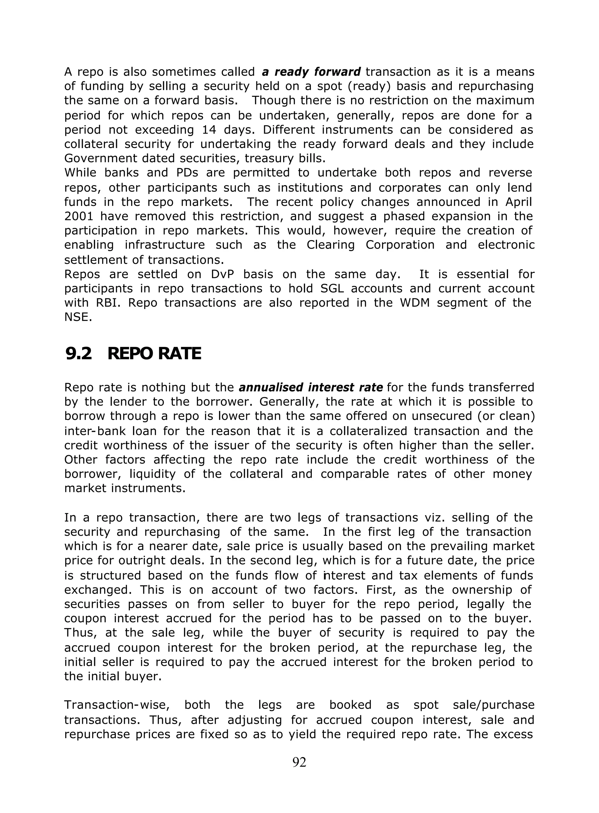92
A repo is also sometimes called a ready forward transaction as it is a means
of funding by selling a security held on a spot (ready) basis and repurchasing
the same on a forward basis. Though there is no restriction on the maximum
period for which repos can be undertaken, generally, repos are done for a
period not exceeding 14 days. Different instruments can be considered as
collateral security for undertaking the ready forward deals and they include
Government dated securities, treasury bills.
While banks and PDs are permitted to undertake both repos and reverse
repos, other participants such as institutions and corporates can only lend
funds in the repo markets. The recent policy changes announced in April
2001 have removed this restriction, and suggest a phased expansion in the
participation in repo markets. This would, however, require the creation of
enabling infrastructure such as the Clearing Corporation and electronic
settlement of transactions.
Repos are settled on DvP basis on the same day. It is essential for
participants in repo transactions to hold SGL accounts and current account
with RBI. Repo transactions are also reported in the WDM segment of the
NSE.
9.2 REPO RATE
Repo rate is nothing but the annualised interest rate for the funds transferred
by the lender to the borrower. Generally, the rate at which it is possible to
borrow through a repo is lower than the same offered on unsecured (or clean)
inter-bank loan for the reason that it is a collateralized transaction and the
credit worthiness of the issuer of the security is often higher than the seller.
Other factors affecting the repo rate include the credit worthiness of the
borrower, liquidity of the collateral and comparable rates of other money
market instruments.
In a repo transaction, there are two legs of transactions viz. selling of the
security and repurchasing of the same. In the first leg of the transaction
which is for a nearer date, sale price is usually based on the prevailing market
price for outright deals. In the second leg, which is for a future date, the price
is structured based on the funds flow of interest and tax elements of funds
exchanged. This is on account of two factors. First, as the ownership of
securities passes on from seller to buyer for the repo period, legally the
coupon interest accrued for the period has to be passed on to the buyer.
Thus, at the sale leg, while the buyer of security is required to pay the
accrued coupon interest for the broken period, at the repurchase leg, the
initial seller is required to pay the accrued interest for the broken period to
the initial buyer.
Transaction-wise, both the legs are booked as spot sale/purchase
transactions. Thus, after adjusting for accrued coupon interest, sale and
repurchase prices are fixed so as to yield the required repo rate. The excess
 