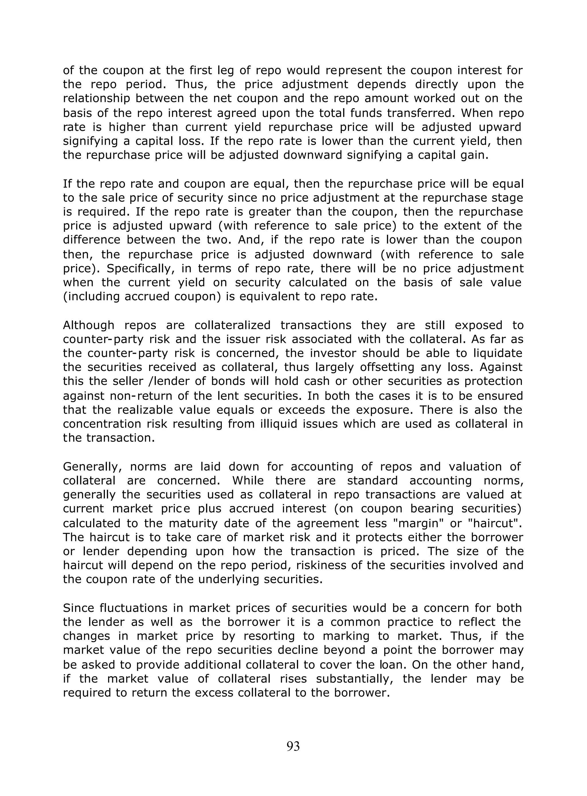 93
of the coupon at the first leg of repo would represent the coupon interest for
the repo period. Thus, the price adjustment depends directly upon the
relationship between the net coupon and the repo amount worked out on the
basis of the repo interest agreed upon the total funds transferred. When repo
rate is higher than current yield repurchase price will be adjusted upward
signifying a capital loss. If the repo rate is lower than the current yield, then
the repurchase price will be adjusted downward signifying a capital gain.
If the repo rate and coupon are equal, then the repurchase price will be equal
to the sale price of security since no price adjustment at the repurchase stage
is required. If the repo rate is greater than the coupon, then the repurchase
price is adjusted upward (with reference to sale price) to the extent of the
difference between the two. And, if the repo rate is lower than the coupon
then, the repurchase price is adjusted downward (with reference to sale
price). Specifically, in terms of repo rate, there will be no price adjustment
when the current yield on security calculated on the basis of sale value
(including accrued coupon) is equivalent to repo rate.
Although repos are collateralized transactions they are still exposed to
counter-party risk and the issuer risk associated with the collateral. As far as
the counter-party risk is concerned, the investor should be able to liquidate
the securities received as collateral, thus largely offsetting any loss. Against
this the seller /lender of bonds will hold cash or other securities as protection
against non-return of the lent securities. In both the cases it is to be ensured
that the realizable value equals or exceeds the exposure. There is also the
concentration risk resulting from illiquid issues which are used as collateral in
the transaction.
Generally, norms are laid down for accounting of repos and valuation of
collateral are concerned. While there are standard accounting norms,
generally the securities used as collateral in repo transactions are valued at
current market pric e plus accrued interest (on coupon bearing securities)
calculated to the maturity date of the agreement less "margin" or "haircut".
The haircut is to take care of market risk and it protects either the borrower
or lender depending upon how the transaction is priced. The size of the
haircut will depend on the repo period, riskiness of the securities involved and
the coupon rate of the underlying securities.
Since fluctuations in market prices of securities would be a concern for both
the lender as well as the borrower it is a common practice to reflect the
changes in market price by resorting to marking to market. Thus, if the
market value of the repo securities decline beyond a point the borrower may
be asked to provide additional collateral to cover the loan. On the other hand,
if the market value of collateral rises substantially, the lender may be
required to return the excess collateral to the borrower.
 