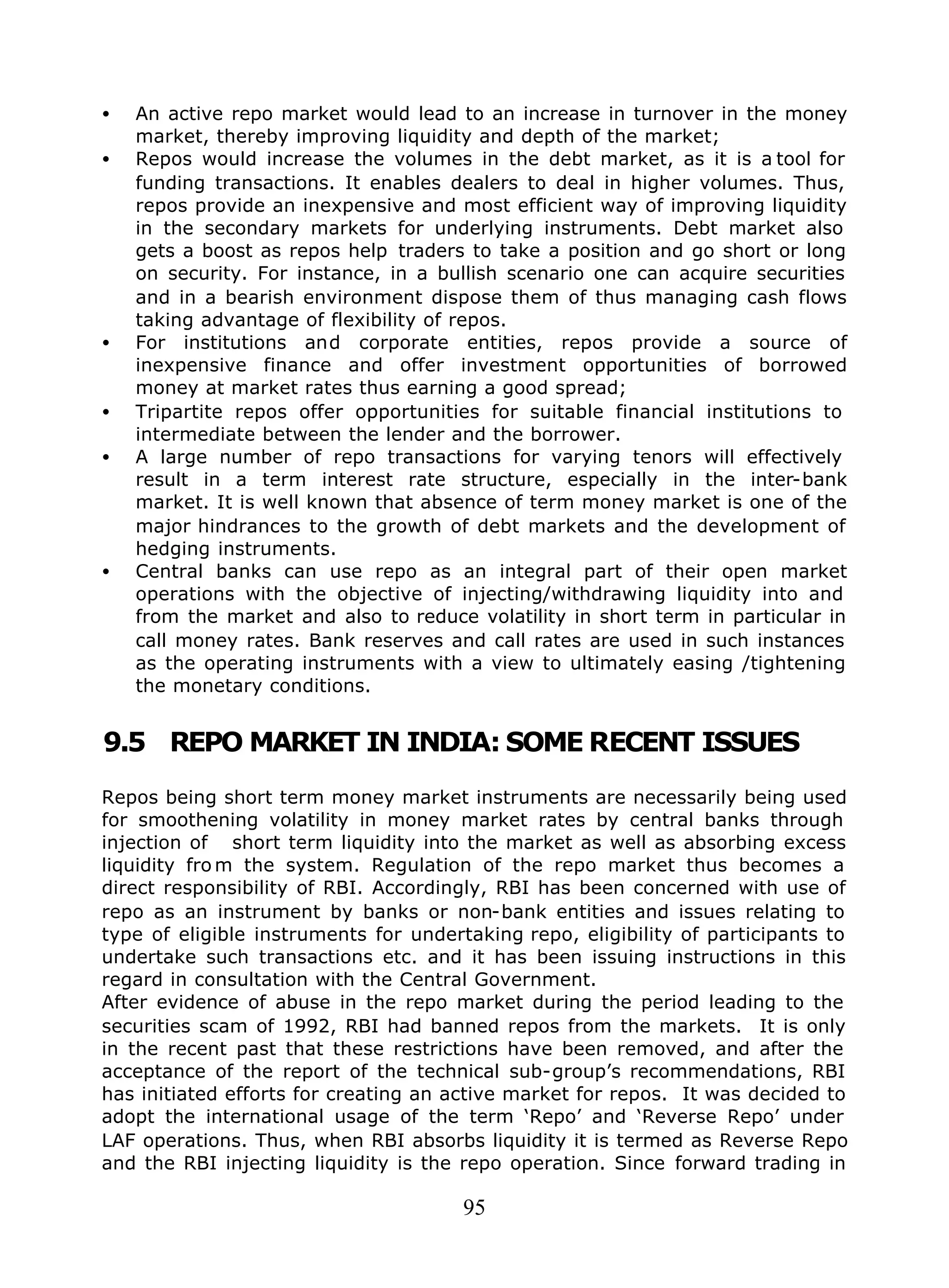 95
• An active repo market would lead to an increase in turnover in the money
market, thereby improving liquidity and depth of the market;
• Repos would increase the volumes in the debt market, as it is a tool for
funding transactions. It enables dealers to deal in higher volumes. Thus,
repos provide an inexpensive and most efficient way of improving liquidity
in the secondary markets for underlying instruments. Debt market also
gets a boost as repos help traders to take a position and go short or long
on security. For instance, in a bullish scenario one can acquire securities
and in a bearish environment dispose them of thus managing cash flows
taking advantage of flexibility of repos.
• For institutions and corporate entities, repos provide a source of
inexpensive finance and offer investment opportunities of borrowed
money at market rates thus earning a good spread;
• Tripartite repos offer opportunities for suitable financial institutions to
intermediate between the lender and the borrower.
• A large number of repo transactions for varying tenors will effectively
result in a term interest rate structure, especially in the inter-bank
market. It is well known that absence of term money market is one of the
major hindrances to the growth of debt markets and the development of
hedging instruments.
• Central banks can use repo as an integral part of their open market
operations with the objective of injecting/withdrawing liquidity into and
from the market and also to reduce volatility in short term in particular in
call money rates. Bank reserves and call rates are used in such instances
as the operating instruments with a view to ultimately easing /tightening
the monetary conditions.
9.5 REPO MARKET IN INDIA: SOME RECENT ISSUES
Repos being short term money market instruments are necessarily being used
for smoothening volatility in money market rates by central banks through
injection of short term liquidity into the market as well as absorbing excess
liquidity fro m the system. Regulation of the repo market thus becomes a
direct responsibility of RBI. Accordingly, RBI has been concerned with use of
repo as an instrument by banks or non-bank entities and issues relating to
type of eligible instruments for undertaking repo, eligibility of participants to
undertake such transactions etc. and it has been issuing instructions in this
regard in consultation with the Central Government.
After evidence of abuse in the repo market during the period leading to the
securities scam of 1992, RBI had banned repos from the markets. It is only
in the recent past that these restrictions have been removed, and after the
acceptance of the report of the technical sub-group’s recommendations, RBI
has initiated efforts for creating an active market for repos. It was decided to
adopt the international usage of the term ‘Repo’ and ‘Reverse Repo’ under
LAF operations. Thus, when RBI absorbs liquidity it is termed as Reverse Repo
and the RBI injecting liquidity is the repo operation. Since forward trading in
 