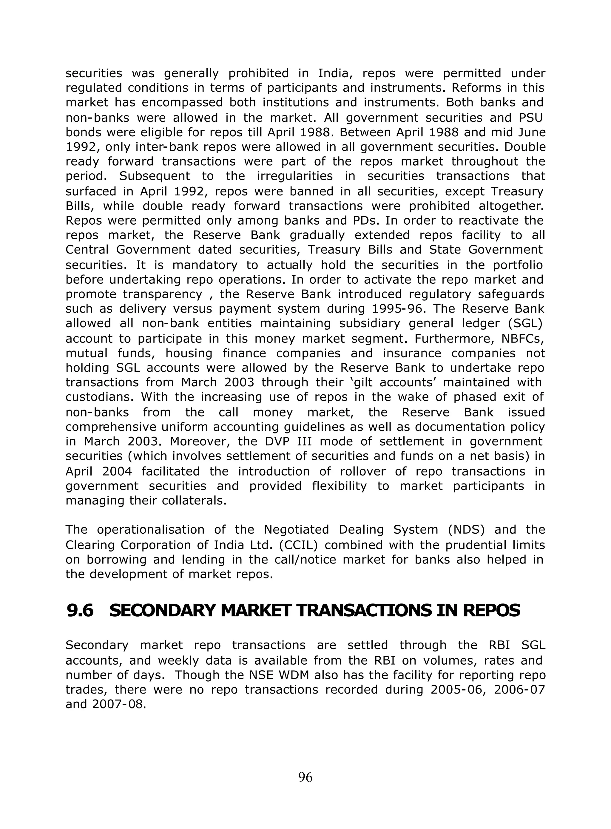 96
securities was generally prohibited in India, repos were permitted under
regulated conditions in terms of participants and instruments. Reforms in this
market has encompassed both institutions and instruments. Both banks and
non-banks were allowed in the market. All government securities and PSU
bonds were eligible for repos till April 1988. Between April 1988 and mid June
1992, only inter-bank repos were allowed in all government securities. Double
ready forward transactions were part of the repos market throughout the
period. Subsequent to the irregularities in securities transactions that
surfaced in April 1992, repos were banned in all securities, except Treasury
Bills, while double ready forward transactions were prohibited altogether.
Repos were permitted only among banks and PDs. In order to reactivate the
repos market, the Reserve Bank gradually extended repos facility to all
Central Government dated securities, Treasury Bills and State Government
securities. It is mandatory to actually hold the securities in the portfolio
before undertaking repo operations. In order to activate the repo market and
promote transparency , the Reserve Bank introduced regulatory safeguards
such as delivery versus payment system during 1995-96. The Reserve Bank
allowed all non-bank entities maintaining subsidiary general ledger (SGL)
account to participate in this money market segment. Furthermore, NBFCs,
mutual funds, housing finance companies and insurance companies not
holding SGL accounts were allowed by the Reserve Bank to undertake repo
transactions from March 2003 through their ‘gilt accounts’ maintained with
custodians. With the increasing use of repos in the wake of phased exit of
non-banks from the call money market, the Reserve Bank issued
comprehensive uniform accounting guidelines as well as documentation policy
in March 2003. Moreover, the DVP III mode of settlement in government
securities (which involves settlement of securities and funds on a net basis) in
April 2004 facilitated the introduction of rollover of repo transactions in
government securities and provided flexibility to market participants in
managing their collaterals.
The operationalisation of the Negotiated Dealing System (NDS) and the
Clearing Corporation of India Ltd. (CCIL) combined with the prudential limits
on borrowing and lending in the call/notice market for banks also helped in
the development of market repos.
9.6 SECONDARY MARKET TRANSACTIONS IN REPOS
Secondary market repo transactions are settled through the RBI SGL
accounts, and weekly data is available from the RBI on volumes, rates and
number of days. Though the NSE WDM also has the facility for reporting repo
trades, there were no repo transactions recorded during 2005-06, 2006-07
and 2007-08.
 