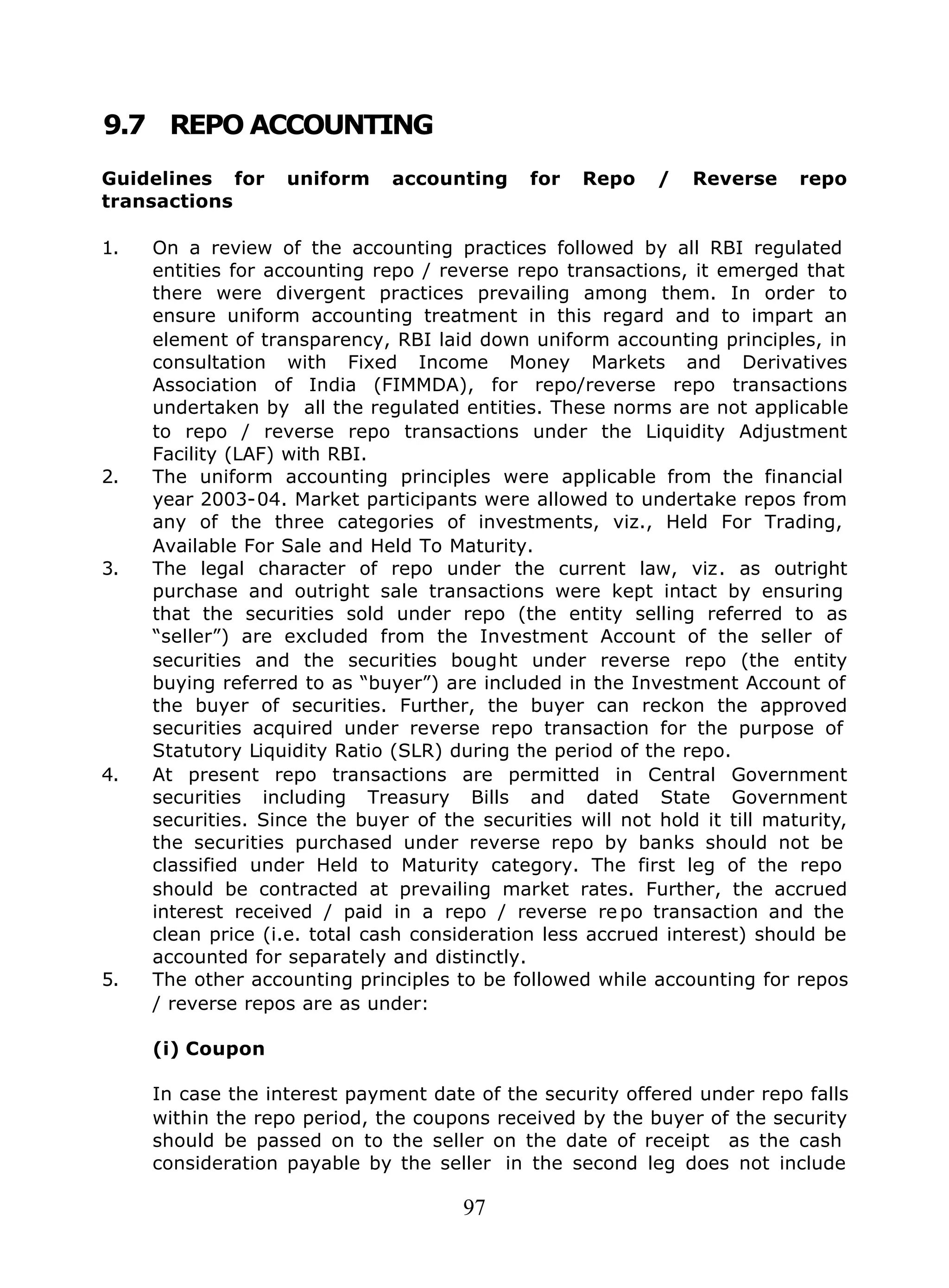 97
9.7 REPO ACCOUNTING
Guidelines for uniform accounting for Repo / Reverse repo
transactions
1. On a review of the accounting practices followed by all RBI regulated
entities for accounting repo / reverse repo transactions, it emerged that
there were divergent practices prevailing among them. In order to
ensure uniform accounting treatment in this regard and to impart an
element of transparency, RBI laid down uniform accounting principles, in
consultation with Fixed Income Money Markets and Derivatives
Association of India (FIMMDA), for repo/reverse repo transactions
undertaken by all the regulated entities. These norms are not applicable
to repo / reverse repo transactions under the Liquidity Adjustment
Facility (LAF) with RBI.
2. The uniform accounting principles were applicable from the financial
year 2003-04. Market participants were allowed to undertake repos from
any of the three categories of investments, viz., Held For Trading,
Available For Sale and Held To Maturity.
3. The legal character of repo under the current law, viz. as outright
purchase and outright sale transactions were kept intact by ensuring
that the securities sold under repo (the entity selling referred to as
“seller”) are excluded from the Investment Account of the seller of
securities and the securities bought under reverse repo (the entity
buying referred to as “buyer”) are included in the Investment Account of
the buyer of securities. Further, the buyer can reckon the approved
securities acquired under reverse repo transaction for the purpose of
Statutory Liquidity Ratio (SLR) during the period of the repo.
4. At present repo transactions are permitted in Central Government
securities including Treasury Bills and dated State Government
securities. Since the buyer of the securities will not hold it till maturity,
the securities purchased under reverse repo by banks should not be
classified under Held to Maturity category. The first leg of the repo
should be contracted at prevailing market rates. Further, the accrued
interest received / paid in a repo / reverse re po transaction and the
clean price (i.e. total cash consideration less accrued interest) should be
accounted for separately and distinctly.
5. The other accounting principles to be followed while accounting for repos
/ reverse repos are as under:
(i) Coupon
In case the interest payment date of the security offered under repo falls
within the repo period, the coupons received by the buyer of the security
should be passed on to the seller on the date of receipt as the cash
consideration payable by the seller in the second leg does not include
 