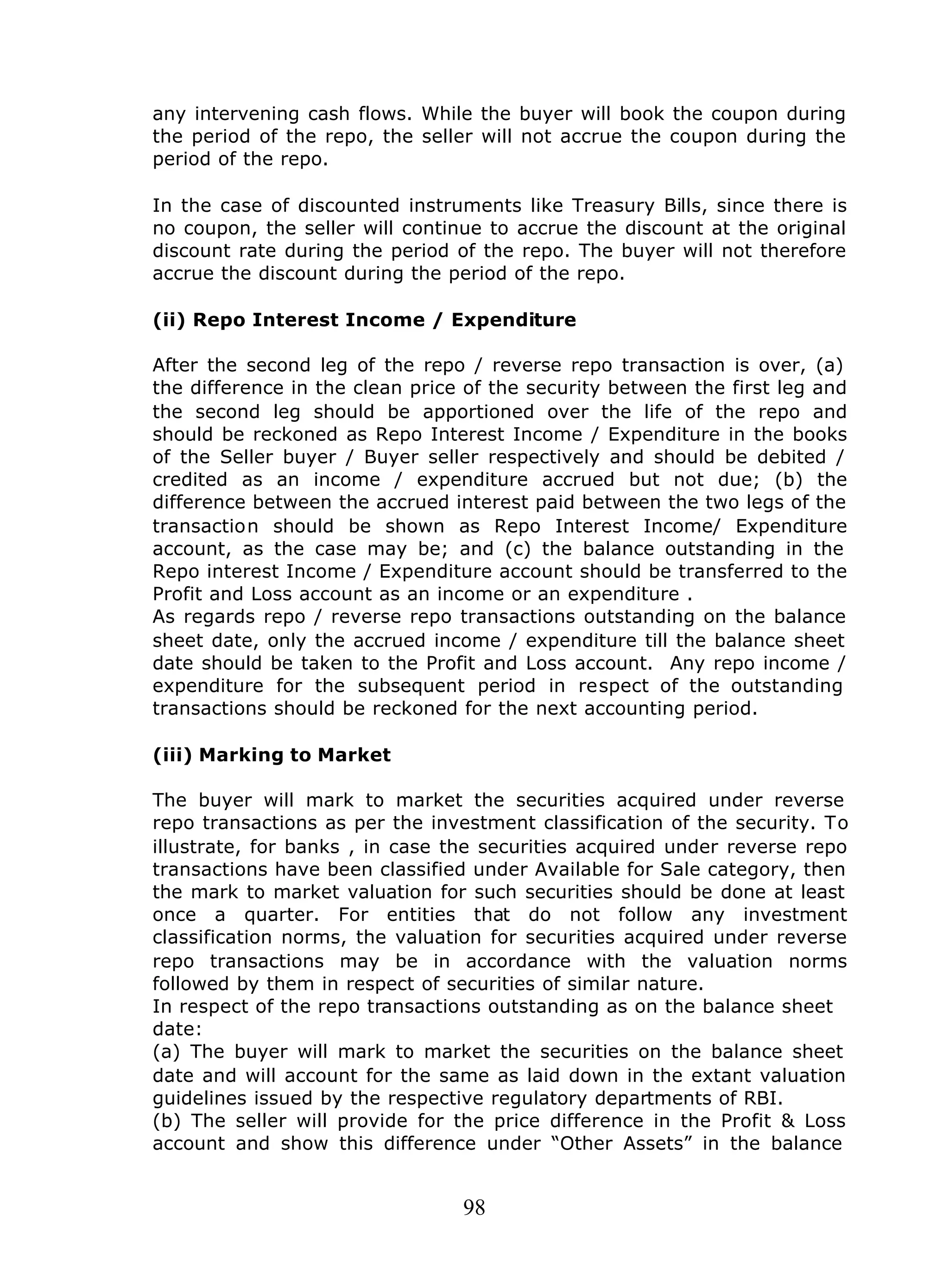 98
any intervening cash flows. While the buyer will book the coupon during
the period of the repo, the seller will not accrue the coupon during the
period of the repo.
In the case of discounted instruments like Treasury Bills, since there is
no coupon, the seller will continue to accrue the discount at the original
discount rate during the period of the repo. The buyer will not therefore
accrue the discount during the period of the repo.
(ii) Repo Interest Income / Expenditure
After the second leg of the repo / reverse repo transaction is over, (a)
the difference in the clean price of the security between the first leg and
the second leg should be apportioned over the life of the repo and
should be reckoned as Repo Interest Income / Expenditure in the books
of the Seller buyer / Buyer seller respectively and should be debited /
credited as an income / expenditure accrued but not due; (b) the
difference between the accrued interest paid between the two legs of the
transaction should be shown as Repo Interest Income/ Expenditure
account, as the case may be; and (c) the balance outstanding in the
Repo interest Income / Expenditure account should be transferred to the
Profit and Loss account as an income or an expenditure .
As regards repo / reverse repo transactions outstanding on the balance
sheet date, only the accrued income / expenditure till the balance sheet
date should be taken to the Profit and Loss account. Any repo income /
expenditure for the subsequent period in respect of the outstanding
transactions should be reckoned for the next accounting period.
(iii) Marking to Market
The buyer will mark to market the securities acquired under reverse
repo transactions as per the investment classification of the security. To
illustrate, for banks , in case the securities acquired under reverse repo
transactions have been classified under Available for Sale category, then
the mark to market valuation for such securities should be done at least
once a quarter. For entities that do not follow any investment
classification norms, the valuation for securities acquired under reverse
repo transactions may be in accordance with the valuation norms
followed by them in respect of securities of similar nature.
In respect of the repo transactions outstanding as on the balance sheet
date:
(a) The buyer will mark to market the securities on the balance sheet
date and will account for the same as laid down in the extant valuation
guidelines issued by the respective regulatory departments of RBI.
(b) The seller will provide for the price difference in the Profit & Loss
account and show this difference under “Other Assets” in the balance
 